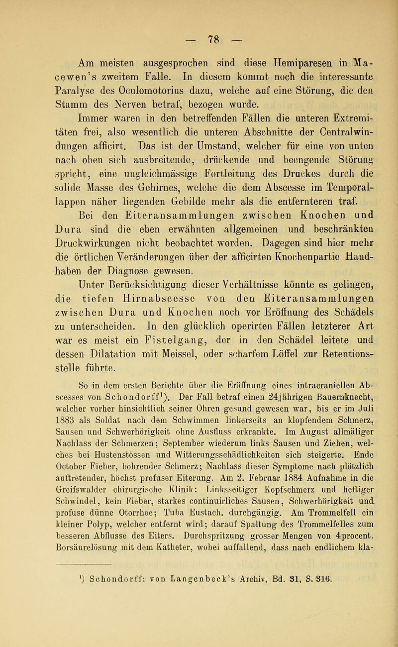 Am meisten ausgesprochen sind diese Hemiparesen in Ma- cewen's zweitem Falle. In diesem kommt noch die interessante Paralyse des Oculomotorius dazu, welche auf eine Störung, die den Stamm des Nerven betraf, bezogen wurde. Immer waren in den betreffenden Fällen die unteren Extremi- täten frei, also wesentlich die unteren Abschnitte der Centralwin- dungen afficirt. Das ist der Umstand, welcher für eine von unten nach oben sich ausbreitende, drückende und beengende Störung spricht, eine ungleichmässige Fortleitung des Druckes durch die solide Masse des Gehirnes, welche die dem Abscesse im Temporal- lappen näher liegenden Gebilde mehr als die entfernteren traf. Bei den Eiteransammlungen zwischen Knochen und Dura sind die eben erwähnten allgemeinen und beschränkten Druckwirkungen nicht beobachtet worden. Dagegen sind hier mehr die örtlichen Veränderungen über der afficirten Knochenpartie Hand- haben der Diagnose gewesen. Unter Berücksichtigung dieser Verhältnisse könnte es gelingen, die tiefen Hirnabscesse von den Eiteransammlungen zwischen Dura und Knochen noch vor Eröffnung des Schädels zu unterscheiden. In den glücklich operirten Fällen letzterer Art war es meist ein Fistel gang, der in den Schädel leitete und dessen Dilatation mit Meissel, oder scharfem Löffel zur ßetentions- stelle führte. So in dem ersten Berichte über die Eröffnung eines intracraniellen Ab- scesses von Schondorff'). Der Fall betraf einen 24jährigen ßauernknecht, welcher vorher hinsichtlich seiner Ohren gesund gewesen war, bis er im Juli 1883 als Soldat nach dem Schwimmen linkerseits an klopfendem Schmerz, Sausen und Schwerhörigkeit ohne Ausfluss erkrankte. Im August allmäliger Nachlass der Schmerzen; September wiederum links Sausen und Ziehen, wel- ches bei Hustenstössen und Witterungsschädlichkeiten sich steigerte. Ende October Fieber, bohrender Schmerz; Nachlass dieser Symptome nach plötzlich auftretender, höchst profuser Eiterung. Am 2. Februar 1884 Aufnahme in die Greifswalder chirurgische Klinik: Linksseitiger Kopfschmerz und heftiger Schwindel, kein Fieber, starkes continuirliches Sausen, Schwerhörigkeit und. profuse dünne Otorrhoe; Tuba Eustach. durchgängig. Am Trommelfell ein kleiner Polyp, welcher entfernt wird; darauf Spaltung des Trommelfelles zum besseren Abflüsse des Eiters. Durchspritzung grosser Mengen von 4procent. Borsäurelösung mit dem Katheter, wobei auffallend, dass nach endlichem kla- ') Schondorff: von Langenbeck's Archiv, Bd. 31, S. 316.