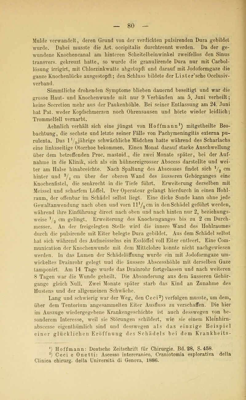 Mulde verwandelt, deren Grund von der verdickten pulsirenden Dura gebildet wurde. Dabei musste die Art. occipitalis durchtrennt werden. Da der ge- wundene Knochencanal am hinteren Scheitelbeinwinkel zweifellos den Sinus transvers. gekreuzt hatte, so wurde die granulirende Dura nur mit Carbol- lösung irrigirt, mit Chlorzinkwatte abgetupft und darauf mit Jodoformgaze die ganze Knochenlücke ausgestopft; den Schluss bildete der Lister'sche Occlusiv- verband. Sämmtliche drohenden Symptome blieben dauernd beseitigt und war die grosse Haut- und Knochenwunde mit nur 9 Verbänden am 5. -Juni verheilt; keine Secretion mehr aus der Paukenhöhle. Bei seiner Entlassung am 24. Juni hat Pat. weder Kopfschmerzen noch Ohrensausen und hörte wieder leidlich; Trommelfell vernarbt. Aehnlich verhält sich eine jüngst von Hoffmann') mitgetheilte Beo- bachtung, die sechste und letzte seiner Fälle von Pachymeningitis externa pu- rulenta. Das 1'/.,jährige schwächliche Mädchen hatte während des Scharlachs eine linksseitige Otorrhoe bekommen. Einen Monat darauf starke Anschwellung über dem betreffenden Proc. mastoid., die zwei Monate später, bei der Auf- nahme in die Klinik, sich als ein hühnereigrosser Abscess darstellte und wei- ter am Halse hinabreichte. Nach Spaltung des Abscesses findet sich ^/g cm hinter und ^j^ cm über der oberen Wand des äusseren Gehörganges eine lüiochenfistel, die senkrecht -in die Tiefe führt. Erweiterung derselben mit Meissel und scharfem Löffel. Der Operateur gelangt hierdurch in einen Hohl- raum, der offenbar im Schädel selbst liegt. Eine dicke Sonde kann ohne jede Gewaltanwendung nach oben und vorn 11^2 c^i in den Schädel geführt werden, während ihre Einführung direct nach oben und nach hinten nur 2, beziehungs- weise \'o cm gelingt, Erweiterung des Knochenganges bis zu 2 cm Durch- messer. An der freigelegten Stelle wird die innere Wand des Hohlraumes durch die pulsirende mit Eiter belegte Dura gebüdet. Aus dem Schädel selbst hat sich während des Aufmeisseins ein Esslöffel voll Eiter entleert. Eine Com- munication der Knochenwunde mit dem Mittelohre konnte nicht nachgewiesen werden. In das Lumen der Schädelöffnung wurde ein mit Jodoformgaze um- wickeltes Drainrohr gelegt uud die äussere Abscesshöhle mit derselben Gaze tamponirt. Am 14, Tage wurde das Drainrohr fortgelassen und nach weiteren 8 Tagen war die Wunde geheilt. Die Absonderung aus dem äusseren Gehör- gange gleich i^ull. Zwei Monate später starb das Kind an Zunahme des Hustens und der allgemeinen Schwäche. Lang und schwierig war der Weg, den Ceci^) verfolgen musste, um dem, über dem Tentorium angesammelten Eiter Ausfluss zu verschaffen. Die hier im Auszuge wiedergegebene Krankengeschichte ist auch desswegen von be- sonderem Interesse, weil sie Störungen schildert, wie sie einem Kleinhirn- abscesse eigenthümlich sind und desswegen als das einzige Beispiel einer glücklichen Eröffnung des Schädels bei dem Krankheits- I ') Hoffmann: Deutsche Zeitschrift für Chirurgie, Bd. 28, S. 458. ^) Ceci e Onetti: Ascesso intercranico, Craniotomia esplorativa della Clinica chirurg. della Universita di Genova, 1886.