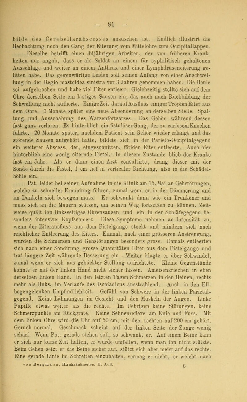 bilde des Cerebellarabscesses anzusehen ist. Endlich illiistrirt die Beobachtung noch den Gang der Eiterung vom Mittelohre zum Occipitallappen. Dieselbe betrifft einen 39jährigen Arbeiter, der von früheren Krank- heiten nur angab, dass er als Soldat an einem füi- syphilitisch gehaltenen Ausschlage und weiter an einem Anthrax und einer Lymphdrüseneiterung ge- litten habe. Das gegenwärtige Leiden soll seinen Anfang von einer Anschwel- lung in der Regio mastoidea sinistra vor 3 Jahren genommen haben. Die Beule sei aufgebrochen und habe viel Eiter entleert. Gleichzeitig stellte sich auf dem Ohre derselben Seite ein lästiges Sausen ein, das auch nach Rückbildung der Schwellung nicht aufhörte. Einige Zeit darauf Ausfluss einiger Tropfen Eiter aus dem Ohre. 3 Monate später eine neue Absonderung an derselben Stelle. Spal- tung und Ausschabung des Warzenfortsatzes. Das Gehör während dessen fast ganz verloren. Es hinterblieb ein fistulöser Gang, der zu cariösem Knochen führte. 20 Monate später, nachdem Patient sein Gehör wieder erlangt und das störende Sausen aufgehört hatte, bildete sich in der Parieto-Occipitalgegend ein weiterer Abscess, der, eingeschnitten, fötiden Eiter entleerte. Auch hier hinterblieb eine wenig eiternde Fistel. In diesem Zustande blieb der Kranke fast ein Jahr. Als er dann einen Arzt consultirte, drang dieser mit der Sonde durch die Fistel. 1 cm tief in verticaler Richtung, also in die Schädel- höhle ein. Fat. leidet bei seiner Aufnahme in die Klinik am 15. Mai an Gehstörungen, welche zu schneller Ermüdung führen, zumal wenn er in der Dämmerung und im Dunkeln sich bewegen muss. Er schwankt dann wie ein Trunkener und muss sich an die Mauern stützen, um seinen Weg fortsetzen zu können. Zeit- weise quält ihn linksseitiges Ohrensausen und ein in der Schläfegegend be- sonders intensiver Kopfschmerz. Diese Symptome nehmen an Litensität zu, wenn der Eiterausfluss aus dem Fistelgange stockt und mindern sich nach reichlicher Entleerung des Eiters. Einmal, nach einer grösseren Anstrengung, wurden die Schmerzen und Gehstörungen besonders gross. Damals entleerten sich nach einer Sondirung grosse Quantitäten Eiter aus dem Fistelgange und trat längere Zeit währende Besserung ein. Weiter klagte er über Schwindel, zumal wenn er sich aus gebückter Stellung aufrichtete. Kleine Gegenstände konnte er mit der linken Hand nicht sicher fassen. Ameisenkriechen in eben derselben linken Hand. In den letzten Tagen Schmerzen in den Beinen, rechts mehr als links, im Verlaufe des Ischiadicus ausstrahlend. Auch in den Ell- bogengelenken Empfindlichkeit. Gefühl von Schwere in der linken Parietal- gegend. Keine Lähmungen im Gesicht und den Muskeln der Augen. Linke Pupille etwas weiter als die rechte. Im Uebrigen keine Störungen, keine Schmerzpunkte am Rückgrate. Keine Sehnenreflese am lüiie und Fuss. Mit dem linken Ohre wird die Uhr auf 50 cm, mit dem rechten auf 200 cm gehört. Geruch normal. Geschmack scheint auf der linken Seite der Zunge wenig scharf. Wenn Pat. gerade stehen soll, so schwankt er. Auf einem Beine kann er sich nur kurze Zeit halten, er würde umfallen, wenn man ihn nicht stützte. Beim Gehen setzt er die Beine sicher auf, stützt sich aber meist auf das rechte. Eine gerade Linie im Schreiten einzuhalten, vermag er nicht, er weicht nach vou Bergmann, Hirnkrankheiten. II. Aufl. n