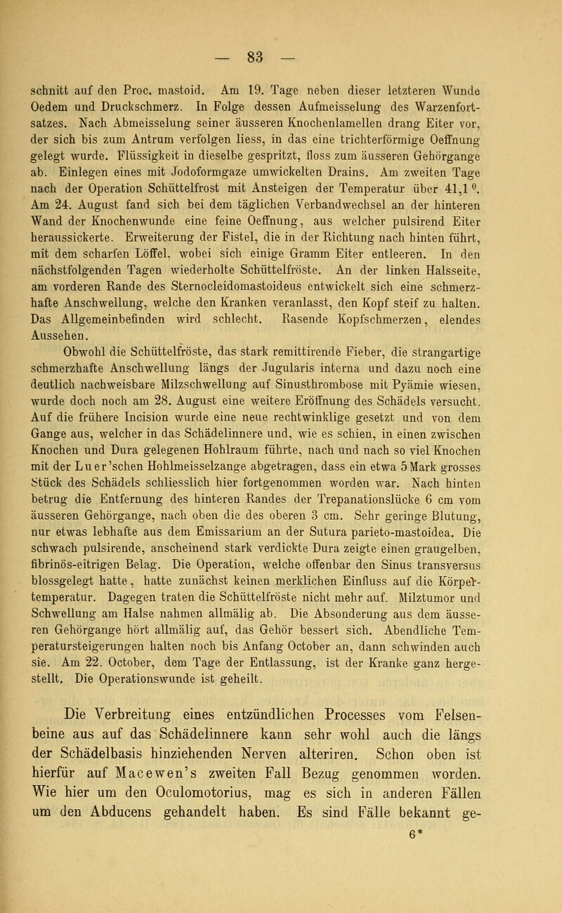 schnitt auf den Proc. mastoid. Am 19. Tage neben dieser letzteren Wunde Oedem und Druckschmerz. In Folge dessen Aufmeisselung des Warzenfort- satzes. Nach Abmeisselung seiner äusseren Knochenlamellen drang Eiter vor, der sich bis zum Antrum verfolgen liess, in das eine trichterförmige Oeffnung gelegt wurde. Flüssigkeit in dieselbe gespritzt, floss zum äusseren Gehörgange ab. Einlegen eines mit Jodoformgaze umwickelten Drains. Am zweiten Tage nach der Operation Schüttelfrost mit Ansteigen der Temperatur über 41,1 ^. Am 24. August fand sich bei dem täglichen Verbandwechsel an der hinteren Wand der Knochenwunde eine feine Oeffnung, aus welcher pulsirend Eiter heraussickerte. Erweiterung der Fistel, die in der Richtung nach hinten führt, mit dem scharfen Löflfel, wobei sich einige Gramm Eiter entleeren. In den nächstfolgenden Tagen wiederholte Schüttelfröste. An der linken Halsseite, am vorderen Rande des Sternocleidomastoideus entwickelt sich eine schmerz- hafte Anschwellung, welche den lüanken veranlasst, den Kopf steif zu halten. Das Allgemeinbefinden wird schlecht. Rasende Kopfschmerzen, elendes Aussehen. Obwohl die Schüttelfröste, das stark remittirende Fieber, die strangartige schmerzhafte Anschwellung längs der Jugularis interna und dazu noch eine deutlich nachweisbare Milzschwellung auf Sinusthrombose mit Pyämie wiesen, wurde doch noch am 28. August eine weitere Eröffnung des Schädels versucht. Auf die frühere Incision wurde eine neue rechtwinklige gesetzt und von dem Gange aus, welcher in das Schädelinnere und, wie es schien, in einen zwischen Knochen und Dura gelegenen Hohlraum führte, nach und nach so viel Knochen mit der Lu er'sehen Hohlmeisselzange abgetragen, dass ein etwa 5 Mark grosses Stück des Schädels schliesslich hier fortgenommen worden war. Nach hinten betrug die Entfernung des hinteren Randes der Trepanationslücke 6 cm vom äusseren Gehörgange, nach oben die des oberen 3 cm. Sehr geringe Blutung, nur etwas lebhafte aus dem Emissarium an der Sutura parieto-mastoidea. Die schwach pulsirende, anscheinend stark verdickte Dura zeigte einen graugelben, fibrinös-eitrigen Belag. Die Operation, welche offenbar den Sinus transversus blossgelegt hatte, hatte zunächst keinen merklichen Einfluss auf die Körper- temperatur. Dagegen traten die Schüttelfröste nicht mehr auf. Milztumor und Schwellung am Halse nahmen allmälig ab. Die Absonderung aus dem äusse- ren Gehörgange hört allmälig auf, das Gehör bessert sich. Abendliche Tem- peratursteigerungen halten noch bis Anfang October an, dann schwinden auch sie. Am 22. October, dem Tage der Entlassung, ist der Kranke ganz herge- stellt. Die Operations wunde ist geheilt. Die Verbreitung eines entzündlichen Processes vom Felsen- beine aus auf das Schädelinnere kann sehr wohl auch die längs der Schädelbasis hinziehenden Nerven alteriren. Schon oben ist hierfür auf Macewen's zweiten Fall Bezug genommen worden. Wie hier um den Oculomotorius, mag es sich in anderen Fällen um den Abducens gehandelt haben. Es sind Fälle bekannt ge-