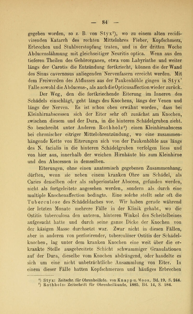 gegeben worden, so z. B. von Styx'), wo zu einem alten recidi- virenden Katarrh des rechten Mittelohres Fieber, Kopfschmerz, Erbrechen und Stuhlverstopfung traten, und m der dritten Woche Abducenslähmung mit gleichseitiger Neuritis optica. Wenn aus den tieferen Theilen des Gehörorganes, etwa vom Labyrinthe und weiter längs der Carotis die Entzündung fortkriecht, können die der Wand des Sinus cavernosus anliegenden Nervenfasern erreicht werden. Mit dem Freiwerden des Abflusses aus der Paukenhöhle gingen in Styx' Fallesowohl die Abducens-, als auch die Opticusaffection wieder zurück. Der Weg, den die fortkriechende Eiterung im Inneren des Schädels einschlägt, geht längs des Knochens, längs der Venen und längs der Nerven. Es ist schon oben erwähnt worden, dass bei Kleinhirnabscessen sich der Eiter sehr oft zunächst am Knochen, zwischen diesem und der Dura, in die hinteren Schädelgruben zieht. So beschreibt unter Anderen Rothholz2) einen Kleinhirnabscess bei chronischer eitriger Mittelohrentzündung, wo eine zusammen- hängende Kette von Eiterungen sich von der Paukenhöhle aus längs des N. facialis in die hinteren Schädelgruben verfolgen liess und von hier aus, innerhalb der weichen Hirnhäute bis zum Kleinhirne und den Abscessen in demselben. Eiterungen, ohne einen anatomisch gegebenen Zusammenhang, dürften, wenn sie neben einem kranken Ohre am Schädel, als Caries desselben oder als subperiostaler Abscess, gefunden werden, nicht als fortgeleitete angesehen werden, sondern als durch eine multiple Knochenafifection bedingte. Eine solche stellt sehr oft die Tuberculose des Schädeldaches vor. Wir haben gerade während der letzten Monate mehrere Fälle in der Klinik gehabt, wo die Ostitis tuberculosa den unteren, hinteren Winkel des Scheitelbeines aufgesucht hatte und durch seine ganze Dicke der Knochen von der käsigen Masse durchsetzt war. Zwar nicht in diesen Fällen, aber in anderen von perforirender, tuberculöser Ostitis der Schädel- knochen, lag unter dem kranken Knochen eine weit über die er- krankte Stelle ausgebreitete Schicht schwammiger Granulationen auf der Dura, dieselbe vom Knochen abdrängend, oder handelte es sich um eine nicht unbeträchtliche Ansammlung von Eiter. In einem dieser Fälle hatten Kopfschmerzen und häufiges Erbrechen ') Styx: Zeitschr. für Ohrenheilkde. von Knapp u. Moos, Bd. 19, S. 244. ^) Rothholz: Zeitschrift für Ohrenheilkunde, 1885, Bd. 14, S. 184.