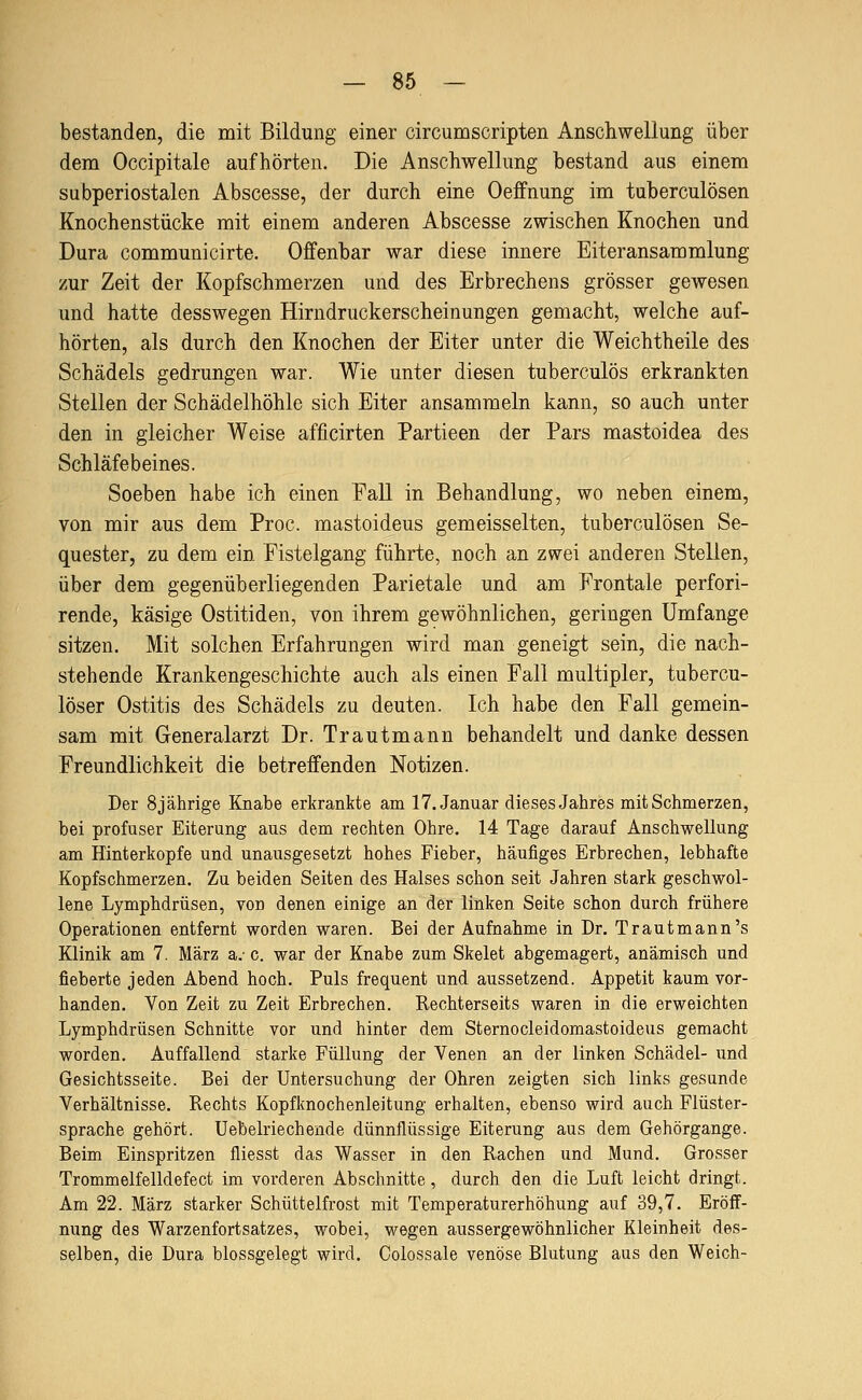 bestanden, die mit Bildung einer circumscripten Anschwellung über dem Occipitale aufhörten. Die Anschwellung bestand aus einem subperiostalen Abscesse, der durch eine Oeffnung im tuberculösen Knochenstücke mit einem anderen Abscesse zwischen Knochen und Dura communicirte. Offenbar war diese innere Eiteransammlung zur Zeit der Kopfschmerzen und des Erbrechens grösser gewesen und hatte desswegen Hirndruckerscheinungen gemacht, welche auf- hörten, als durch den Knochen der Eiter unter die Weichtheile des Schädels gedrungen war. Wie unter diesen tuberculös erkrankten Stellen der Schädelhöhle sich Eiter ansammeln kann, so auch unter den in gleicher Weise afficirten Partieen der Pars mastoidea des Schläfebeines. Soeben habe ich einen Fall in Behandlung, wo neben einem, von mir aus dem Proc. mastoideus gemeisselten, tuberculösen Se- quester, zu dem ein Fistelgang führte, noch an zwei anderen Stellen, über dem gegenüberliegenden Parietale und am Frontale perfori- rende, käsige Ostitiden, von ihrem gewöhnlichen, geringen Umfange sitzen. Mit solchen Erfahrungen wird man geneigt sein, die nach- stehende Krankengeschichte auch als einen Fall multipler, tubercu- löser Ostitis des Schädels zu deuten. Ich habe den Fall gemein- sam mit Generalarzt Dr. Trautmann behandelt und danke dessen Freundlichkeit die betreffenden Notizen. Der 8jährige Knabe erkrankte am IT.Januar diesesJahres mit Schmerzen, bei profuser Eiterung aus dem rechten Ohre. 14 Tage darauf Anschwellung am Hinterkopfe und unausgesetzt hohes Fieber, häufiges Erbrechen, lebhafte Kopfschmerzen. Zu beiden Seiten des Halses schon seit Jahren stark geschwol- lene Lymphdrüsen, von denen einige an der linken Seite schon durch frühere Operationen entfernt worden waren. Bei der Aufnahme in Dr. Trautmann's Klinik am 7. März a.- c. war der Knabe zum Skelet abgemagert, anämisch und fieberte jeden Abend hoch. Puls frequent und aussetzend. Appetit kaum vor- handen. Von Zeit zu Zeit Erbrechen. Rechterseits waren in die erweichten Lymphdrüsen Schnitte vor und hinter dem Sternocleidomastoideus gemacht worden. Auffallend starke Füllung der Venen an der linken Schädel- und Gesichtsseite. Bei der Untersuchung der Ohren zeigten sich links gesunde Verhältnisse. Rechts Kopfknochenleitung erhalten, ebenso wird auch Flüster- sprache gehört. Uebelriechende dünnflüssige Eiterung aus dem Gehörgange. Beim Einspritzen fliesst das Wasser in den Rachen und Mund. Grosser Trommelfelldefect im vorderen Abschnitte, durch den die Luft leicht dringt. Am 22. März starker Schüttelfrost mit Temperaturerhöhung auf 39,7. Eröff- nung des Warzenfortsatzes, wobei, wegen aussergewöhnlicher Kleinheit des- selben, die Dura blossgelegt wird. Colossale venöse Blutung aus den Weich-