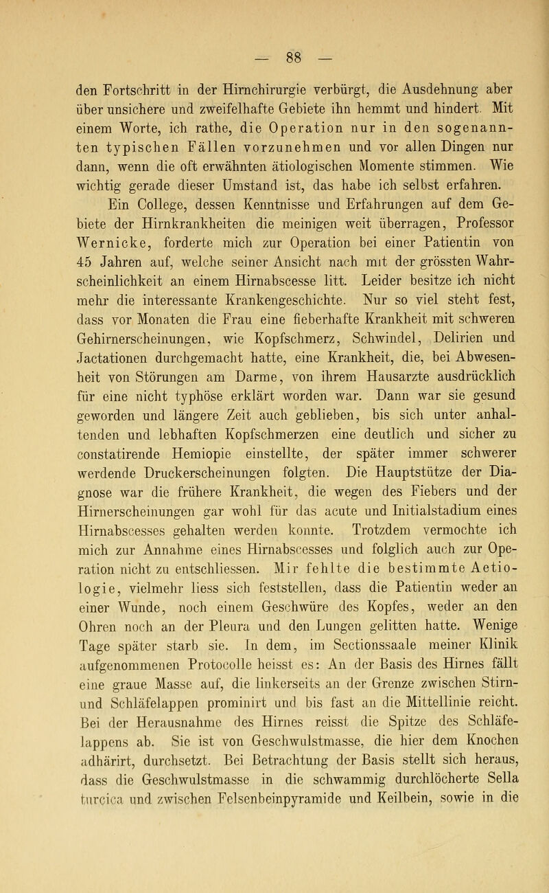den Fortschritt in der Hirnchirurgie verbürgt, die Ausdehnung aber über unsichere und zweifelhafte Gebiete ihn hemmt und hindert. Mit einem Worte, ich rathe, die Operation nur in den sogenann- ten typischen Fällen vorzunehmen und vor allen Dingen nur dann, wenn die oft erwähnten ätiologischen Momente stimmen. Wie wichtig gerade dieser Umstand ist, das habe ich selbst erfahren. Ein College, dessen Kenntnisse und Erfahrungen auf dem Ge- biete der Hirnkrankheiten die meinigen weit überragen, Professor Wernicke, forderte mich zur Operation bei einer Patientin von 45 Jahren auf, welche seiner Ansicht nach mit der grössten Wahr- scheinlichkeit an einem Hirnabscesse litt. Leider besitze ich nicht mehr die interessante Krankengeschichte. Nur so viel steht fest, dass vor Monaten die Frau eine fieberhafte Krankheit mit schweren Gehirnerscheinungen, wie Kopfschmerz, Schwindel, Delirien und Jactationen durchgemacht hatte, eine Krankheit, die, bei Abwesen- heit von Störungen am Darme, von ihrem Hausarzte ausdrücklich für eine nicht typhöse erklärt worden war. Dann war sie gesund geworden und längere Zeit auch geblieben, bis sich unter anhal- tenden und lebhaften Kopfschmerzen eine deutlich und sicher zu constatirende Hemiopie einstellte, der später immer schwerer werdende Druckerscheinungen folgten. Die Hauptstütze der Dia- gnose war die frühere Krankheit, die wegen des Fiebers und der Hirnerscheinungen gar wohl für das acute und Initialstadium eines Hirnabscesses gehalten werden konnte. Trotzdem vermochte ich mich zur Annahme eines Hirnabscesses und folglich auch zur Ope- ration nicht zu entschliessen. Mir fehlte die bestimmte Aetio- logie, vielmehr liess sich feststellen, dass die Patientin weder an einer Wunde, noch einem Geschwüre des Kopfes, weder an den Ohren noch an der Pleura und den Lungen gelitten hatte. Wenige Tage später starb sie. In dem, im Sectionssaale meiner Klinik aufgenommenen Protocolle heisst es: An der Basis des Hirnes fällt eine graue Masse auf, die linkerseits an der Grenze zwischen Stirn- und Schläfelappen prominirt und bis fast an die Mittellinie reicht. Bei der Herausnahme des Hirnes reisst die Spitze des Schläfe- lappens ab. Sie ist von Geschwulstmasse, die hier dem Knochen adhärirt, durchsetzt. Bei Betrachtung der Basis stellt sich heraus, dass die Geschwulstmasse in die schwammig durchlöcherte Sella tnrcica und zwischen Felsenbeinpyramide und Keilbein, sowie in die