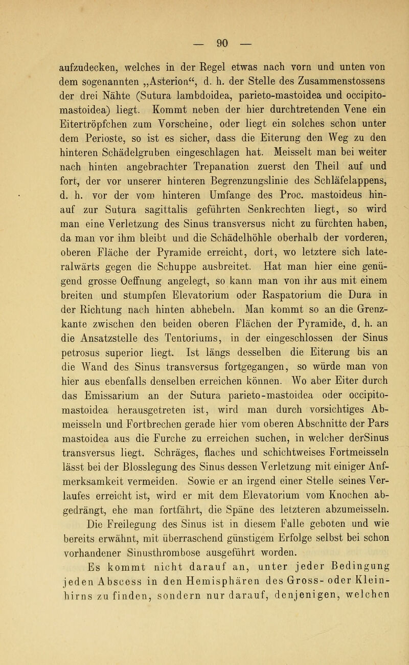 aufzudecken, welches in der Regel etwas nach vorn und unten von dem sogenannten „Asterion, d. h. der Stelle des Zusammenstossens der drei Nähte (Sutura lambdoidea, parieto-mastoidea und occipito- mastoidea) liegt. Kommt neben der hier durchtretenden Vene ein Eitertröpfchen zum Vorscheine, oder liegt ein solches schon unter dem Perioste, so ist es sicher, dass die Eiterung den Weg zu den hinteren Schädelgruben eingeschlagen hat. Meisselt man bei weiter nach hinten angebrachter Trepanation zuerst den Theil auf und fort, der vor unserer hinteren Begrenzungslinie des Schläfelappens, d. h. vor der vom hinteren Umfange des Proc. mastoideus hin- auf zur Sutura sagittalis geführten Senkrechten liegt, so wird man eine Verletzung des Sinus transversus nicht zu fürchten haben, da mau vor ihm bleibt und die Schädelhöhle oberhalb der vorderen, oberen Fläche der Pyramide erreicht, dort, wo letztere sich late- ralwärts gegen die Schuppe ausbreitet. Hat man hier eine genü- gend grosse Oeffnung angelegt, so kann man von ihr aus mit einem breiten und stumpfen Elevatorium oder Raspatorium die Dura in der Richtung nach hinten abhebein. Man kommt so an die Grenz- kante zwischen den beiden oberen Flächen der Pyramide, d. h. an die Ansatzstelle des Tentoriums, in der eingeschlossen der Sinus petrosus superior liegt. Ist längs desselben die Eiterung bis an die Wand des Sinus transversus fortgegangen, so würde man von hier aus ebenfalls denselben erreichen können. Wo aber Eiter durch das Emissarium an der Sutura parieto-mastoidea oder occipito- mastoidea herausgetreten ist, wird man durch vorsichtiges Ab- meisseln und Fortbrechen gerade hier vom oberen Abschnitte der Pars mastoidea aus die Furche zu erreichen suchen, in welcher derSinus transversus liegt. Schräges, flaches und schichtweises Fortmeissein lässt bei der Blosslegung des Sinus dessen Verletzung mit einiger Auf- merksamkeit vermeiden. Sowie er an irgend einer Stelle seines Ver- laufes erreicht ist, wird er mit dem Elevatorium vom Knochen ab- gedrängt, ehe man fortfährt, die Späne des letzteren abzumeisseln. Die Freilegung des Sinus ist in diesem Falle geboten und wie bereits erwähnt, mit überraschend günstigem Erfolge selbst bei schon vorhandener Sinusthrombose ausgeführt worden. Es kommt nicht darauf an, unter jeder Bedingung jeden Abscess in den Hemisphären des Gross-oder Klein- hirns zu finden, sondern nur darauf, denjenigen, welchen