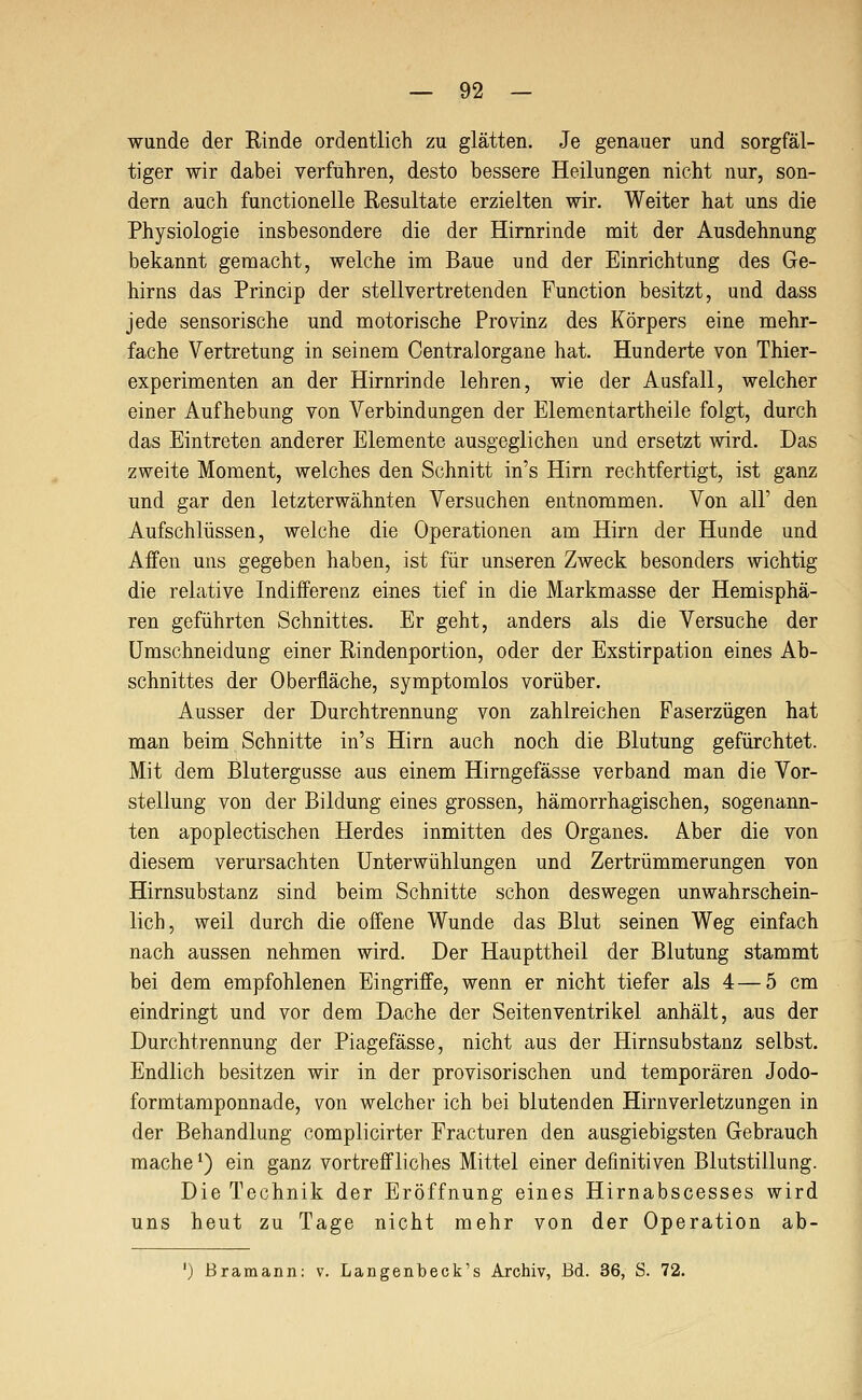 wunde der Rinde ordentlich zu glätten. Je genauer und sorgfäl- tiger wir dabei verfuhren, desto bessere Heilungen nicht nur, son- dern auch functionelle Resultate erzielten wir. Weiter hat uns die Physiologie insbesondere die der Hirnrinde mit der Ausdehnung bekannt gemacht, welche im Baue und der Einrichtung des Ge- hirns das Princip der stellvertretenden Function besitzt, und dass jede sensorische und motorische Provinz des Körpers eine mehr- fache Vertretung in seinem Oentralorgane hat. Hunderte von Thier- experimenten an der Hirnrinde lehren, wie der Ausfall, welcher einer Aufhebung von Verbindungen der Elementartheile folgt, durch das Eintreten anderer Elemente ausgeglichen und ersetzt wird. Das zweite Moment, welches den Schnitt in's Hirn rechtfertigt, ist ganz und gar den letzterwähnten Versuchen entnommen. Von all' den Aufschlüssen, welche die Operationen am Hirn der Hunde und Affen uns gegeben haben, ist für unseren Zweck besonders wichtig die relative Indifferenz eines tief in die Markmasse der Hemisphä- ren geführten Schnittes. Er geht, anders als die Versuche der ümschneidung einer Rindenportion, oder der Exstirpation eines Ab- schnittes der Oberfläche, symptomlos vorüber. Ausser der Durchtrennung von zahlreichen Faserzügen hat man beim Schnitte in's Hirn auch noch die Blutung gefürchtet. Mit dem Blutergusse aus einem Hirngefässe verband man die Vor- stellung von der Bildung eines grossen, hämorrhagischen, sogenann- ten apoplectischen Herdes inmitten des Organes. Aber die von diesem verursachten Unterwühlungen und Zertrümmerungen von Hirnsubstanz sind beim Schnitte schon deswegen unwahrschein- lich, weil durch die offene Wunde das Blut seinen Weg einfach nach aussen nehmen wird. Der Haupttheil der Blutung stammt bei dem empfohlenen Eingriffe, wenn er nicht tiefer als 4 — 5 cm eindringt und vor dem Dache der Seiten Ventrikel anhält, aus der Durchtrennung der Piagefässe, nicht aus der Hirnsubstanz selbst. Endlich besitzen wir in der provisorischen und temporären Jodo- formtamponnade, von welcher ich bei blutenden Hirnverletzungen in der Behandlung complicirter Fracturen den ausgiebigsten Gebrauch mache ^) ein ganz vortreffliches Mittel einer definitiven Blutstillung. Die Technik der Eröffnung eines Hirnabscesses wird uns heut zu Tage nicht mehr von der Operation ab- ') Bramann: v. Langenbeck's Archiv, Bd. 36, S. 72.
