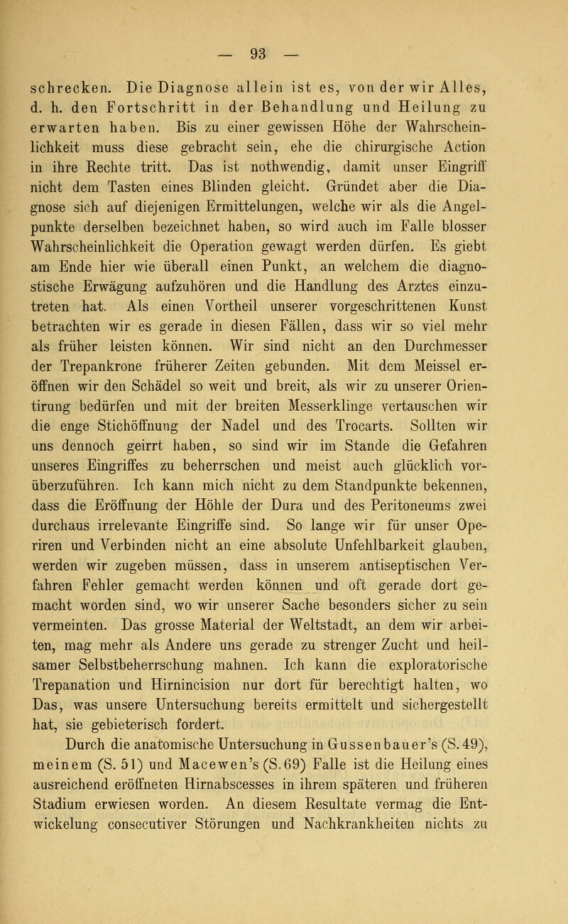 schrecken. Die Diagnose allein ist es, von der wir Alles, d. h. den Fortschritt in der Behandlung und Heilung zu erwarten haben. Bis zu einer gewissen Höhe der Wahrschein- lichkeit muss diese gebracht sein, ehe die chirurgische Action in ihre Rechte tritt. Das ist nothwendig, damit unser Eingriff nicht dem Tasten eines Blinden gleicht. Gründet aber die Dia- gnose sich auf diejenigen Ermittelungen, welche wir als die Angel- punkte derselben bezeichnet haben, so wird auch im Falle blosser Wahrscheinlichkeit die Operation gewagt werden dürfen. Es giebt am Ende hier wie überall einen Punkt, an welchem die diagno- stische Erwägung aufzuhören und die Handlung des Arztes einzu- treten hat. Als einen Vortheil unserer vorgeschrittenen Kunst betrachten wir es gerade in diesen Fällen, dass wir so viel mehr als früher leisten können. Wir sind nicht an den Durchmesser der Trepankrone früherer Zeiten gebunden. Mit dem Meissel er- öffnen wir den Schädel so weit und breit, als wir zu unserer Orien- tirung bedürfen und mit der breiten Messerklinge vertauschen wir die enge Stichöffnung der Nadel und des Trocarts. Sollten wir uns dennoch geirrt haben, so sind wir im Stande die Gefahren unseres Eingriffes zu beherrschen und meist auch glücklich vor- überzuführen. Ich kann mich nicht zu dem Standpunkte bekennen, dass die Eröffnung der Höhle der Dura und des Peritoneums zwei durchaus irrelevante Eingriffe sind. So lange wir für unser Ope- riren und Verbinden nicht an eine absolute Unfehlbarkeit glauben, werden wir zugeben müssen, dass in unserem antiseptischen Ver- fahren Fehler gemacht werden können und oft gerade dort ge- macht worden sind, wo wir unserer Sache besonders sicher zu sein vermeinten. Das grosse Material der Weltstadt, an dem wir arbei- ten, mag mehr als Andere uns gerade zu strenger Zucht und heil- samer Selbstbeherrschung mahnen. Ich kann die exploratorische Trepanation und Hirnincision nur dort für berechtigt halten, wo Das, was unsere Untersuchung bereits ermittelt und sichergestellt hat, sie gebieterisch fordert. Durch die anatomische Untersuchung in Gussenbauer's (S.49), meinem (S. 51) und Macewen's (S.69) Falle ist die Heilung eines ausreichend eröffneten Hirnabscesses in ihrem späteren und früheren Stadium erwiesen worden. An diesem Resultate vermag die Ent- wickelung consecutiver Störungen und Nachkrankheiten nichts zu