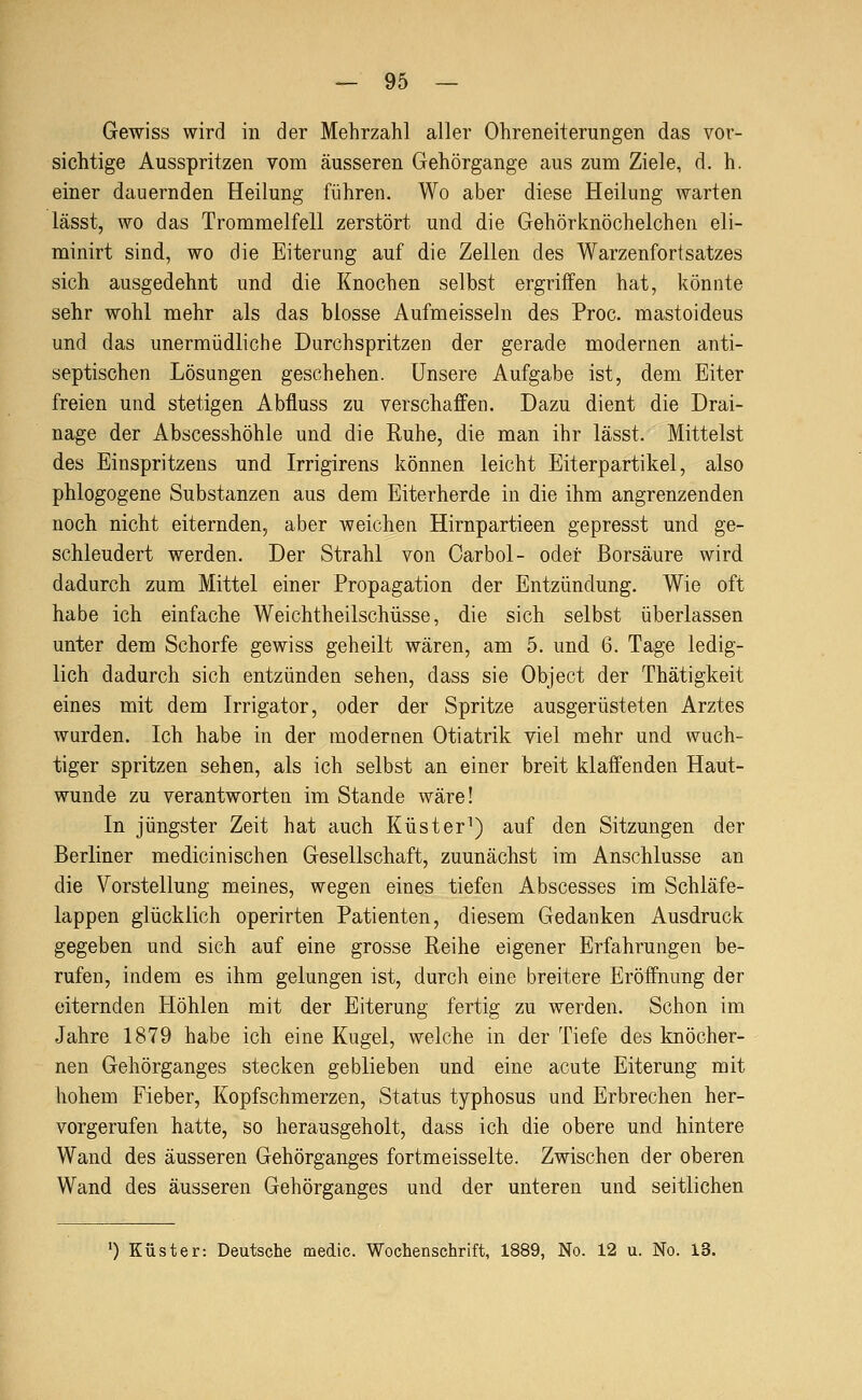 Gewiss wird in der Mehrzahl aller Ohreneiterungen das vor- sichtige Ausspritzen vom äusseren Gehörgange aus zum Ziele, d. h. einer dauernden Heilung führen. Wo aber diese Heilung warten lässt, wo das Trommelfell zerstört und die Gehörknöchelchen eli- minirt sind, wo die Eiterung auf die Zellen des Warzenfortsatzes sich ausgedehnt und die Knochen selbst ergriffen hat, könnte sehr wohl mehr als das blosse Aufmeissein des Proc. mastoideus und das unermüdliche Durchspritzen der gerade modernen anti- septischen Lösungen geschehen. Unsere Aufgabe ist, dem Eiter freien und stetigen Abfluss zu verschaffen. Dazu dient die Drai- nage der Abscesshöhle und die Ruhe, die man ihr lässt. Mittelst des Einspritzens und Irrigirens können leicht Eiterpartikel, also phlogogene Substanzen aus dem Eiterherde in die ihm angrenzenden noch nicht eiternden, aber weichen Hirnpartieen gepresst und ge- schleudert werden. Der Strahl von Carbol- oder Borsäure wird dadurch zum Mittel einer Propagation der Entzündung. Wie oft habe ich einfache Weichtheilschüsse, die sich selbst überlassen unter dem Schorfe gewiss geheilt wären, am 5. und 6. Tage ledig- lich dadurch sich entzünden sehen, dass sie Object der Thätigkeit eines mit dem Irrigator, oder der Spritze ausgerüsteten Arztes wurden. Ich habe in der modernen Otiatrik viel mehr und wuch- tiger spritzen sehen, als ich selbst an einer breit klaffenden Haut- wunde zu verantworten im Stande wäre! In jüngster Zeit hat auch Küster^) auf den Sitzungen der Berliner medicinischen Gesellschaft, zuunächst im Anschlüsse an die Vorstellung meines, wegen eines tiefen Abscesses im Schläfe- lappen glücklich operirten Patienten, diesem Gedanken Ausdruck gegeben und sich auf eine grosse Reihe eigener Erfahrungen be- rufen, indem es ihm gelungen ist, durch eine breitere Eröffnung der eiternden Höhlen mit der Eiterung fertig zu werden. Schon im Jahre 1879 habe ich eine Kugel, welche in der Tiefe des knöcher- nen Gehörganges stecken geblieben und eine acute Eiterung mit hohem Fieber, Kopfschmerzen, Status typhosus und Erbrechen her- vorgerufen hatte, so herausgeholt, dass ich die obere und hintere Wand des äusseren Gehörganges fortmeisselte. Zwischen der oberen Wand des äusseren Gehörganges und der unteren und seitlichen 0 Küster: Deutsche medic. Wochenschrift, 1889, No. 12 u. No. 13.