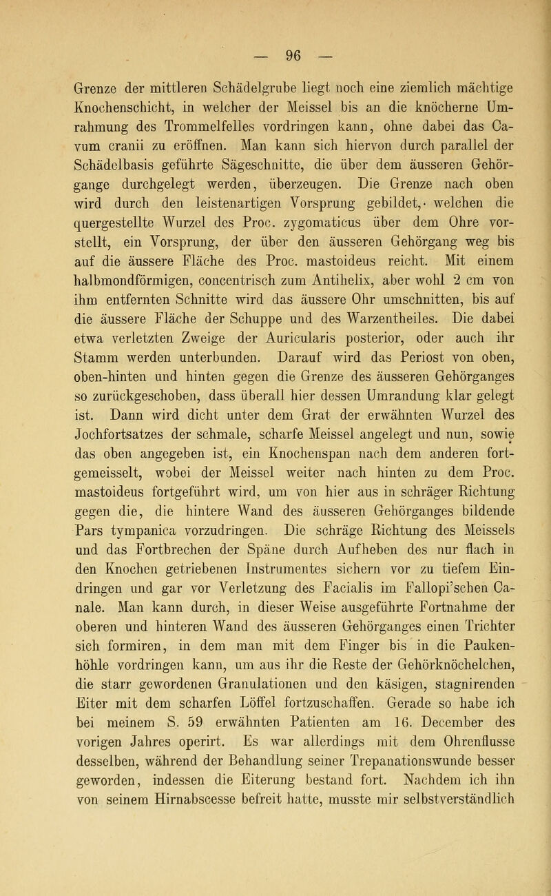 Grenze der mittleren Schädelgrube liegt noch eine ziemlich mächtige Knochenschicht, in welcher der Meissel bis an die knöcherne Um- rahmung des Trommelfelles vordringen kann, ohne dabei das Ca- vum cranii zu eröffnen. Man kann sich hiervon durch parallel der Schädelbasis geführte Sägeschnitte, die über dem äusseren Gehör- gange durchgelegt werden, überzeugen. Die Grenze nach oben wird durch den leistenartigen Vorsprung gebildet,- welchen die quergestellte Wurzel des Proc. zygomaticus über dem Ohre vor- stellt, ein Vorsprung, der über den äusseren Gehörgang weg bis auf die äussere Fläche des Proc. mastoideus reicht. Mit einem halbmondförmigen, concentrisch zum Antihelix, aber wohl 2 cm von ihm entfernten Schnitte wird das äussere Ohr umschnitten, bis auf die äussere Fläche der Schuppe und des Warzentheiles. Die dabei etwa verletzten Zweige der Auricularis posterior, oder auch ihr Stamm werden unterbunden. Darauf wird das Periost von oben, oben-hinten und hinten gegen die Grenze des äusseren Gehörganges so zurückgeschoben, dass überall hier dessen Umrandung klar gelegt ist. Dann wird dicht unter dem Grat der erwähnten Wurzel des Jochfortsatzes der schmale, scharfe Meissel angelegt und nun, sowie das oben angegeben ist, ein Knochenspan nach dem anderen fort- gemeisselt, wobei der Meissel weiter nach hinten zu dem Proc. mastoideus fortgeführt wird, um von hier aus in schräger Richtung gegen die, die hintere Wand des äusseren Gehörganges bildende Pars tympanica vorzudringen. Die schräge Richtung des Meisseis und das Fortbrechen der Späne durch Aufheben des nur flach in den Knochen getriebenen Instrumentes sichern vor zu tiefem Ein- dringen und gar vor Verletzung des Facialis im Fallopi'schen Ca- nale. Man kann durch, in dieser Weise ausgeführte Fortnahme der oberen und hinteren Wand des äusseren Gehörganges einen Trichter sich formiren, in dem man mit dem Finger bis in die Pauken- höhle vordringen kann, um aus ihr die Reste der Gehörknöchelchen, die starr gewordenen Granulationen und den käsigen, stagnirenden Eiter mit dem scharfen Löffel fortzuschaffen. Gerade so habe ich bei meinem S. 59 erwähnten Patienten am 16. December des vorigen Jahres operirt. Es war allerdings mit dem Ohrenflusse desselben, während der Behandlung seiner Trepanationswunde besser geworden, indessen die Eiterung bestand fort. Nachdem ich ihn von seinem Hirnabscesse befreit hatte, musste mir selbstverständlich