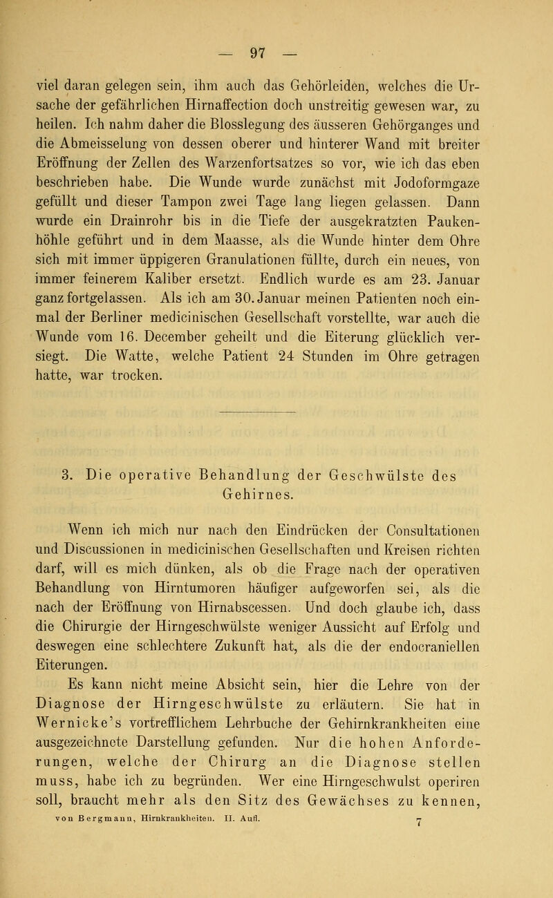 viel daran gelegen sein, ihm auch das Gehörleiden, welches die Ur- sache der gefährlichen Hirnaffection doch unstreitig gewesen war, zu heilen. Ich nahm daher die Blosslegung des äusseren Gehörganges und die Abmeisselung von dessen oberer und hinterer Wand mit breiter Eröffnung der Zellen des Warzenfortsatzes so vor, wie ich das eben beschrieben habe. Die Wunde wurde zunächst mit Jodoformgaze gefüllt und dieser Tampon zwei Tage lang liegen gelassen. Dann wurde ein Drainrohr bis in die Tiefe der ausgekratzten Pauken- höhle geführt und in dem Maasse, als die Wunde hinter dem Ohre sich mit immer üppigeren Granulationen füllte, durch ein neues, von immer feinerem Kaliber ersetzt. Endlich wurde es am 23. Januar ganz fortgelassen. Als ich am 30. Januar meinen Patienten noch ein- mal der Berliner medicinischen Gesellschaft vorstellte, war auch die Wunde vom 16. December geheilt und die Eiterung glücklich ver- siegt. Die Watte, welche Patient 24 Stunden im Ohre getragen hatte, war trocken. 3. Die operative Behandlung der Geschwülste des Gehirnes. Wenn ich mich nur nach den Eindrücken der Consultationen und Discussionen in medicinischen Gesellschaften und Kreisen richten darf, will es mich dünken, als ob die Frage nach der operativen Behandlung von Hirntumoren häufiger aufgeworfen sei, als die nach der Eröffnung von Hirnabscessen. Und doch glaube ich, dass die Chirurgie der Hirngeschwülste weniger Aussicht auf Erfolg und deswegen eine schlechtere Zukunft hat, als die der endocraniellen Eiterungen. Es kann nicht meine Absicht sein, hier die Lehre von der Diagnose der Hirngeschwülste zu erläutern. Sie hat in Wer nicke's vortrefflichem Lehr buche der Gehirnkrankheiten eine ausgezeichnete Darstellung gefunden. Nur die hohen Anforde- rungen, welche der Chirurg an die Diagnose stellen muss, habe ich zu begründen. Wer eine Hirngeschwulst operiren soll, braucht mehr als den Sitz des Gewächses zu kennen, von ßergmauii, Hirnkrankheiten. II. Aufl. r-