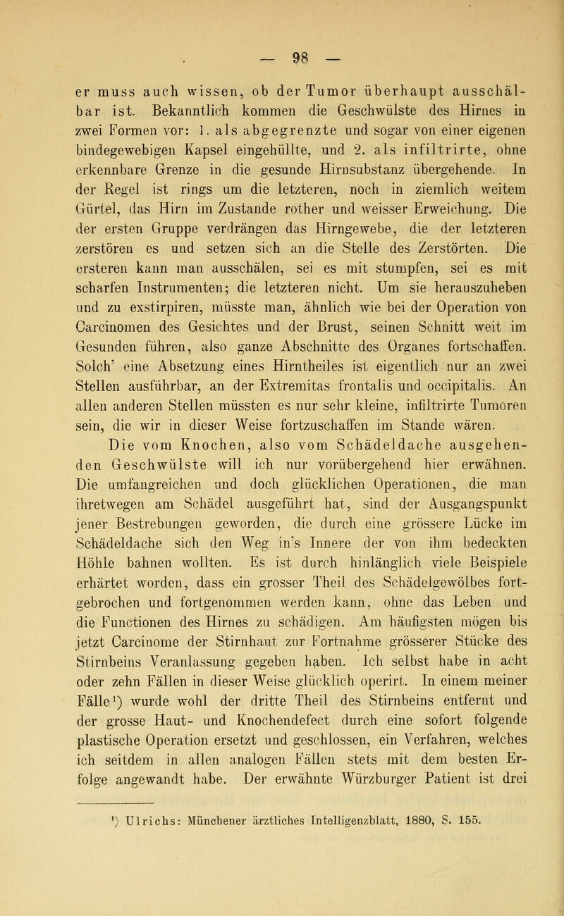 er muss auch wissen, ob der Tumor überhaupt ausschäl- bar ist. Bekanntlich kommen die Geschwülste des Hirnes in zwei Formen vor: 1. als abgegrenzte und sogar von einer eigenen bindegewebigen Kapsel eingehüllte, und 2. als infiltrirte, ohne erkennbare Grenze in die gesunde Hirnsubstanz übergehende. In der Regel ist rings um die letzteren, noch in ziemlich weitem Gürtel, das Hirn im Zustande rother und weisser Erweichung. Die der ersten Gruppe verdrängen das Hirngewebe, die der letzteren zerstören es und setzen sich an die Stelle des Zerstörten. Die ersteren kann man ausschälen, sei es mit stumpfen, sei es mit scharfen Instrumenten; die letzteren nicht. Um sie herauszuheben und zu exstirpiren, müsste man, ähnlich wie bei der Operation von Carcinomen des Gesichtes und der Brust, seinen Schnitt weit im Gesunden führen, also ganze Abschnitte des Organes fortschaffen. Solch' eine Absetzung eines Hirntheiles ist eigentlich nur an zwei Stellen ausführbar, an der Extremitas frontalis und occipitalis. An allen anderen Stellen müssten es nur sehr kleine, infiltrirte Tumoren sein, die wir in dieser Weise fortzuschaffen im Stande wären. Die vom Knochen, also vom Schädeldache ausgehen- den Geschwülste will ich nur vorübergehend hier erwähnen. Die umfangreichen und doch glücklichen Operationen, die man ihretwegen am Schädel ausgeführt hat, sind der Ausgangspunkt jener Bestrebungen geworden, die durch eine grössere Lücke im Schädeldache sich den Weg in's Innere der von ihm bedeckten Höhle bahnen wollten. Es ist durch hinlänglich viele Beispiele erhärtet worden, dass ein grosser Theil des Schädelgewölbes fort- gebrochen und fortgenommen werden kann, ohne das Leben und die Functionen des Hirnes zu schädigen. Am häufigsten mögen bis jetzt Oarcinome der Stirnhaut zur Fortnahme grösserer Stücke des Stirnbeins Veranlassung gegeben haben. Ich selbst habe in acht oder zehn Fällen in dieser Weise glücklich operirt. In einem meiner Fälle') wurde wohl der dritte Theil des Stirnbeins entfernt und der grosse Haut- und Knochendefect durch eine sofort folgende plastische Operation ersetzt und geschlossen, ein Verfahren, welches ich seitdem in allen analogen Fällen stets mit dem besten Er- folge angewandt habe. Der erwähnte Würzburger Patient ist drei ') Ulrichs: Müncbener ärztliches Intelligenzblatt, 1880, S. 155.