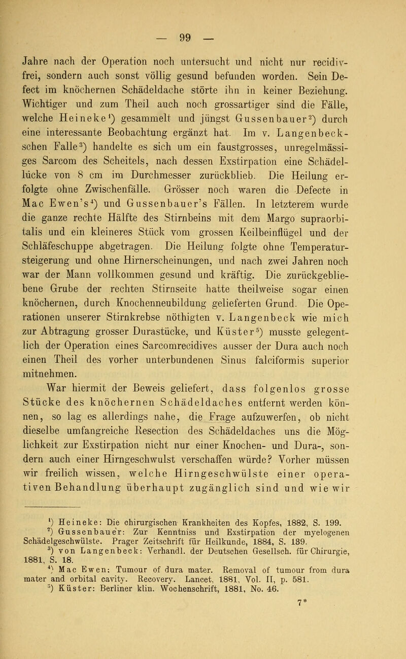 Jahre nach der Operation noch untersucht und nicht nur recidi^- frei, sondern auch sonst völlig gesund befunden worden. Sein De- fect im knöchernen Schädeldache störte ihn in keiner Beziehung. Wichtiger und zum Theil auch noch grossartiger sind die Fälle, welche Heineke^) gesammelt und jüngst Güssenbauer2) durch eine interessante Beobachtung ergänzt hat. Im v. Langenbeck- schen Falle ^) handelte es sich um ein faustgrosses, unregelmässi- ges Sarcom des Scheitels, nach dessen Exstirpation eine Schädel- lücke von 8 cm im Durchmesser zurückblieb. Die Heilung er- folgte ohne Zwischenfälle. Grösser noch waren die Defecte in Mac Ewen's^) und Gussenbauer's Fällen. In letzterem wurde die ganze rechte Hälfte des Stirnbeins mit dem Margo supraorbi- talis und ein kleineres Stück vom grossen Keilbeinflügel und der Schläfeschuppe abgetragen. Die Heilung folgte ohne Temperatur- steigerung und ohne Hirnerscheinungen, und nach zwei Jahren noch war der Mann vollkommen gesund und kräftig. Die zurückgeblie- bene Grube der rechten Stirnseite hatte theilweise sogar einen knöchernen, durch .Knochenneubildung gelieferten Grund. Die Ope- rationen unserer Stirnkrebse nöthigten v. Langenb eck wie mich zur Abtragung grosser Durastücke, und Küster^) musste gelegent- lich der Operation eines Sarcomrecidives ausser der Dura auch noch einen Theil des vorher unterbundenen Sinus falciformis superior mitnehmen. War hiermit der Beweis geliefert, dass folgenlos grosse Stücke des knöchernen Schädeldaches entfernt werden kön- nen, so lag es allerdings nahe, die Frage aufzuwerfen, ob nicht dieselbe umfangreiche Resection des Schädeldaches uns die Mög- lichkeit zur Exstirpation nicht nur einer Knochen- und Dura-, son- dern auch einer Hirngeschwulst verschaffen würde? Vorher müssen wir freilich wissen, welche Hirngeschwülste einer opera- tiven Behandlung überhaupt zugänglich sind und wie wir •) Heineke: Die chirurgischen Krankheiten des Kopfes, 1882, S. 199. ^) Gussenbaue'r: Zur Kenntniss und Exstirpation der myelogenen Schädelgeschwülste. Prager Zeitschrift für Heilkunde, 1884, S. 139. ^) von Langenb eck: Verhandl. der Deutschen Gesellsch. für Chirurgie, 1881, S. 18. ■*} Mac Ewen; Tumour of dura mater. Removal of tumour from dura mater and orbital cavity. Recovery. Lancet, 1881, Vol. II, p. 581. ■') Küster: Berliner klin. Wochenschrift, 1881, No. 46.