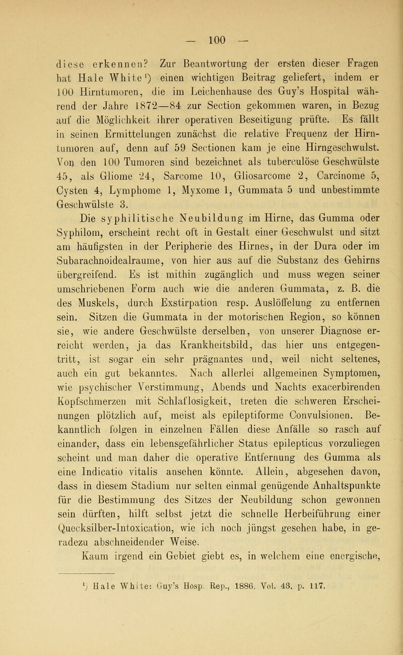 diese erkennen? Zur Beantwortung der ersten dieser Fragen hat Haie White') einen wichtigen Beitrag geliefert, indem er 100 Hirntumoren, die im Leichenhause des Guy's Hospital wäh- rend der Jahre 1872—84 zur Section gekommen waren, in Bezug auf die Möglichkeit ihrer operativen Beseitigung prüfte. Es fällt in seinen Ermittelungen zunächst die relative Frequenz der Hirn- tumoren auf, denn auf 59 Sectionen kam je eine Hirngeschwulst. Voll den 100 Tumoren sind bezeichnet als tuberculöse Geschwülste 45, als Gliome 24, Sarcome 10, Gliosarcome 2, Carcinome 5, Cysten 4, Lymphome 1, Myxome 1, Gummata 5 und unbestimmte Geschwülste 3. Die syphilitische Neubildung im Hirne, das Gumma oder Syphilom, erscheint recht oft in Gestalt einer Geschwulst und sitzt am häufigsten in der Peripherie des Hirnes, in der Dura oder im Subarachnoidealraume, von hier aus auf die Substanz des Gehirns übergreifend. Es ist mithin zugänglich und muss wegen seiner umschriebenen Form auch wie die anderen Gummata, z. B. die des Muskels, durch Exstirpation resp. Auslöffelung zu entfernen sein. Sitzen die Gummata in der motorischen Region, so können sie, wie andere Geschwülste derselben, von unserer Diagnose er- reicht werden, ja das Krankheitsbild, das hier uns entgegen- tritt, ist sogar ein sehr prägnantes und, weil nicht seltenes, auch ein gut bekanntes. Nach allerlei allgemeinen Symptomen, wie psychischer Verstimmung, Abends und Nachts exacerbirenden Kopfschmerzen mit Schlaflosigkeit, treten die schweren Erschei- nungen plötzlich auf, meist als epileptiforme Convulsionen. Be- kanntlich folgen in einzelnen Fällen diese Anfälle so rasch auf einander, dass ein lebensgefährlicher Status epilepticus vorzuliegen scheint und man daher die operative Entfernung des Gumma als eine Indicatio vitalis ansehen könnte. Allein, abgesehen davon, dass in diesem Stadium nur selten einmal genügende Anhaltspunkte für die Bestimmung des Sitzes der Neubildung schon gewonnen sein dürften, hilft selbst jetzt die schnelle Herbeiführung einer Quecksilber-Intoxication, wie ich noch jüngst gesehen habe, in ge- radezu abschneidender Weise. Kaum irgend ein Gebiet giebt es, in welchem eine energische, '; Haie White: Guy's Hosp. Rep., 1886, Vol. 43. p. 117.