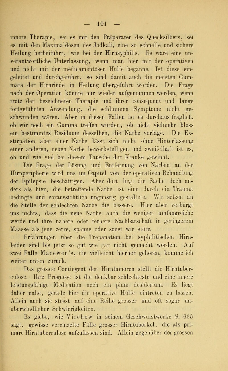 innere Therapie, sei es mit den Präparaten des Quecksilbers, sei es mit den Maximaldosen des Jodkali, eine so schnelle und sichere Heilung herbeiführt, wie bei der Hirnsyphilis. Es wäre eine un- verantwortliche Unterlassung, wenn man hier mit der operativen und nicht mit der medicamentösen Hülfe begänne. Ist diese ein- geleitet und durchgeführt, so sind damit auch die meisten Gum- mata der Hirnrinde in Heilung übergeführt worden. Die Frage nach der Operation könnte nur wieder aufgenommen werden, wenn trotz der bezeichneten Therapie und ihrer consequent und lange fortgeführten Anwendung, die schlimmen Symptome nicht ge- schwunden wären. Aber in diesen Fällen ist es durchaus fraglich, ob wir noch ein Gumma treffen würden, ob nicht vielmehr bloss ein bestimmtes Residuum desselben, die Narbe vorläge. Die Ex- stirpation aber einer Narbe lässt sich nicht ohne Hinterlassung einer anderen, neuen Narbe bewerkstelligen und zweifelhaft ist es, ob und wie viel bei diesem Tausche der Kranke gewinnt. Die Frage der Lösung und Entfernung von Narben an der Hirnperipherie wird uns im Oapitel von der operativen Behandlung der Epilepsie beschäftigen. Aber dort liegt die Sache doch an- ders als hier, die betreffende Narbe ist eine durch ein Trauma bedingte und voraussichtlich ungünstig gestaltete. Wir setzen an die Stelle der schlechten Narbe die bessere. Hier aber verbürgt uns nichts, dass die neue Narbe auch die weniger umfangreiche werde und ihre nähere oder fernere Nachbarschaft in geringerem Maasse als jene zerre, spanne oder sonst wie störe. Erfahrungen über die Trepanation bei syphilitischen Hirn- leiden sind bis jetzt so gut wie -ar nicht gemacht worden. Auf zwei Fälle Macewen's, die vielleicht hierher gehören, komme ich weiter unten zurück. Das grösste Oontingent der Hirntumoren stellt die Hirntuber- culose. Ihre Prognose ist die denkbar schlechteste und eine innere leistungsfähige Medication noch ein pium desiderium. Es liegt daher nahe, gerade hier die operative Hülfe eintreten zu lassen. Allein auch sie stösst auf eine Reihe grosser und oft sogar un- überwindlicher Schwierigkeiten. Es giebt, wie Virchow in seinem Geschwulstwerke S. 665 sagt, gewisse vereinzelte Fälle grosser Hirntuberkel, die als pri- märe Hirntuberculose aufzufassen sind. Allein gegenüber der grossen