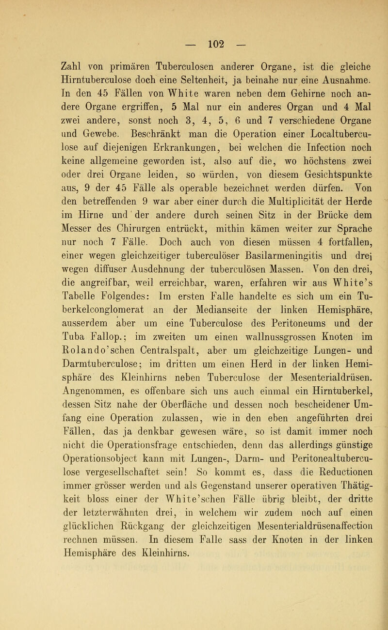 Zahl von primären Tuberculosen anderer Organe, ist die gleiche Hirntuberculose doch eine Seltenheit, ja beinahe nur eine Ausnahme. In den 45 Fällen von White waren neben dem Gehirne noch an- dere Organe ergriffen, 5 Mal nur ein anderes Organ und 4 Mal zwei andere, sonst noch 3, 4, 5, 6 und 7 verschiedene Organe und Gewebe. Beschränkt man die Operation einer Localtubercu- lose auf diejenigen Erkrankungen, bei welchen die Infection noch keine allgemeine geworden ist, also auf die, wo höchstens zwei oder drei Organe leiden, so würden, von diesem Gesichtspunkte aus, 9 der 45 Fälle als operable bezeichnet werden dürfen. Von den betreffenden 9 war aber einer durch die Multiplicität der Herde im Hirne und der andere durch seinen Sitz in der Brücke dem Messer des Chirurgen entrückt, mithin kämen weiter zur Sprache nur noch 7 Fälle. Doch auch von diesen müssen 4 fortfallen, einer wegen gleichzeitiger tuberculöser Basilarmeningitis und drei wegen diifuser Ausdehnung der tuberculösen Massen. Von den drei, die angreifbar, weil erreichbar, waren, erfahren wir aus White's Tabelle Folgendes: Im ersten Falle handelte es sich um ein Tu- berkelconglomerat an der Medianseite der linken Hemisphäre, ausserdem aber um eine Tuberculose des Peritoneums und der Tuba Fallop.; im zweiten um einen wallnussgrossen Knoten im Rolando'sehen Centralspalt, aber um gleichzeitige Lungen- und Darmtuberculose; im dritten um einen Herd in der linken Hemi- sphäre des Kleinhirns neben Tuberculose der Mesenterialdrüsen. Angenommen, es offenbare sich uns auch einmal ein Hirntuberkel, dessen Sitz nahe der Oberfläche und dessen noch bescheidener Um- fang eine Operation zulassen, wie in den eben angeführten drei Fällen, das ja denkbar gewesen wäre, so ist damit immer noch nicht die Operationsfrage entschieden, denn das allerdings günstige Operationsobject kann mit Lungen-, Darm- und Peritonealtubercu- lose vergesellschaftet sein! So kommt es, dass die Reductionen immer grösser werden und als Gegenstand unserer operativen Thätig- keit bloss einer der White'sehen Fälle übrig bleibt, der dritte der letzterwähnten drei, in welchem wir zudem noch auf einen glücklichen Rückgang der gleichzeitigen Mesenterialdrüsenaffection rechnen müssen. In diesem Falle sass der Knoten in der linken Hemisphäre des Kleinhirns.