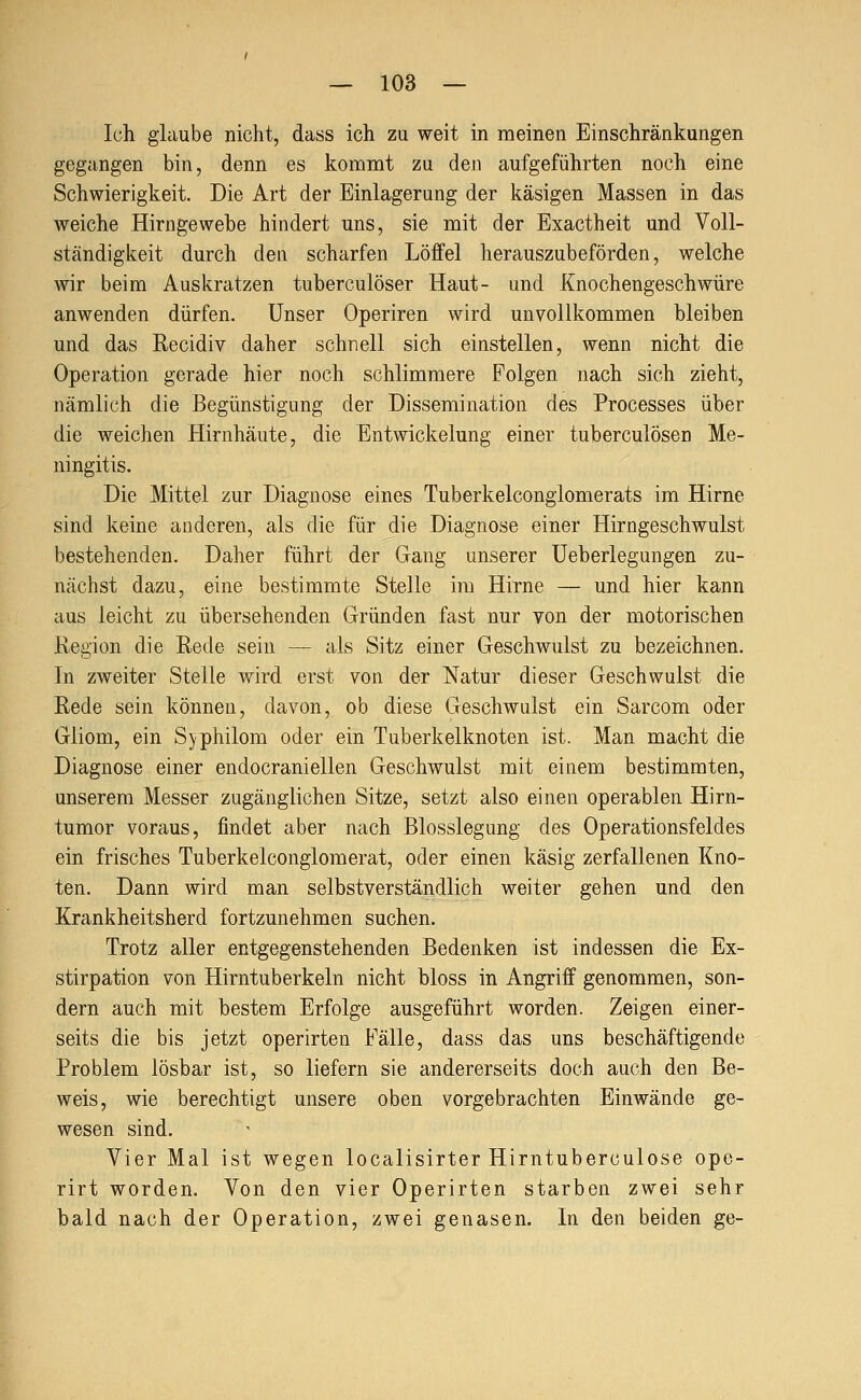 Ich glaube nicht, dass ich zu weit in meinen Einschränkungen gegangen bin, denn es kommt zu den aufgeführten noch eine Schwierigkeit. Die Art der Einlagerung der käsigen Massen in das weiche Hirngewebe hindert uns, sie mit der Exactheit und Voll- ständigkeit durch den scharfen Löffel herauszubeförden, welche wir beim Auskratzen tuberculöser Haut- und Knochengeschwüre anwenden dürfen. Unser Operiren wird unvollkommen bleiben und das Recidiv daher schnell sich einstellen, wenn nicht die Operation gerade hier noch schlimmere Folgen nach sich zieht, nämlich die Begünstigung der Dissemination des Processes über die weichen Hirnhäute, die Entwickelung einer tuberculösen Me- ningitis. Die Mittel zur Diagnose eines Tuberkelconglomerats im Hirne sind keine anderen, als die für die Diagnose einer Hirngeschwulst bestehenden. Daher führt der Gang unserer Ueherlegungen zu- nächst dazu, eine bestimmte Stelle im Hirne — und hier kann aus leicht zu übersehenden Gründen fast nur von der motorischen Region die Rede sein — als Sitz einer Geschwulst zu bezeichnen. In zweiter Stelle wird erst von der Natur dieser Geschwulst die Rede sein können, davon, ob diese Geschwulst ein Sarcom oder Gliom, ein Syphilom oder ein Tuberkelknoten ist. Man macht die Diagnose einer endocraniellen Geschwulst mit einem bestimmten, unserem Messer zugänglichen Sitze, setzt also einen operablen Hirn- tumor voraus, findet aber nach Blosslegung des Operationsfeldes ein frisches Tuberkelconglomerat, oder einen käsig zerfallenen Kno- ten. Dann wird man selbstverständlich weiter gehen und den Krankheitsherd fortzunehmen suchen. Trotz aller entgegenstehenden Bedenken ist indessen die Ex- stirpation von Hirntuberkeln nicht bloss in Angriff genommen, son- dern auch mit bestem Erfolge ausgeführt worden. Zeigen einer- seits die bis jetzt operirten Fälle, dass das uns beschäftigende Problem lösbar ist, so liefern sie andererseits doch auch den Be- weis, wie berechtigt unsere oben vorgebrachten Einwände ge- wesen sind. Vier Mal ist wegen localisirter Hirntuberculose ope- rirt worden. Von den vier Operirten starben zwei sehr bald nach der Operation, zwei genasen. In den beiden ge-