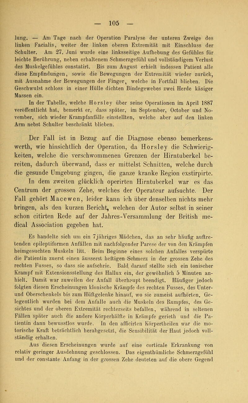 lang. — Am Tage nach der Operation Paralyse der unteren Zweige des linken Facialis, weiter der linken oberen Extremität mit Einschluss der Schulter. Am 27. Juni wurde eine linksseitige Aufhebung des Gefühles für leichte Berührung, neben erhaltenem Schmerzgefühl und vollstcändigem Verlust des Muskelgefühles constatirt. Bis zum August erhielt indessen Patient alle diese Empfindungen, sowie die Bewegungen der Extremität wieder zurück, mit Ausnahme der Bewegungen der Finger, welche in Fortfall blieben. Die Geschwulst schloss in einer Hülle dichten Bindegewebes zwei Herde käsiger Massen ein. In der Tabelle, welche Horsley über seine Operationen im April 1887 veröffentlicht hat, bemerkt er, dass später, im September, October und No- vember, sich wieder Krampfanfälle einstellten, welche aber auf den linken Arm nebst Schulter beschränkt blieben. Der Fall ist in Bezug auf die Diagnose ebenso bemerkens- werth, v^ie hinsichtlich der Operation, da Horsley die Schwierig- keiten, welche die verschwommenen Grenzen der Hirntuberkel be- reiten, dadurch überwand, dass er mittelst Schnitten, welche durch die gesunde Umgebung gingen, die ganze kranke Region exstirpirte. In dem zweiten glücklich operirten Hirntuberkel war es das Centrum der grossen Zehe, welches der Operateur aufsuchte. Der Fall gehört Macewen, leider kann ich über denselben nichts mehr bringen, als den kurzen Bericht, welchen der Autor selbst in seiner schon citirten Rede auf der Jahres-Versammlung der British me- dical Association gegeben hat. Es handelte sich um ein 7jähriges Mädchen, das an sehr häufig auftre- tenden epileptiformen Anfällen mit nachfolgender Parese der von den Krämpfen heimgesuchten Muskeln litt. Beim Beginne eines solchen Anfalles verspürte die Patientin zuerst einen äusserst heftigen Schmerz in der grossen Zehe des rechten Fusses, so dass sie aufschrie. Bald darauf stellte sich ein tonischer Krampf mit Extensionsstellung des Hallux ein, der gewöhnlich 5 Minuten an- hielt. Damit war zuweilen der Anfall überhaupt beendigt. Häufiger jedoch folgten diesen Erscheinungen klonische Krämpfe des rechten Fusses, des Unter- und Oberschenkels bis zum Hüftgelenke hinauf, wo sie zumeist aufhörten. Ge- legentlich wurden bei dem Anfalle auch die Muskeln des Rumpfes, des Ge- sichtes und der oberen Extremität rechterseits befallen, während in seltenen Fällen später auch die andere Körperhälfte in Krämpfe gerieth und die Pa- tientin dann bewusstlos wurde. In den afficirten Körpertheilen war die mo- torische Kraft beträchtlich herabgesetzt, die Sensibilität der Haut jedoch voll- ständig erhalten. Aus diesen Erscheinungen wurde auf eine corticale Erkrankung von relativ geringer Ausdehnung geschlossen. Das eigenthümliche Schmerzgefühl und der constante Anfang in der grossen Zehe deuteten auf die obere Gegend