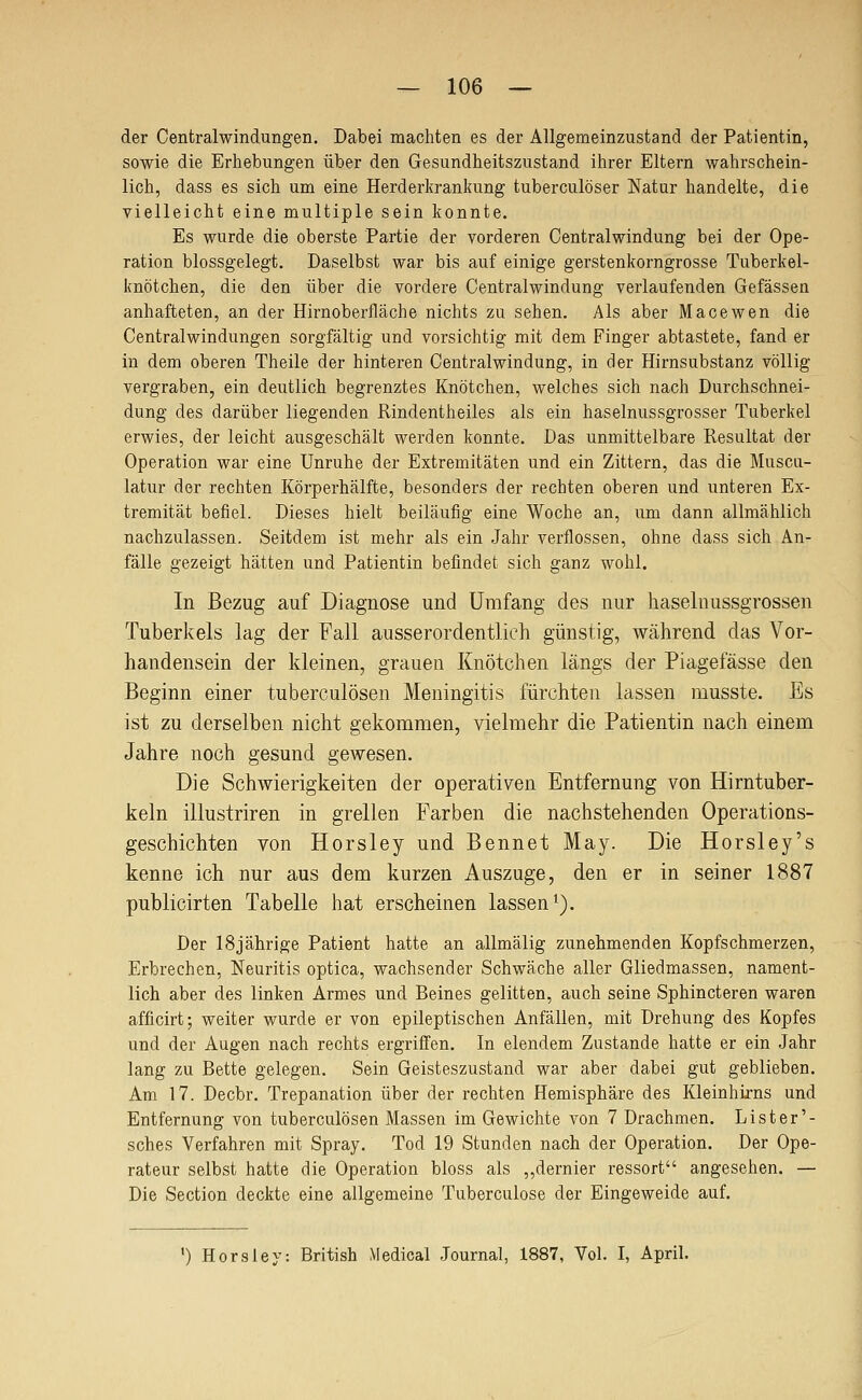 der Centralwindungen. Dabei machten es der Allgemeinzustand der Patientin, sowie die Erhebungen über den Gesundheitszustand ihrer Eltern wahrschein- lich, dass es sich um eine Herderkrankung tuberculöser Natur handelte, die vielleicht eine multiple sein konnte. Es wurde die oberste Partie der vorderen Centralwindung bei der Ope- ration blossgelegt. Daselbst war bis auf einige gerstenkorngrosse Tuberkel- knötchen, die den über die vordere Centralwindung verlaufenden Gefassen anhafteten, an der Hirnoberfläche nichts zu sehen. Als aber Macewen die Centralwindungen sorgfältig und vorsichtig mit dem Finger abtastete, fand er in dem oberen Theile der hinteren Centralwindung, in der Hirnsubstanz völlig vergraben, ein deutlich begrenztes Knötchen, welches sich nach Durchschnei- dung des darüber liegenden Rindentheiles als ein haselnussgrosser Tuberkel erwies, der leicht ausgeschält werden konnte. Das unmittelbare Resultat der Operation war eine Unruhe der Extremitäten und ein Zittern, das die Muscu- latur der rechten Körperhälfte, besonders der rechten oberen und unteren Ex- tremität befiel. Dieses hielt beiläufig eine Woche an, um dann allmählich nachzulassen. Seitdem ist mehr als ein Jahr verflossen, ohne dass sich An- fälle gezeigt hätten und Patientin befindet sich ganz wohl. In Bezug auf Diagnose und Umfang des nur haselnussgrossen Tuberkels lag der Fall ausserordentlich günstig, während das Vor- handensein der kleinen, grauen Knötchen längs der Piagefässe den Beginn einer tuberculösen Meningitis fürchten lassen musste. Es ist zu derselben nicht gekommen, vielmehr die Patientin nach einem Jahre noch gesund gewesen. Die Schwierigkeiten der operativen Entfernung von Hirntuber- keln illustriren in grellen Farben die nachstehenden Operations- geschichten von Horsley und Bennet May. Die Horsley's kenne ich nur aus dem kurzen Auszuge, den er in seiner 1887 publicirten Tabelle hat erscheinen lassen i). Der 18jährige Patient hatte an allmälig zunehmenden Kopfschmerzen, Erbrechen, Neuritis optica, wachsender Schwäche aller Gliedmassen, nament- lich aber des linken Armes und Beines gelitten, auch seine Sphincteren waren afficirt; weiter wurde er von epileptischen Anfällen, mit Drehung des Kopfes und der Augen nach rechts ergriffen. In elendem Zustande hatte er ein Jahr lang zu Bette gelegen. Sein Geisteszustand war aber dabei gut geblieben. Am 17. Decbr. Trepanation über der rechten Hemisphäre des Kleinhirns und Entfernung von tuberculösen Massen im Gewichte von 7 Drachmen. Lister'- sches Verfahren mit Spray. Tod 19 Stunden nach der Operation. Der Ope- rateur selbst hatte die Operation bloss als ,,dernier ressort angesehen. — Die Section deckte eine allgemeine Tuberculose der Eingeweide auf. ') Horsley: British Medical Journal, 1887, Vol. I, April.