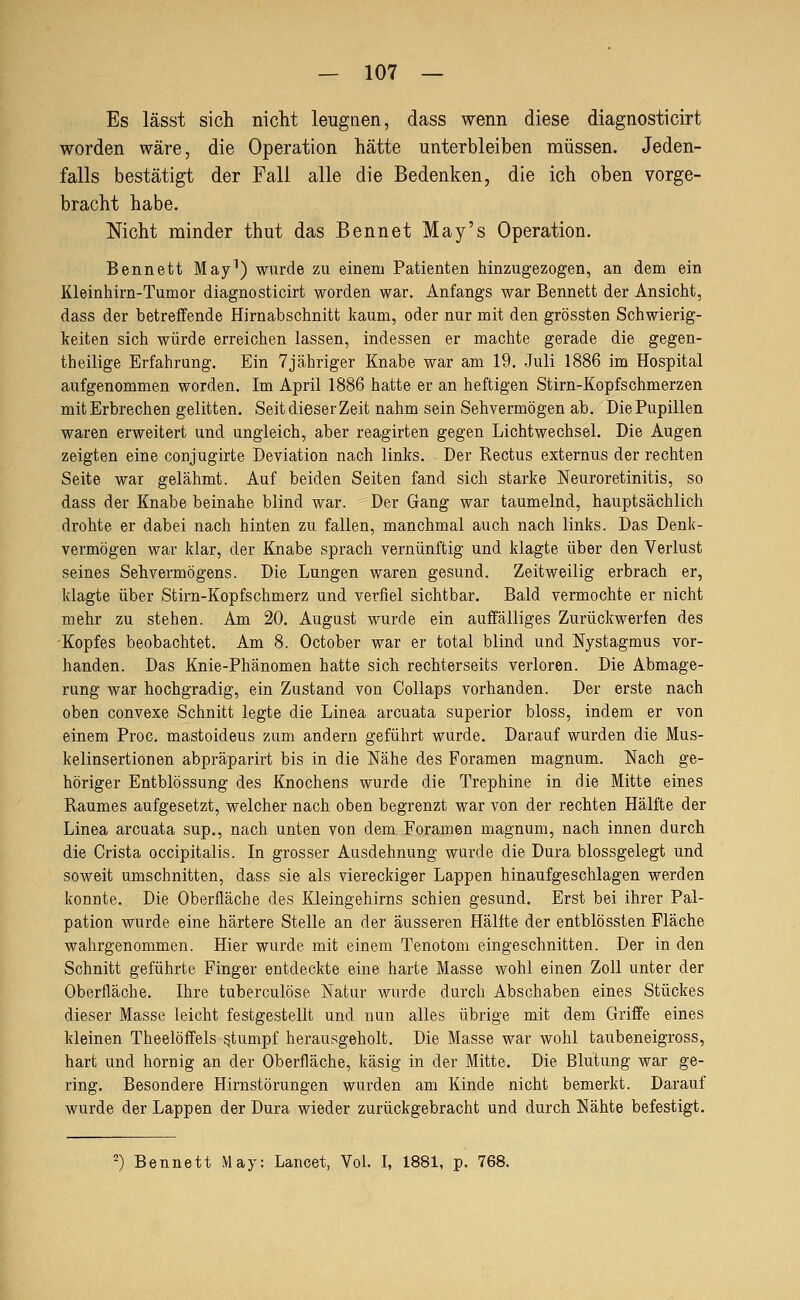 Es lässt sich nicht leugnen, dass wenn diese diagnosticirt worden wäre, die Operation hätte unterbleiben müssen. Jeden- falls bestätigt der Fall alle die Bedenken, die ich oben vorge- bracht habe. Nicht minder thut das Bennet May's Operation. Bennett May^) wurde zu einem Patienten hinzugezogen, an dem ein Kleinhirn-Tumor diagnosticirt worden war. Anfangs war Bennett der Ansicht, dass der betreffende Hirnabschnitt kaum, oder nur mit den grössten Schwierig- keiten sich würde erreichen lassen, indessen er machte gerade die gegen- theilige Erfahrung. Ein 7jähriger Knabe war am 19. Juli 1886 im Hospital aufgenommen worden. Im April 1886 hatte er an heftigen Stirn-Kopfschmerzen mit Erbrechen gelitten. Seit dieser Zeit nahm sein Sehvermögen ab. Die Pupillen waren erweitert und ungleich, aber reagirten gegen Lichtwechsel. Die Augen zeigten eine conjugirte Deviation nach links. Der Rectus externus der rechten Seite war gelähmt. Auf beiden Seiten fand sich starke Neuroretinitis, so dass der Knabe beinahe blind war. Der Gang war taumelnd, hauptsächlich drohte er dabei nach hinten zu fallen, manchmal auch nach links. Das Denk- vermögen war klar, der Knabe sprach vernünftig und klagte über den Verlust seines Sehvermögens. Die Lungen waren gesund. Zeitweilig erbrach er, klagte über Stirn-Kopfschmerz und verfiel sichtbar. Bald vermochte er nicht mehr zu stehen. Am 20. August wurde ein auffälliges Zurückwerfen des -Kopfes beobachtet. Am 8. October war er total blind und Nystagmus vor- handen. Das Knie-Phänomen hatte sich rechterseits verloren. Die Abmage- rung war hochgradig, ein Zustand von Collaps vorhanden. Der erste nach oben convexe Schnitt legte die Linea arcuata superior bloss, indem er von einem Proc. mastoideus zum andern geführt wurde. Darauf wurden die Mus- kelinsertionen abpräparirt bis in die Nähe des Foramen magnum. Nach ge- höriger Entblössung des Knochens wurde die Trephine in die Mitte eines Raumes aufgesetzt, welcher nach oben begrenzt war von der rechten Hälfte der Linea arcuata sup., nach unten von dem Foramen magnum, nach innen durch die Crista occipitalis. In grosser Ausdehnung wurde die Dura blossgelegt und soweit umschnitten, dass sie als viereckiger Lappen hinaufgeschlagen werden konnte. Die Oberfläche des Kleingehirns schien gesund. Erst bei ihrer Pal- pation wurde eine härtere Stelle an der äusseren Hälfte der entblössten Fläche wahrgenommen. Hier wurde mit einem Tenotom eingeschnitten. Der in den Schnitt geführte Finger entdeckte eine harte Masse wohl einen Zoll unter der Oberfläche. Ihre tuberculöse Natur wurde durch Abschaben eines Stückes dieser Masse leicht festgestellt und nun alles übrige mit dem Griffe eines kleinen Theelöffels stumpf herausgeholt. Die Masse war wohl taubeneigross, hart und hornig an der Oberfläche, käsig in der Mitte. Die Blutung war ge- ring. Besondere Hirnstörungen wurden am Kinde nicht bemerkt. Darauf wurde der Lappen der Dura wieder zurückgebracht und durch Nähte befestigt. -) Bennett May: Lancet, Vol. I, 1881, p. 768.