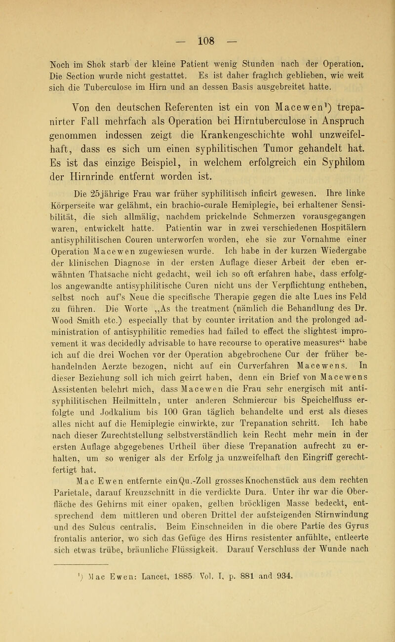 Noch im Shok starb der kleine Patient wenig Stunden nach der Operation. Die Section wurde nicht gestattet. Es ist daher fraglich geblieben, wie weit sich die Tuberculose im Hirn und an dessen Basis ausgebreitet hatte. Von den deutschen Referenten ist ein von Macewen^) trepa- nirter Fall mehrfach als Operation bei Hirntuberculose in Anspruch genommen indessen zeigt die Krankengeschichte wohl unzweifel- haft, dass es sich um einen syphilitischen Tumor gehandelt hat. Es ist das einzige Beispiel, in welchem erfolgreich ein Syphilom der Hirnrinde entfernt worden ist. Die 25jährige Frau war früher syphilitisch inficirt gewesen. Ihre linke Körperseite war gelähmt, ein brachio-curale Hemiplegie, bei erhaltener Sensi- bilität, die sich allmälig, nachdem prickelnde Schmerzen vorausgegangen waren, entwickelt hatte. Patientin war in zwei verschiedenen Hospitälern antisyphilitischen Couren unterworfen worden, ehe sie zur Vornahme einer Operation Macewen zugewiesen wurde. Ich habe in der kurzen Wiedergabe der klinischen Diagnose in der ersten Auflage dieser Arbeit der eben er- wähnten Thatsache nicht gedacht, weil ich so oft erfahren habe, dass erfolg- los angewandte antisyphilitische Curen nicht uns der Verpflichtung entheben, selbst noch auf's Neue die specifische Therapie gegen die alte Lues ins Feld zu führen. Die Worte „As the treatment (nämlich die Behandlung des Dr. Wood Smith etc.) especially that by counter Irritation and the prolonged ad- ministration of antisyphilitic remedies had failed to effect the slightest impro- vement it was decidedly advisable to have recourse to operative measures habe ich auf die drei Wochen vor der Operation abgebrochene Cur der früher be- handelnden Aerzte bezogen, nicht auf ein Curverfahren Macewens. In dieser Beziehung soll ich mich geirrt haben, denn ein Brief von Macewens Assistenten belehrt mich, dass Macewen die Frau sehr energisch mit anti- syphilitischen Heilmitteln, unter anderen Schmiercur bis Speichelfluss er- folgte und Jodkalium bis 100 Gran täglich behandelte und erst als dieses alles nicht auf die Hemiplegie einwirkte, zur Trepanation schritt. Ich habe nach dieser Zurechtstellung selbstverständlich kein Recht mehr mein in der ersten Auflage abgegebenes Urtheil über diese Trepanation aufrecht zu er- halten, um so weniger als der Erfolg ja unzweifelhaft den Eingriff gerecht- fertigt hat. Mac Ewen entfernte ein Q,u.-Zoll grosses Knochenstück aus dem rechten Parietale, darauf Kreuzschnitt in die verdickte Dura. Unter ihr war die Ober- fläche des Gehirns mit einer opaken, gelben bröckligen Masse bedeckt, ent- sprechend dem mittleren und oberen Drittel der aufsteigenden Stirnwindung und des Sulcus centralis. Beim Einschneiden in die obere Partie des Gyrus frontalis anterior, wo sich das Gefüge des Hirns resistenter anfühlte, entleerte sich etwas trübe, bräunliche Flüssigkeit. Darauf Verschluss der Wunde nach '; Mac Ewen: Lancet, 1885 Vol, T, p. 881 and 934.