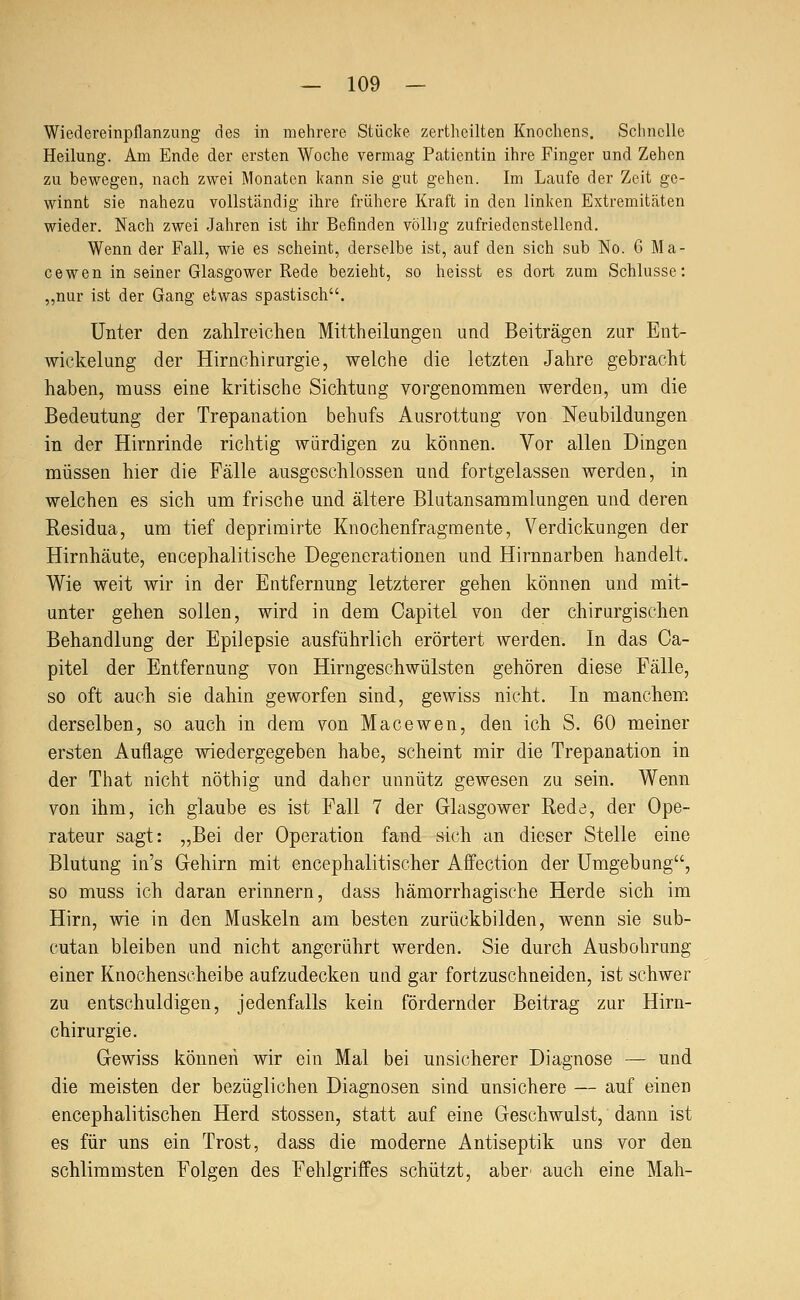 Wiedereinpflanzung des in mehrere Stücke zerthcilten Knochens. Schnelle Heilung. Am Ende der ersten Woche vermag Patientin ihre Finger und Zehen zu bewegen, nach zwei Monaten kann sie gut gehen. Im Laufe der Zeit ge- winnt sie nahezu vollständig ihre frühere Kraft in den linken Extremitäten wieder. Nach zwei Jahren ist ihr Befinden völlig zufriedenstellend. Wenn der Fall, wie es scheint, derselbe ist, auf den sich sub No. 6 Ma- cewen in seiner Glasgower Rede bezieht, so heisst es dort zum Schlüsse: „nur ist der Gang etwas spastisch. Unter den zahlreichen Mittheilungen und Beiträgen zur Ent- wickelung der Hirnchirurgie, welche die letzten Jahre gebracht haben, muss eine kritische Sichtung vorgenommen werden, um die Bedeutung der Trepanation behufs Ausrottung von Neubildungen in der Hirnrinde richtig würdigen zu können. Vor allen Dingen müssen hier die Fälle ausgeschlossen und fortgelassen werden, in welchen es sich um frische und ältere Blutansammlungen und deren Residua, um tief deprimirte Knochenfragmente, Verdickungen der Hirnhäute, encephalitische Degenerationen und Hirnnarben handelt. Wie weit wir in der Entfernung letzterer gehen können und mit- unter gehen sollen, wird in dem Capitel von der chirurgischen Behandlung der Epilepsie ausführlich erörtert werden. In das Ca- pitel der Entfernung von Hirngeschwülsten gehören diese Fälle, so oft auch sie dahin geworfen sind, gewiss nicht. In manchem derselben, so auch in dem von Macewen, den ich S. 60 meiner ersten Auflage wiedergegeben habe, scheint mir die Trepanation in der That nicht nöthig und daher unnütz gewesen zu sein. Wenn von ihm, ich glaube es ist Fall 7 der Glasgower Rede, der Ope- rateur sagt: „Bei der Operation fand sich an dieser Stelle eine Blutung in's Gehirn mit encephalitischer Affection der Umgebung, so muss ich daran erinnern, dass hämorrhagische Herde sich im Hirn, wie in den Muskeln am besten zurückbilden, wenn sie sub- cutan bleiben und nicht angerührt werden. Sie durch Ausbohrung einer Knochenscheibe aufzudecken und gar fortzuschneiden, ist schwer zu entschuldigen, jedenfalls kein fördernder Beitrag zur Hirn- chirurgie. Gewiss können wir ein Mal bei unsicherer Diagnose — und die meisten der bezüglichen Diagnosen sind unsichere — auf einen encephalitischen Herd stossen, statt auf eine Geschwulst, dann ist es für uns ein Trost, dass die moderne Antiseptik uns vor den schlimmsten Folgen des Fehlgriffes schützt, aber^ auch eine Mah-