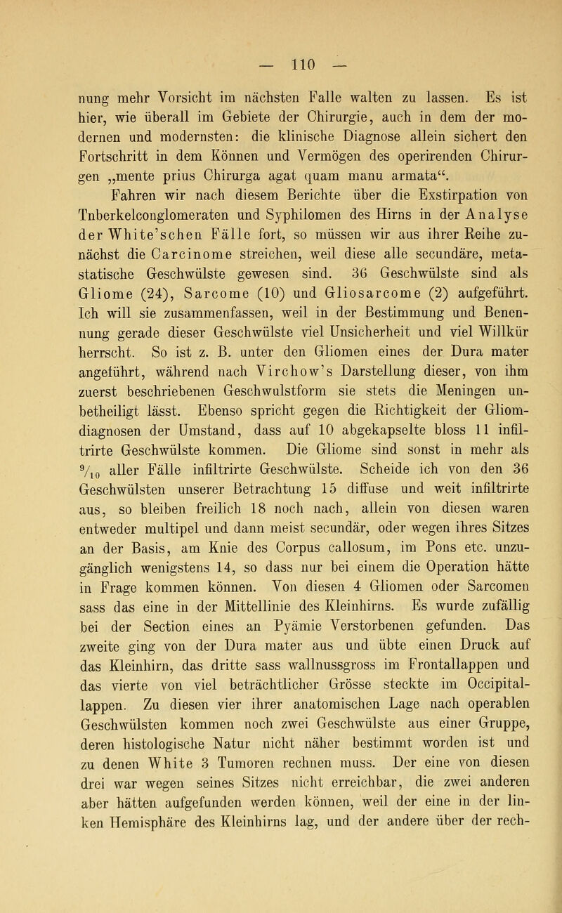 nung mehr Vorsicht im nächsten Falle walten zu lassen. Es ist hier, wie überall im Gebiete der Chirurgie, auch in dem der mo- dernen und modernsten: die klinische Diagnose allein sichert den Fortschritt in dem Können und Vermögen des operirenden Chirur- gen „mente prius Chirurga agat quam manu armata. Fahren wir nach diesem Berichte über die Exstirpation von Tnberkelconglomeraten und Syphilomen des Hirns in der Analyse der White'schen Fälle fort, so müssen wir aus ihrer Reihe zu- nächst die Carcinome streichen, weil diese alle secundäre, meta- statische Geschwülste gewesen sind. 36 Geschwülste sind als Gliome (24), Sarcome (10) und Gliosarcome (2) aufgeführt. Ich will sie zusammenfassen, weil in der Bestimmung und Benen- nung gerade dieser Geschwülste viel Unsicherheit und viel Willkür herrscht. So ist z. B. unter den Gliomen eines der Dura mater angeführt, während nach Virchow's Darstellung dieser, von ihm zuerst beschriebenen Geschwulstform sie stets die Meningen un- betheiligt lässt. Ebenso spricht gegen die Richtigkeit der Gliom- diagnosen der Umstand, dass auf 10 abgekapselte bloss 11 infil- trirte Geschwülste kommen. Die Gliome sind sonst in mehr als Vio aller Fälle infiltrirte Geschwülste. Scheide ich von den 36 Geschwülsten unserer Betrachtung 15 diffuse und weit infiltrirte aus, so bleiben freilich 18 noch nach, allein von diesen waren entweder multipel und dann meist secundär, oder wegen ihres Sitzes an der Basis, am Knie des Corpus callosum, im Pons etc. unzu- gänglich wenigstens 14, so dass nur bei einem die Operation hätte in Frage kommen können. Von diesen 4 Gliomen oder Sarcomen sass das eine in der Mittellinie des Kleinhirns. Es wurde zufällig bei der Section eines an Pyämie Verstorbenen gefunden. Das zweite ging von der Dura mater aus und übte einen Druck auf das Kleinhirn, das dritte sass wallnussgross im Frontallappen und das vierte von viel beträchtlicher Grösse steckte im Occipital- lappen. Zu diesen vier ihrer anatomischen Lage nach operablen Geschwülsten kommen noch zwei Geschwülste aus einer Gruppe, deren histologische Natur nicht näher bestimmt worden ist und zu denen White 3 Tumoren rechnen muss. Der eine von diesen drei war wegen seines Sitzes nicht erreichbar, die zwei anderen aber hätten aufgefunden werden können, weil der eine in der lin- ken Hemisphäre des Kleinhirns lag, und der andere über der rech-