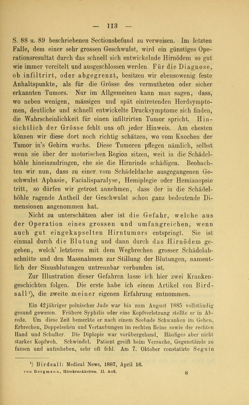 S. 88 u. 89 beschriebenen Sectionsbefund zu verweisen. Im letzten Falle, dem einer sehr grossen Geschwulst, wird ein günstiges Ope- rationsresultat durch das schnell sich entwickelnde Hirnödem so gut wie immer vereitelt und ausgeschlossen werden. Für die Diagnose, ob infiltrirt, oder abgegrenzt, besitzen wir ebensowenig feste Anhaltspunkte, als für die Grösse des vermutheten oder sicher erkannten Tumors. Nur im Allgemeinen kann man sagen, dass, wo neben wenigen, massigen und spät eintretenden Herdsympto- men, deutliche und schnell entwickelte Drucksymptome sich finden, die Wahrscheinlichkeit für einen infiltrirten Tumor spricht. Hin- sichtlich der Grösse fehlt uns oft jeder Hinweis. Am ehesten können wir diese dort noch richtig schätzen, wo vom Knochen der Tumor in's Gehirn wuchs. Diese Tumoren pflegen nämlich, selbst wenn sie über der motorischen Region sitzen, weit in die Schädel- höhle hineinzudringen, ehe sie die Hirnrinde schädigen. Beobach- ten wir nun, dass zu einer vom Schädeldache ausgegangenen Ge- schwulst Aphasie, Facialisparalyse, Hemiplegie oder Hemianopsie tritt, so dürfen wir getrost annehmen, dass der in die Schädel- höhle ragende Antheil der Geschwulst schon ganz bedeutende Di- mensionen angenommen hat. Nicht zu unterschätzen aber ist die Gefahr, welche aus der Operation eines grossen und umfangreichen, wenn auch gut eingekapselten Hirntumors entspringt. Sie ist einmal durch die Blutung und dann durch das Hirnödem ge- geben, welch' letzteres mit dem Wegbrechen grosser Schädelab- schnitte und den Massnahmen zur Stillung der Blutungen, nament- lich der Sinusblutungen untrennbar verbunden ist. Zur Illustration dieser Gefahren lasse ich hier zwei Kranken- geschichten folgen. Die erste habe ich einem Artikel von Bird- sall'), die zweite meiner eigenen Erfahrung entnommen. Ein 42jähriger polnischer Jude war bis zum August 1885 vollständig gesund gewesen. Frühere Syphilis oder eine Kopfverletzung stellte er in Ab- rede. Um diese Zeit bemerkte er nach einem Seebade Schwanken im Gehen, Erbrechen, Doppelsehön und Vertaubungen im rechten Beine sowie der rechten Hand und Schulter. Die Diplopie war vorübergehend. Häufiges aber nicht starkes Kopfweh. Schwindel. Patient greift beim Versuche, Gegenstände zu fassen und aufzuheben, sehr oft fehl. Am 7. Oktober constatirte Seguin ') Birdsall: Medical News, 1887, April 16. von Bergmann, Hirnkrankheiten. II. Aufl.