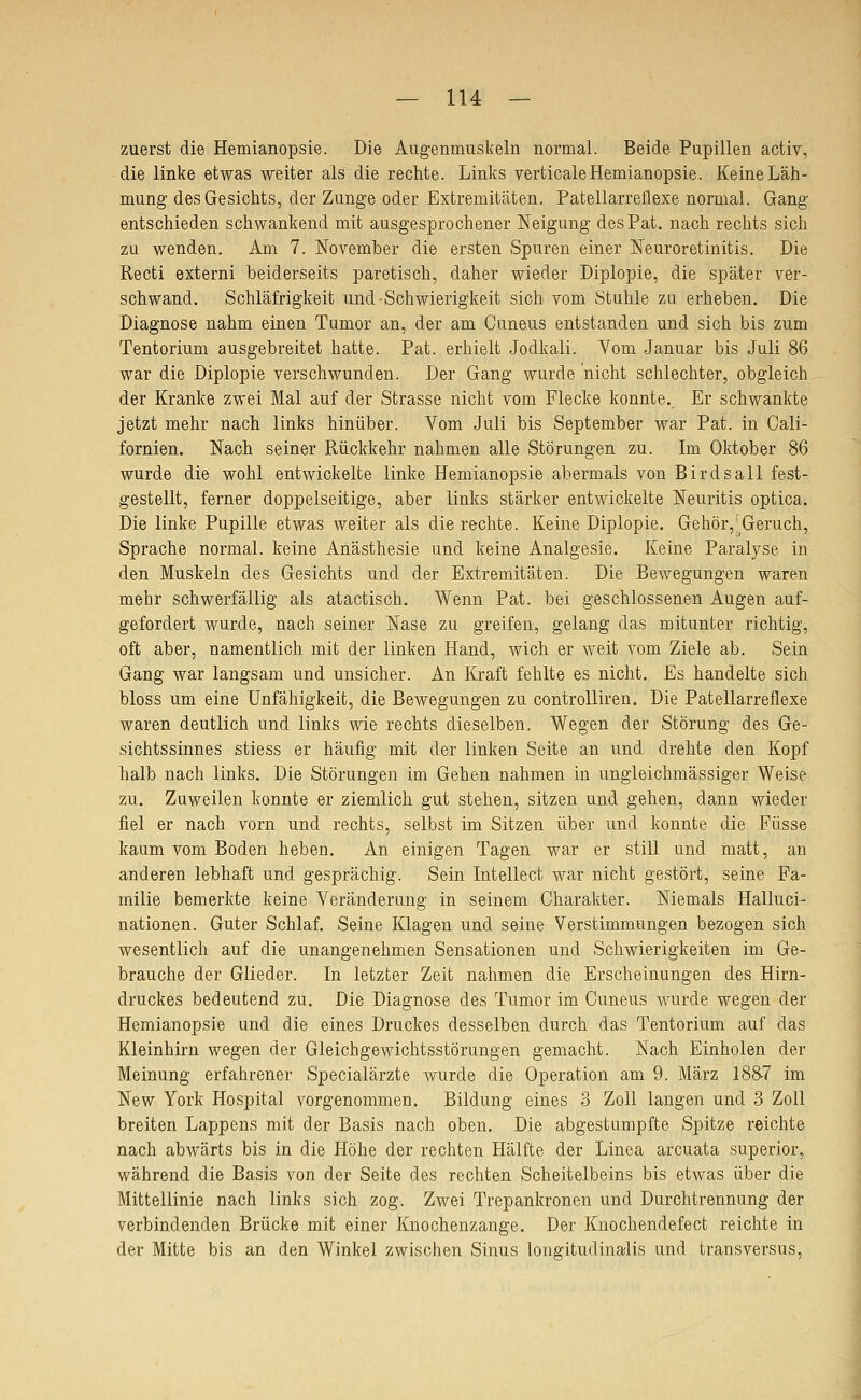 zuerst die Hemianopsie. Die Augenmuskeln normal. Beide Pupillen activ, die linke etwas weiter als die rechte. Links verticale Hemianopsie. Keine Läh- mung des Gesichts, der Zunge oder Extremitäten. Patellarreflexe normal. Gang entschieden schwankend mit ausgesprochener Neigung desPat. nach rechts sich zu wenden. Am 7. November die ersten Spuren einer Neuroretinitis. Die Recti externi beiderseits paretisch, daher wieder Diplopie, die später ver- schwand. Schläfrigkeit und-Schwierigkeit sich vom Stuhle zu erheben. Die Diagnose nahm einen Tumor an, der am Cuneus entstanden und sich bis zum Tentorium ausgebreitet hatte. Pat. erhielt Jodkali. Vom Januar bis Juli 86 war die Diplopie verschwunden. Der Gang wurde nicht schlechter, obgleich der Kranke zwei Mal auf der Strasse nicht vom Flecke konnte.^ Er schwankte jetzt mehr nach links hinüber. Vom Juli bis September war Pat. in Gali- fornien. Nach seiner Rückkehr nahmen alle Störungen zu. Im Oktober 86 wurde die wohl entwickelte linke Hemianopsie abermals von Birdsall fest- gestellt, ferner doppelseitige, aber links stärker entwickelte Neuritis optica. Die linke Pupille etwas weiter als die rechte. Keine Diplopie. Gehör,^Geruch, Sprache normal, keine Anästhesie und keine Analgesie. Keine Paralyse in den Muskeln des Gesichts und der Extremitäten. Die Bewegungen waren mehr schwerfällig als atactisch. Wenn Pat. bei geschlossenen Augen auf- gefordert wurde, nach seiner Nase zu greifen, gelang das mitunter richtig, oft aber, namentlich mit der linken Hand, wich er weit vom Ziele ab. Sein Gang war langsam und unsicher. An Kraft fehlte es nicht. Es handelte sich bloss um eine Unfähigkeit, die Bewegungen zu controlliren. Die Patellarreflexe waren deutlich und links wie rechts dieselben. Wegen der Störung des Ge- sichtssinnes stiess er häufig mit der linken Seite an und drehte den Kopf halb nach links. Die Störungen im Gehen nahmen in ungleichmässiger Weise zu. Zuweilen konnte er ziemlich gut stehen, sitzen und gehen, dann wieder fiel er nach vorn und rechts, selbst im Sitzen über und konnte die Füsse kaum vom Boden heben. An einigen Tagen war er still und matt, an anderen lebhaft und gesprächig. Sein Intellect war nicht gestört, seine Fa- milie bemerkte keine Veränderung in seinem Charakter. Niemals Halluci- nationen. Guter Schlaf. Seine Klagen und seine Verstimmungen bezogen sich wesentlich auf die unangenehmen Sensationen und Schwierigkeiten im Ge- brauche der Glieder. In letzter Zeit nahmen die Erscheinungen des Hirn- druckes bedeutend zu. Die Diagnose des Tumor im Ouneus wurde wegen der Hemianopsie und die eines Druckes desselben durch das Tentorium auf das Kleinhirn wegen der Gleichgewichtsstörungen gemacht. Nach Einholen der Meinung erfahrener Specialärzte wurde die Operation am 9. März 1887 im New York Hospital vorgenommen. Bildung eines 3 Zoll langen und 3 Zoll breiten Lappens mit der Basis nach oben. Die abgestumpfte Spitze reichte nach abwärts bis in die Höhe der rechten Hälfte der Linea arcuata superior, während die Basis von der Seite des rechten Scheitelbeins bis etwas über die Mittellinie nach links sich zog. Zwei Trepankronen und Durchtrennung der verbindenden Brücke mit einer Knochenzange. Der Knochendefect reichte in der Mitte bis an den Winkel zwischen Sinus longitudinalis und transversus.