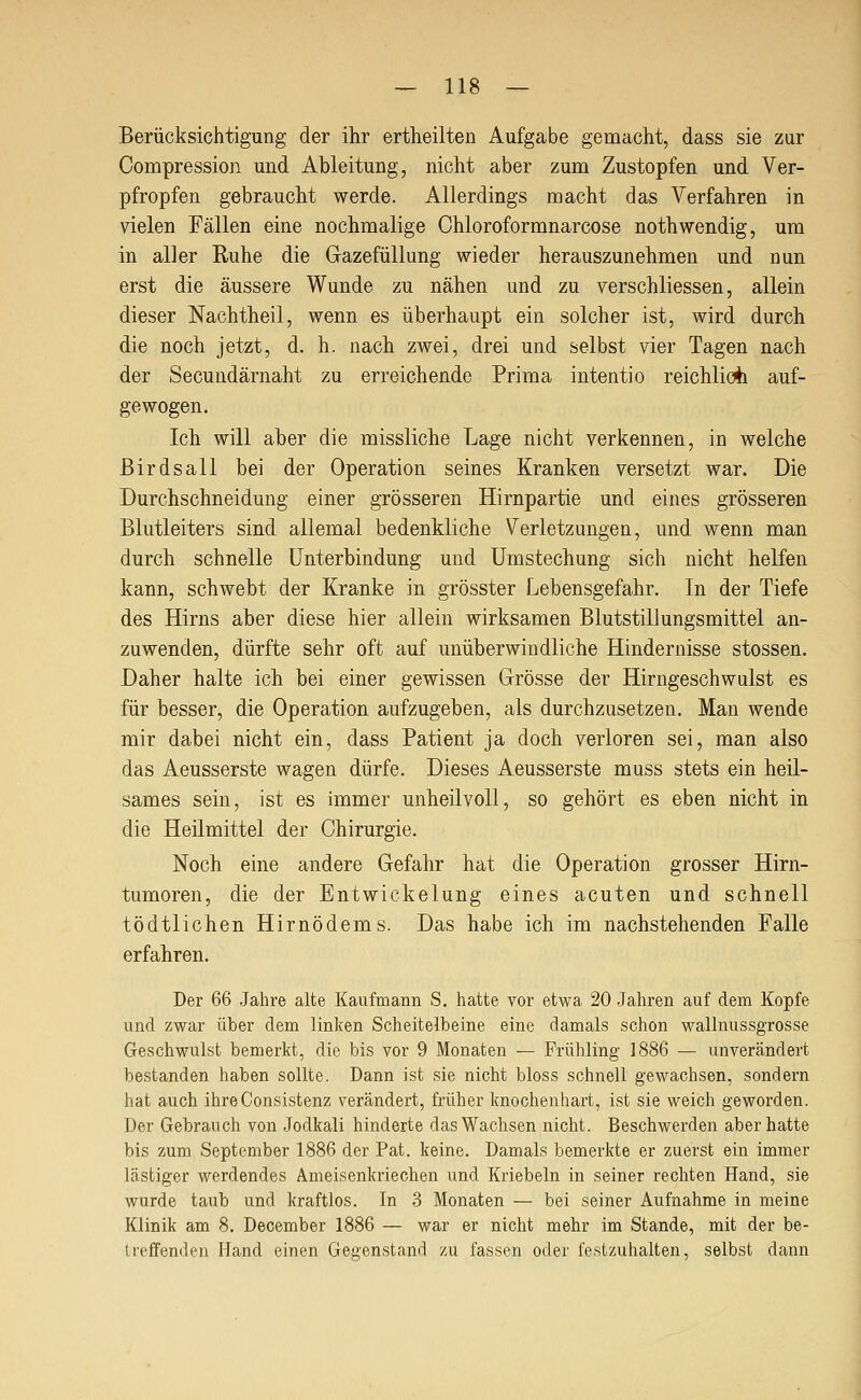 Berücksichtigung der ihr ertheilten Aufgabe gemacht, dass sie zur Compression und Ableitung, nicht aber zum Zustopfen und Ver- pfropfen gebraucht werde. Allerdings macht das Verfahren in vielen Fällen eine nochmalige Chloroformnarcose nothwendig, um in aller Ruhe die Gazefüllung wieder herauszunehmen und nun erst die äussere Wunde zu nähen und zu verschliessen, allein dieser Nachtheil, wenn es überhaupt ein solcher ist, wird durch die noch jetzt, d. h. nach zwei, drei und selbst vier Tagen nach der Secundärnaht zu erreichende Prima intentio reichliofc auf- gewogen. Ich will aber die missliche Lage nicht verkennen, in welche Birdsall bei der Operation seines Kranken versetzt war. Die Durchschneidung einer grösseren Hirnpartie und eines grösseren Blutleiters sind allemal bedenkliche Verletzungen, und wenn man durch schnelle Unterbindung und Umstechung sich nicht helfen kann, schwebt der Kranke in grösster Lebensgefahr. In der Tiefe des Hirns aber diese hier allein wirksamen Blutstillungsmittel an- zuwenden, dürfte sehr oft auf unüberwindliche Hindernisse stossen. Daher halte ich bei einer gewissen Grösse der Hirngeschwulst es für besser, die Operation aufzugeben, als durchzusetzen. Man wende mir dabei nicht ein, dass Patient ja doch verloren sei, man also das Aeusserste wagen dürfe. Dieses Aeusserste muss stets ein heil- sames sein, ist es immer unheilvoll, so gehört es eben nicht in die Heilmittel der Chirurgie. Noch eine andere Gefahr hat die Operation grosser Hirn- tumoren, die der Entwickelung eines acuten und schnell tödtlichen Hirnödems. Das habe ich im nachstehenden Falle erfahren. Der 66 Jahre alte Kaufmann S. hatte vor etwa 20 .Jahren auf dem Kopfe und zwar über dem linken Scheitelbeine eine damals schon wallnussgrosse Geschwulst bemerkt, die bis vor 9 Monaten — Frühling 1886 — unverändert bestanden haben sollte. Dann ist sie nicht bloss schnell gewachsen, sondern hat auch ihreConsistenz verändert, früher knochenhart, ist sie weich geworden. Der Gebrauch von .Jodkali hinderte das Wachsen nicht. Beschwerden aber hatte bis zum September 1886 der Pat. keine. Damals bemerkte er zuerst ein immer lästiger werdendes Ameisenkriechen und Kriebeln in seiner rechten Hand, sie wurde taub und kraftlos. In 3 Monaten — bei seiner Aufnahme in meine Klinik am 8. December 1886 — war er nicht mehr im Stande, mit der be- ireffenden Hand einen Gegenstand zu fassen oder festzuhalten, selbst dann