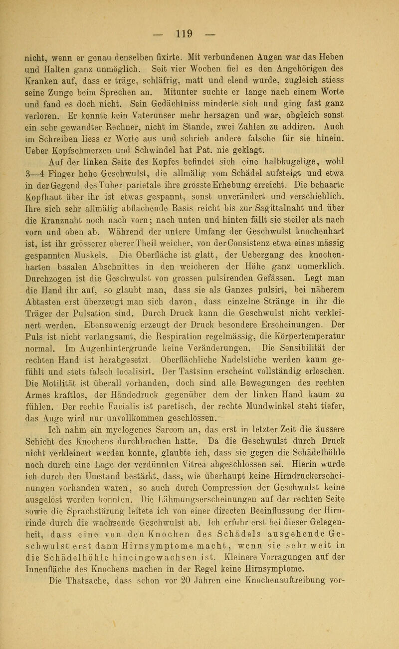 nicht, wenn er genau denselben fixirte. Mit verbundenen Augen war das Heben und Halten ganz unmöglich. Seit vier Wochen fiel es den Angehörigen des Kranken auf, dass er träge, schläfrig, matt und elend wurde, zugleich stiess seine Zunge beim Sprechen an. Mitunter suchte er lange nach einem Worte und fand es doch nicht. Sein Gedächtniss minderte sich und ging fast ganz verloren. Er konnte kein Vaterunser mehr hersagen und war, obgleich sonst ein sehr gewandter Rechner, nicht im Stande, zwei Zahlen zu addiren. Auch im Schreiben liess er Worte aus und schrieb andere falsche für sie hinein. Ueber Kopfschmerzen und Schwindel hat Pat. nie geklagt. Auf der linken Seite des Kopfes befindet sich eine halbkugelige, wohl 3—4 Finger hohe Geschwulst, die allmälig vom Schädel aufsteigt und etwa in der Gegend des Tuber parietale ihre grösste Erhebung erreicht. Die behaarte Kopfhaut über ihr ist etwas gespannt, sonst unverändert und verschieblich. Ihre sich sehr allmälig abflachende Basis reicht bis zur Sagittalnaht und über die Kranznaht noch nach vorn; nach unten und hinten fällt sie steiler als nach vorn und oben ab. Während der untere Umfang der Geschwulst knochenhart ist, ist ihr grösserer obererTheil weicher, von derConsistenz etwa eines massig gespannten Muskels. Die Oberfläche ist glatt, der Uebergang des knochen- harten basalen Abschnittes in den weicheren der Höhe ganz unmerklich. Durchzogen ist die Geschwulst von grossen pulsirenden Gefässen. Legt man die Hand ihr auf, so glaubt man, dass sie als Ganzes pulsirt, bei näherem Abtasten erst überzeugt man sich davon, dass einzelne Stränge in ihr die Träger der Pulsation sind. Durch Druck kann die Geschwulst nicht verklei- nert werden. Ebensowenig erzeugt der Druck besondere Erscheinungen. Der Puls ist nicht verlangsamt, die Respiration regelmässig, die Körpertemperatur normal. Im Augenhintergrunde keine Veränderungen. Die Sensibilität der rechten Hand ist herabgesetzt. Oberflächliche Nadelstiche werden kaum ge- fühlt und stets falsch localisirt. Der Tastsinn erscheint vollständig erloschen. Die Motilität ist überall vorhanden, doch sind alle Bewegungen des rechten Armes kraftlos, der Händedruck gegenüber dem der linken Hand kaum zu fühlen. Der rechte Facialis ist paretisch, der rechte Mundwinkel steht tiefer, das Auge wird nur unvollkommen geschlossen. Ich nahm ein myelogenes Sarcom an, das erst in letzter Zeit die äussere Schicht des Knochens durchbrochen hatte. Da die Geschwulst durch Druck nicht verkleinert werden konnte, glaubte ich, dass sie gegen die Schädelhöhle noch durch eine Lage der verdünnten Vitrea abgeschlossen sei. Hierin wurde ich durch den Umstand bestärkt, dass, wie überhaupt keine Hirndruckerschei- nungen vorhanden waren, so auch durch Compression der Geschwulst keine ausgelöst werden konnten. Die Lähmungserscheinungen auf der rechten Seite sowie die Sprachstörung leitete ich von einer directen Beeinflussung der Hirn- rinde durch die wachsende Geschwulst ab. Ich erfuhr erst bei dieser Gelegen- heit, dass eine von den Knochen des Schädels ausgehende Ge- schwulst erst dann Hirnsymptome macht, wenn sie sehr weit in die Schädelhöhle hineingewachsen ist. Kleinere Vorragungen auf der Innenfläche des Knochens machen in der Regel keine Hirnsymptome. Die Thatsache, dass schon vor 20 Jahren eine Knochenauftreibung vor-