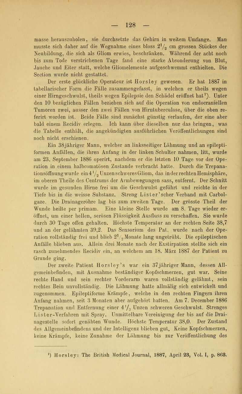 masse herauszuholen, sie durchsetzte das Gehirn in weitem Umfange. Man- musste sich daher auf die Wegnahme eines bloss 2^2 cdi grossen Stückes der Neubildung, die sich als Gliom erwies, beschränken. Während der acht noch bis zum Tode verstrichenen Tage fand eine starke Absonderung von Blut, Jauche und Eiter statt, welche Gliomelemente aufgeschwemmt enthielten. Die Section wurde nicht gestattet. Der erste glückliche Operateur ist Horsley gewesen. Er hat 1887 in tabellarischer Form die Fälle zusammengefasst, in welchen er theils wegen einer Hirngeschwulst, theils wegen Epilepsie den Schädel eröffnet hat^). Unter den 10 bezüglichen Fällen beziehen sich auf die Operation von endocraniellen Tumoren zwei, ausser den zwei Fällen von Hirntuberculose, über die oben re- ferirt worden ist. Beide Fälle sind zunächst günstig verlaufen, der eine aber bald einem Recidiv erlegen. Ich kann über dieselben nur das bringen, was die Tabelle enthält, die angekündigten ausführlichen Veröffentlichungen sind noch nicht erschienen. Ein 38jähriger Mann, welcher an linksseitiger Lähmung und an epilepti- formen Anfällen, die ihren Anfang in der linken Schulter nahmen, litt, wurde am 23. September 1886 operirt, nachdem er die letzten 10 Tage vor der Ope- ration in einem halbcomatösen Zustande verbracht hatte. Darch die Trepana- tionsöffnung wurde ein 4^/2 Unzen schweres Gliom, das in der rechten Hemisphäre, im oberen Theile des Centrums der Ärmbewegungen sass, entfernt. Der Schnitt wurde im gesunden Hirne frei um die Geschwulst geführt und reichte in der Tiefe bis in die weisse Substanz. Streng List er'scher Verband mit Carbol- gaze. Die Drainageröhre lag bis zum zweiten Tage. Der grösste Theil der Wunde heilte per primam. Eine kleine Stelle wurde am 8. Tage wieder er- öffnet, um einer hellen, serösen Flüssigkeit Ausfluss zu verschaffen. Sie wurde durch 30 Tage offen gehalten. Höchste Temperatur an der rechten Seite 38,7 und an der gelähmten 39,2. Das Sensorium des Fat. wurde nach der Ope- ration vollständig frei und blieb 2^/, Monate lang ungetrübt. Die epileptischen Anfälle blieben aus. Allein drei Monate nach der Exstirpation stellte sich ein rasch zunehmendes Recidiv ein, an welchem am 18. März 1887 der Patient zu Grunde ging. Der zweite Patient Horsley's war ein 37jähriger Mann, dessen All- gemeinbefinden, mit Ausnahme beständiger Kopfschmerzen, gut war. Seine rechte Hand und sein rechter Vorderarm waren vollständig gelähmt, sein rechtes Bein unvollständig. Die Lähmung hatte allmälig sich entwickelt und zugenommen. Epileptiforme Krämpfe, welche in den rechten Fingern ihren Anfang nahmen, seit 3 Monaten aber aufgehört hatten. Am 7. December 1886 Trepanation und Entfernung einer 4'/., Unzen schweren Geschwulst. Strenges Lister-Verfahren mit Spray. Unmittelbare Vereinigung der bis auf die Drai- nagestelle sofort genähten Wunde. Höchste Temperatur 38,0. Der Zustand des Allgemeinbefindens und der Intelligenz blieben gut. Keine Kopfschmerzen, keine Krämpfe, keine Zunahme der Lähmung bis zur Veröffentlichung des ') Horsley: The British MedicalJournal, 1887, April 23, Vol. I, p. 863.