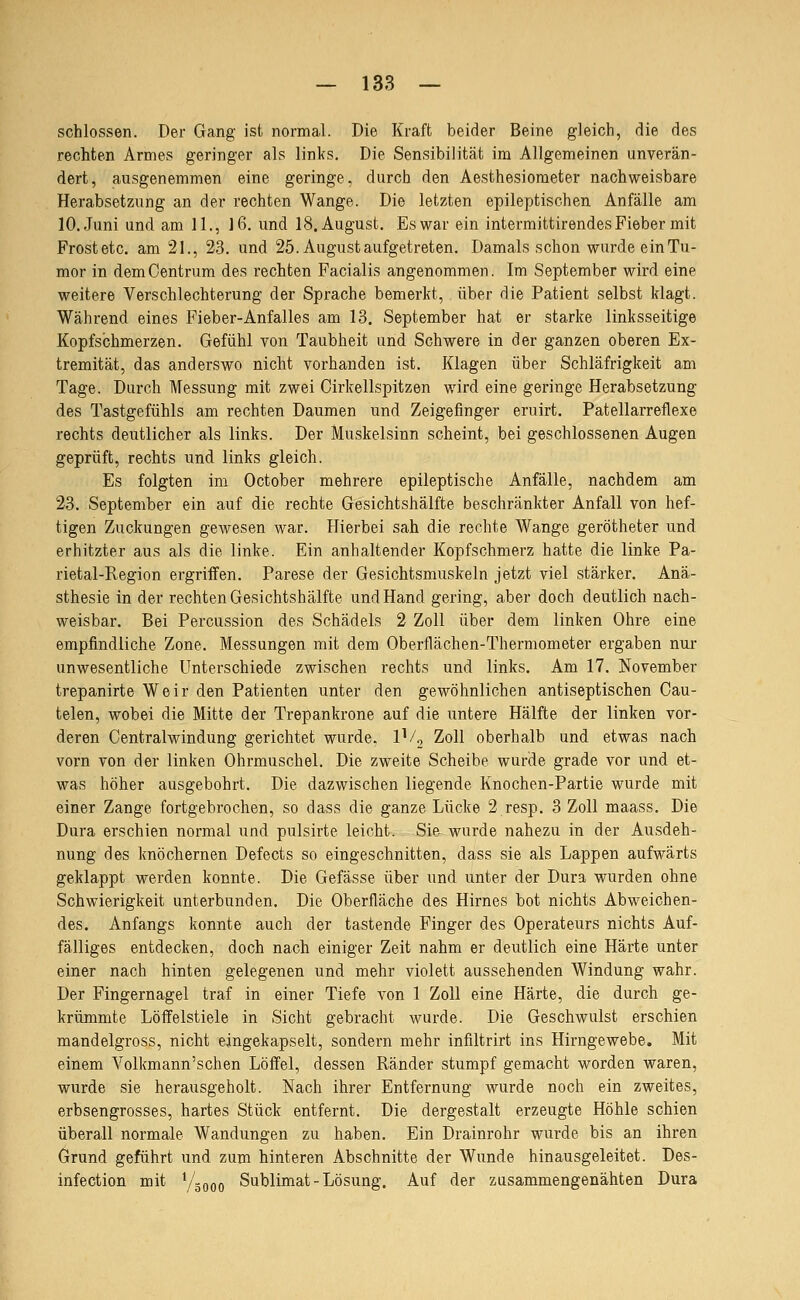 schlössen. Der Gang ist normal. Die Kraft beider Beine gleich, die des rechten Armes geringer als links. Die Sensibilität im Allgemeinen unverän- dert, ausgenommen eine geringe, durch den Aesthesiometer nachweisbare Herabsetzung an der rechten Wange. Die letzten epileptischen Anfälle am 10. Juni und am 11., ]6. und 18. August. Es war ein intermittirendes Fieber mit Frostete, am 21., 23. und 25. August aufgetreten. Damals schon wurde ein Tu- mor in dem Centrum des rechten Facialis angenommen. Im September wird eine weitere Verschlechterung der Sprache bemerkt, über die Patient selbst klagt. Während eines Fieber-Anfalles am 13. September hat er starke linksseitige Kopfschmerzen. Gefühl von Taubheit und Schwere in der ganzen oberen Ex- tremität, das anderswo nicht vorhanden ist. Klagen über Schläfrigkeit am Tage. Durch Messung mit zwei Oirkellspitzen wird eine geringe Herabsetzung des Tastgefühls am rechten Daumen und Zeigefinger eruirt. Patellarreflexe rechts deutlicher als links. Der Muskelsinn scheint, bei geschlossenen Augen geprüft, rechts und links gleich. Es folgten im October mehrere epileptische Anfälle, nachdem am 23. September ein auf die rechte Gesichtshälfte beschränkter Anfall von hef- tigen Zuckungen gewesen war. Hierbei sah die rechte Wange gerötheter und erhitzter aus als die linke. Ein anhaltender Kopfschmerz hatte die linke Pa- rietal-Region ergriffen. Parese der Gesichtsmuskeln jetzt viel stärker. Anä- sthesie in der rechten Gesichtshälfte und Hand gering, aber doch deutlich nach- weisbar. Bei Percussion des Schädels 2 Zoll über dem linken Ohre eine empfindliche Zone. Messungen mit dem Oberflächen-Thermometer ergaben nui- unwesentliche Unterschiede zwischen rechts und links. Am 17. November trepanirte Weir den Patienten unter den gewöhnlichen antiseptischen Cau- telen, wobei die Mitte der Trepankrone auf die untere Hälfte der linken vor- deren Centralwindung gerichtet wurde. IV^ Zoll oberhalb und etwas nach vorn von der linken Ohrmuschel. Die zweite Scheibe wurde grade vor und et- was höher ausgebohrt. Die dazwischen liegende Knochen-Partie wurde mit einer Zange fortgebrochen, so dass die ganze Lücke 2 resp. 3 Zoll maass. Die Dura erschien normal und pulsirte leicht. Sie.^ wurde nahezu in der Ausdeh- nung des knöchernen Defects so eingeschnitten, dass sie als Lappen aufwärts geklappt werden konnte. Die Gefässe über und unter der Dura wurden ohne Schwierigkeit unterbunden. Die Oberfläche des Hirnes bot nichts Abweichen- des. Anfangs konnte auch der tastende Finger des Operateurs nichts Auf- fälliges entdecken, doch nach einiger Zeit nahm er deutlich eine Härte unter einer nach hinten gelegenen und mehr violett aussehenden Windung wahr. Der Fingernagel traf in einer Tiefe von 1 Zoll eine Härte, die durch ge- krümmte Löffelstiele in Sicht gebracht wurde. Die Geschwulst erschien mandelgross, nicht eingekapselt, sondern mehr infiltrirt ins Hirngewebe. Mit einem Volkmann'schen Löffel, dessen Ränder stumpf gemacht worden waren, wurde sie herausgeholt. Nach ihrer Entfernung wurde noch ein zweites, erbsengrosses, hartes Stück entfernt. Die dergestalt erzeugte Höhle schien überall normale Wandungen zu haben. Ein Drainrohr wurde bis an ihren Grund geführt und zum hinteren Abschnitte der Wunde hinausgeleitet. Des- infection mit Y^ooo Sublimat - Lösung. Auf der zusammengenähten Dura