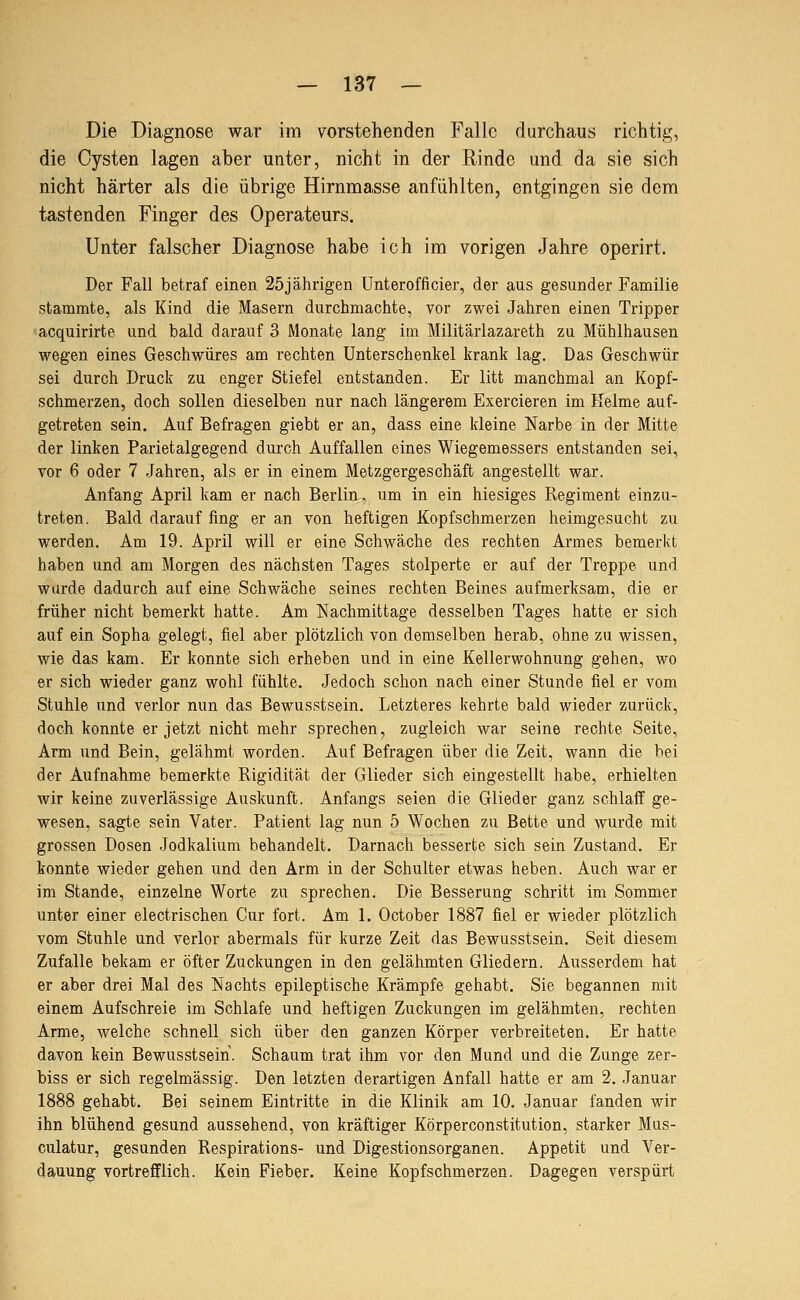 Die Diagnose war im vorstehenden Falle durchaus richtig, die Cysten lagen aber unter, nicht in der Rinde und da sie sich nicht härter als die übrige Hirnmasse anfühlten, entgingen sie dem tastenden Finger des Operateurs. Unter falscher Diagnose habe ich im vorigen Jahre operirt. Der Fall betraf einen 25jährigen ünterofficier, der aus gesunder Familie stammte, als Kind die Masern durchmachte, vor zwei Jahren einen Tripper acquirirte und bald darauf 3 Monate lang im Militärlazareth zu Mühlhausen wegen eines Geschwüres am rechten Unterschenkel krank lag. Das Geschwür sei durch Druck zu enger Stiefel entstanden. Er litt manchmal an Kopf- schmerzen, doch sollen dieselben nur nach längerem Exercieren im Keime auf- getreten sein. Auf Befragen giebt er an, dass eine kleine Narbe in der Mitte der linken Parietalgegend durch Auffallen eines Wiegemessers entstanden sei, vor 6 oder 7 Jahren, als er in einem Metzgergeschäft angestellt war. Anfang April kam er nach Berlin, um in ein hiesiges Regiment einzu- treten. Bald darauf fing er an von heftigen Kopfschmerzen heimgesucht zu werden. Am 19. April will er eine Schwäche des rechten Armes bemerkt haben und am Morgen des nächsten Tages stolperte er auf der Treppe und wurde dadurch auf eine Schwäche seines rechten Beines aufmerksam, die er früher nicht bemerkt hatte. Am Nachmittage desselben Tages hatte er sich auf ein Sopha gelegt, fiel aber plötzlich von demselben herab, ohne zu wissen, wie das kam. Er konnte sich erheben und in eine Kellerwohnung gehen, wo er sich wieder ganz wohl fühlte. Jedoch schon nach einer Stunde fiel er vom Stuhle und verlor nun das Bewusstsein. Letzteres kehrte bald wieder zurück, doch konnte er jetzt nicht mehr sprechen, zugleich war seine rechte Seite, Arm und Bein, gelähmt worden. Auf Befragen über die Zeit, wann die bei der Aufnahme bemerkte Rigidität der Glieder sich eingestellt habe, erhielten wir keine zuverlässige Auskunft. Anfangs seien die Glieder ganz schlaff ge- wesen, sagte sein Vater. Patient lag nun 5 Wochen zu Bette und wurde mit grossen Dosen Jodkalium behandelt. Darnach besserte sich sein Zustand. Er konnte wieder gehen und den Arm in der Schulter etwas heben. Auch war er im Stande, einzelne Worte zu sprechen. Die Besserung schritt im Sommer unter einer electrischen Cur fort. Am 1. October 1887 fiel er wieder plötzlich vom Stuhle und verlor abermals für kurze Zeit das Bewusstsein. Seit diesem Zufalle bekam er öfter Zuckungen in den gelähmten Gliedern. Ausserdem hat er aber drei Mal des Nachts epileptische Krämpfe gehabt. Sie begannen mit einem Aufschreie im Schlafe und heftigen Zuckungen im gelähmten, rechten Arme, welche schnell sich über den ganzen Körper verbreiteten. Er hatte davon kein Bewusstsein. Schaum trat ihm vor den Mund und die Zunge zer- biss er sich regelmässig. Den letzten derartigen Anfall hatte er am 2. Januar 1888 gehabt. Bei seinem Eintritte in die Klinik am 10. Januar fanden wir ihn blühend gesund aussehend, von kräftiger Körperconstitution, starker Mas- culatur, gesunden Respirations- und Digestionsorganen. Appetit und Ver- dauung vortrefflich. Kein Fieber. Keine Kopfschmerzen. Dagegen verspürt
