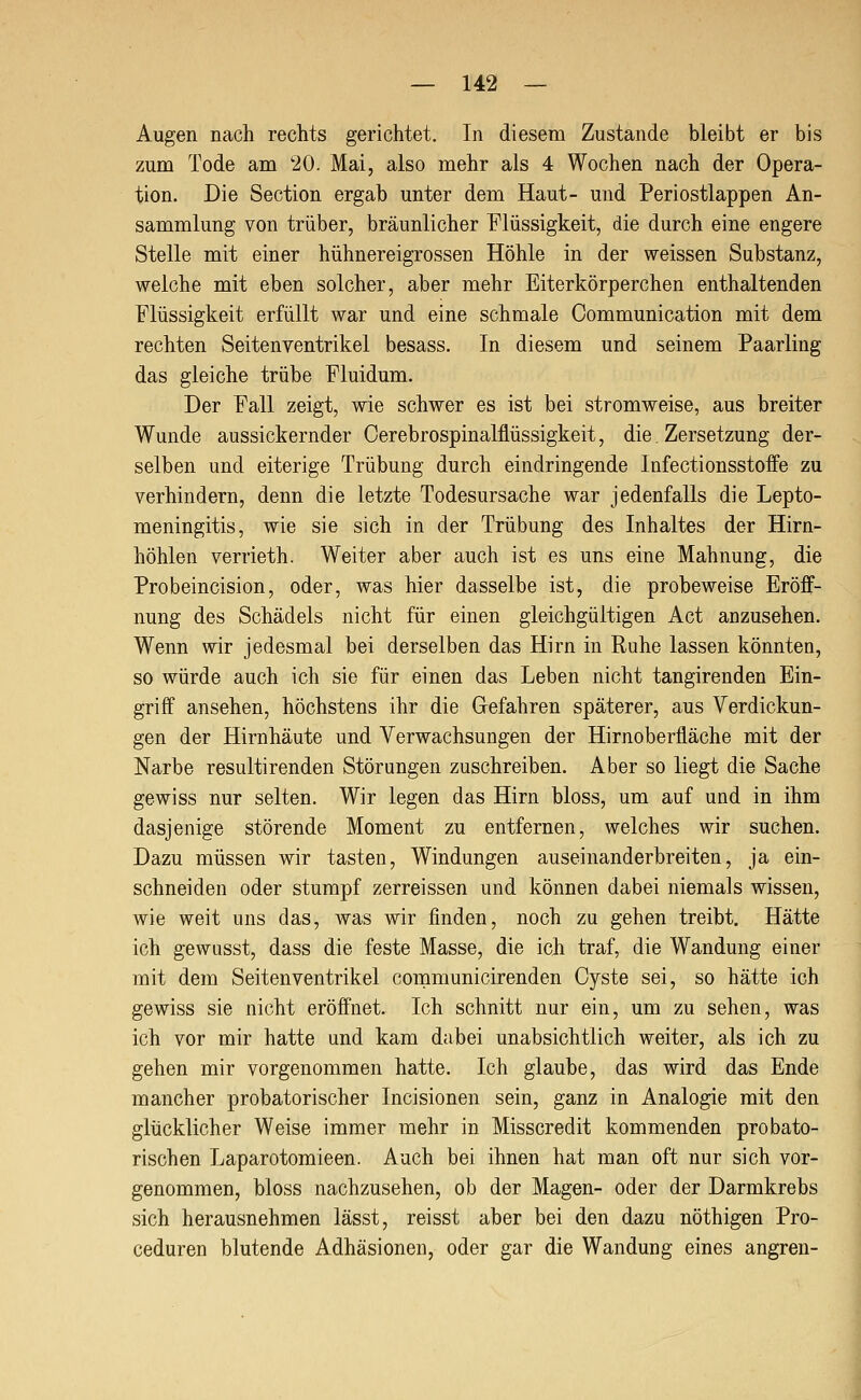 Augen nach rechts gerichtet. In diesem Zustande bleibt er bis zum Tode am '20. Mai, also mehr als 4 Wochen nach der Opera- tion. Die Section ergab unter dem Haut- und Periostlappen An- sammlung von trüber, bräunlicher Flüssigkeit, die durch eine engere Stelle mit einer hühnereigrossen Höhle in der weissen Substanz, welche mit eben solcher, aber mehr Eiterkörperchen enthaltenden Flüssigkeit erfüllt war und eine schmale Communication mit dem rechten Seitenventrikel besass. In diesem und seinem Paarling das gleiche trübe Fluidum. Der Fall zeigt, wie schwer es ist bei stromweise, aus breiter Wunde aussickernder Cerebrospinalflüssigkeit, die. Zersetzung der- selben und eiterige Trübung durch eindringende Infectionsstoife zu verhindern, denn die letzte Todesursache war jedenfalls die Lepto- meningitis, wie sie sich in der Trübung des Inhaltes der Hirn- höhlen verrieth. Weiter aber auch ist es uns eine Mahnung, die Probeincision, oder, was hier dasselbe ist, die probeweise Eröff- nung des Schädels nicht für einen gleichgültigen Act anzusehen. Wenn wir jedesmal bei derselben das Hirn in Ruhe lassen könnten, so würde auch ich sie für einen das Leben nicht tangirenden Ein- griff ansehen, höchstens ihr die Gefahren späterer, aus Verdickun- gen der Hirnhäute und Verwachsungen der Hirnoberfläche mit der Narbe resultirenden Störungen zuschreiben. Aber so liegt die Sache gewiss nur selten. Wir legen das Hirn bloss, um auf und in ihm dasjenige störende Moment zu entfernen, welches wir suchen. Dazu müssen wir tasten, Windungen auseinanderbreiten, ja ein- schneiden oder stumpf zerreissen und können dabei niemals wissen, wie weit uns das, was wir finden, noch zu gehen treibt. Hätte ich gewLisst, dass die feste Masse, die ich traf, die Wandung einer mit dem Seitenventrikel communicirenden Cyste sei, so hätte ich gewiss sie nicht eröffnet. Ich schnitt nur ein, um zu sehen, was ich vor mir hatte und kam dabei unabsichtlich weiter, als ich zu gehen mir vorgenommen hatte. Ich glaube, das wird das Ende mancher probatorischer Incisionen sein, ganz in Analogie mit den glücklicher Weise immer mehr in Misscredit kommenden probato- rischen Laparotomieen. Auch bei ihnen hat man oft nur sich vor- genommen, bloss nachzusehen, ob der Magen- oder der Darmkrebs sich herausnehmen lässt, reisst aber bei den dazu nöthigen Pro- ceduren blutende Adhäsionen, oder gar die Wandung eines angren-