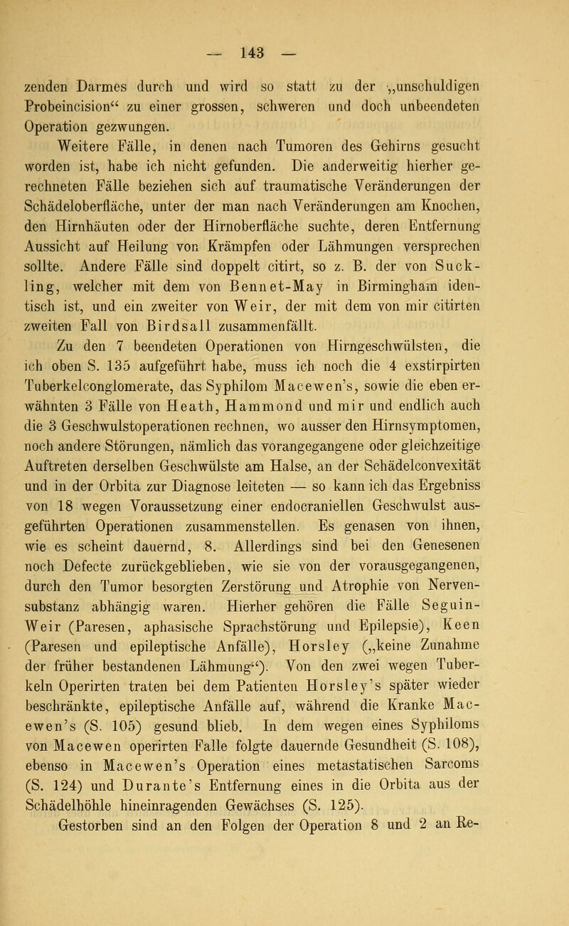 zenden Darmes durch und wird so statt zu der „unschuldigen Probeincision zu einer grossen, schweren und doch unbeendeten Operation gezwungen. Weitere Fälle, in denen nach Tumoren des Gehirns gesucht worden ist, habe ich nicht gefunden. Die anderweitig hierher ge- rechneten Fälle beziehen sich auf traumatische Veränderungen der Schädeloberfläche, unter der man nach Veränderungen am Knochen, den Hirnhäuten oder der Hirnoberfläche suchte, deren Entfernung Aussicht auf Heilung von Krämpfen oder Lähmungen versprechen sollte. Andere Fälle sind doppelt citirt, so z. B. der von Suck- Hng, welcher mit dem von Bennet-May in Birmingham iden- tisch ist, und ein zweiter von Weir, der mit dem von mir citirten zweiten Fall von Birdsall zusammenfällt. Zu den 7 beendeten Operationen von Hirngeschwülsten, die ich oben S. 135 aufgeführt habe, muss ich noch die 4 exstirpirten Tuberkelconglomerate, das Syphilom Macewen's, sowie die ebener- wähnten 3 Fälle von Heath, Hammond und mir und endlich auch die 3 Geschwulstoperationen rechnen, wo ausser den Hirnsymptomen, noch andere Störungen, nämlich das vorangegangene oder gleichzeitige Auftreten derselben Geschwülste am Halse, an der Schädelconvexität und in der Orbita zur Diagnose leiteten — so kann ich das Ergebniss von 18 wegen Voraussetzung einer endocranieilen Geschwulst aus- geführten Operationen zusammenstellen. Es genasen von ihnen, wie es scheint dauernd, 8. Allerdings sind bei den Genesenen noch Defecte zurückgeblieben, wie sie von der vorausgegangenen, durch den Tumor besorgten Zerstörung und Atrophie von Nerven- substanz abhängig waren. Hierher gehören die Fälle Seguin- Weir (Paresen, aphasische Sprachstörung und Epilepsie), Keen (Paresen und epileptische Anfälle), Horsley („keine Zunahme der früher bestandenen Lähmung). Von den zwei wegen Tuber- keln Operirten traten bei dem Patienten Horsley's später wieder beschränkte, epileptische Anfälle auf, während die Kranke Mac- ewen's (S. 105) gesund blieb. In dem wegen eines Syphiloms von Macewen operirten Falle folgte dauernde Gesundheit (S. 108), ebenso in Macewen's Operation eines metastatischen Sarcoms (S. 124) und Durante's Entfernung eines in die Orbita aus der Schädelhöhle hineinragenden Gewächses (S. 125). Gestorben sind an den Folgen der Operation 8 und 2 an Re-