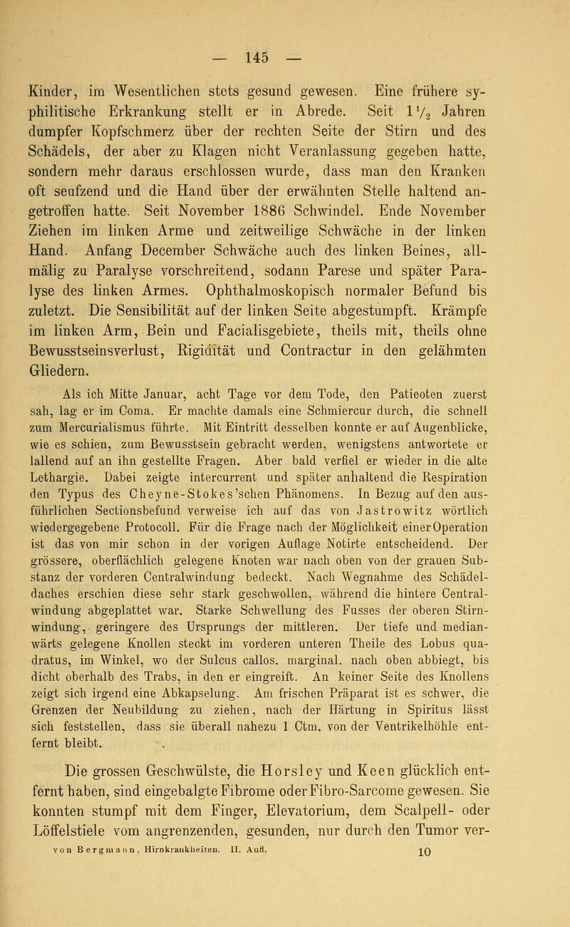 Kinder, im Wesentlichen stets gesund gewesen. Eine frühere sy- philitische Erkrankung stellt er in Abrede. Seit 1V2 Jahren dumpfer Kopfschmerz über der rechten Seite der Stirn und des Schädels, der aber zu Klagen nicht Veranlassung gegeben hatte, sondern mehr daraus erschlossen wurde, dass man den Kranken oft seufzend und die Hand über der erwähnten Stelle haltend an- getroffen hatte. Seit November 1886 Schwindel. Ende November Ziehen im linken Arme und zeitweilige Schwäche in der linken Hand. Anfang December Schwäche auch des linken Beines, all- mälig zu Paralyse vorschreitend, sodann Parese und später Para- lyse des linken Armes. Ophthalmoskopisch normaler Befund bis zuletzt. Die Sensibilität auf der linken Seite abgestumpft. Krämpfe im linken Arm, Bein und Facialisgebiete, theils mit, theils ohne BewusstseinsVerlust, Rigidität und Contractur in den gelähmten Gliedern. Als ich Mitte Januar, acht Tage vor dem Tode, den Patieoten zuerst sah, lag er im Coma. Er machte damals eine Schmiercur durch, die schnell zum Mercurialismus führte. Mit Eintritt desselben konnte er auf Augenblicke, wie es schien, zum Bewusstsein gebracht werden, wenigstens antwortete er lallend auf an ihn gestellte Fragen. Aber bald verfiel er wieder in die alte Lethargie. Dabei zeigte intercurrent und später anhaltend die Respiration den Typus des Cheyne-Stokes'schen Phänomens. In Bezug auf den aus- führlichen Sectionsbefund verweise ich auf das von Jastrowitz wörtlich wiedergegebene Protocoll. Für die Frage nach der Möglichkeit einer Operation ist das von mir schon in der vorigen Auflage Notirte entscheidend. Der grössere, oberflächlich gelegene Knoten war nach oben von der grauen Sub- stanz der vorderen Centralwindung bedeckt. Nach Wegnahme des Schädel- daches erschien diese sehr stark geschwollen, während die hintere Central- windung abgeplattet war. Starke Schwellung des Fusses der oberen Stirn- windung,- geringere des Ursprungs der mittleren. Der tiefe und median- wärts gelegene Knollen steckt im vorderen unteren Theile des Lobus qua- dratus, im Winkel, wo der Sulcus callos. marginal, nach oben abbiegt, bis dicht oberhalb des Trabs, in den er eingreift. An keiner Seite des Knollens zeigt sich irgend eine Abkapselung. Am frischen Präparat ist es schwer, die Grenzen der Neubildung zu ziehen, nach der Härtung in Spiritus lässt sich feststellen, dass sie überall nahezu 1 Ctm. von der Ventrikelhöhle ent- fernt bleibt. Die grossen Geschwülste, die Horsley und Keen glücklich ent- fernthaben, sind eingebalgte Fibrome oderFibro-Sarcome gewesen. Sie konnten stumpf mit dem Finger, Elevatorium, dem Sealpell- oder Löffelstiele vom angrenzenden, gesunden, nur durch den Tumor ver- von Bergmann, Hirnkraiiklieiten. II. AuH. ]^Q