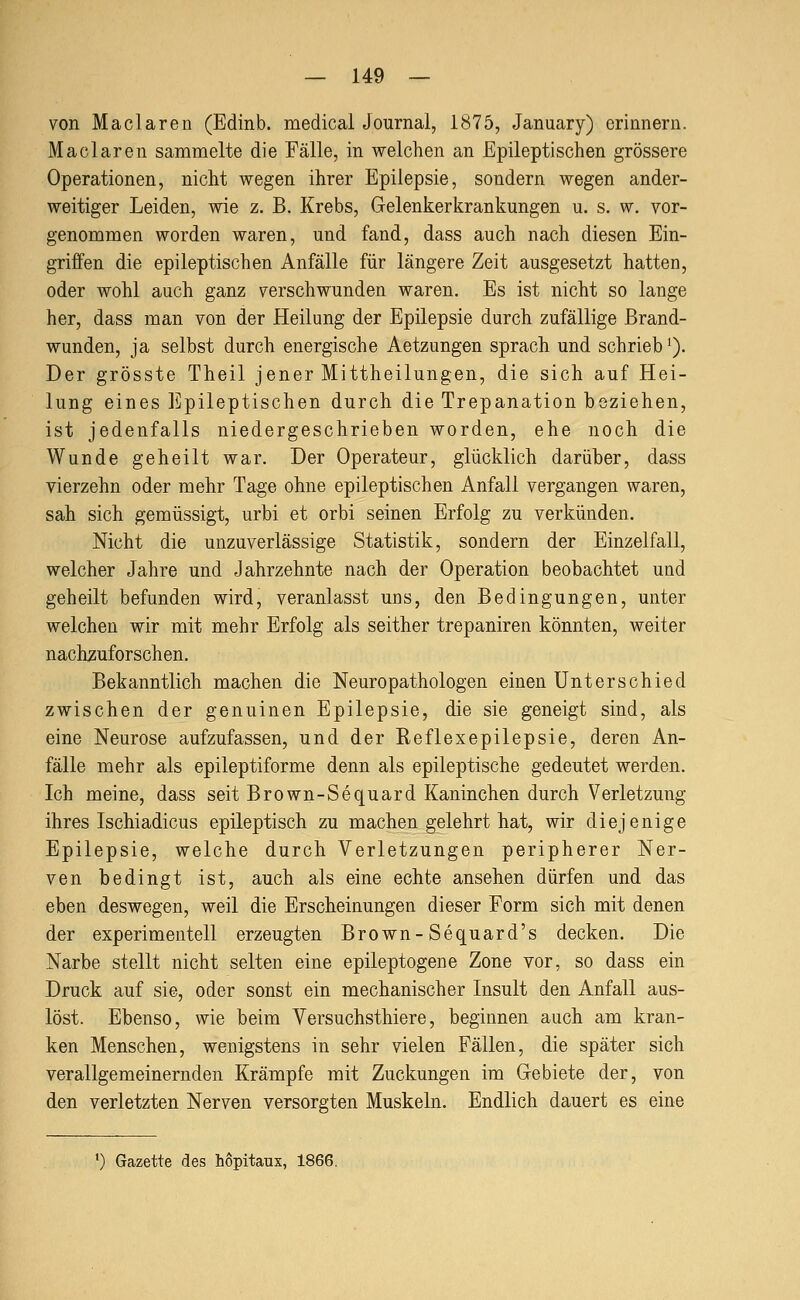 von Maclaren (Edinb. medical Journal, 1875, January) erinnern. Maclaren sammelte die Fälle, in welchen a.n Epileptischen grössere Operationen, nicht wegen ihrer Epilepsie, sondern wegen ander- weitiger Leiden, wie z. B. Krebs, Gelenkerkrankungen u. s. w. vor- genommen worden waren, und fand, dass auch nach diesen Ein- griffen die epileptischen Anfälle für längere Zeit ausgesetzt hatten, oder wohl auch ganz verschwunden waren. Es ist nicht so lange her, dass man von der Heilung der Epilepsie durch zufällige Brand- wunden, ja selbst durch energische Aetzungen sprach und schrieb'). Der grösste Theil jener Mittheilungen, die sich auf Hei- lung eines Epileptischen durch die Trepanation beziehen, ist jedenfalls niedergeschrieben worden, ehe noch die Wunde geheilt war. Der Operateur, glücklich darüber, dass vierzehn oder mehr Tage ohne epileptischen Anfall vergangen waren, sah sich gemüssigt, urbi et orbi seinen Erfolg zu verkünden. Nicht die unzuverlässige Statistik, sondern der Einzelfall, welcher Jahre und Jahrzehnte nach der Operation beobachtet und geheilt befunden wird, veranlasst uns, den Bedingungen, unter welchen wir mit mehr Erfolg als seither trepaniren könnten, weiter nachzuforschen. Bekanntlich machen die Neuropathologen einen Unterschied zwischen der genuinen Epilepsie, die sie geneigt sind, als eine Neurose aufzufassen, und der Reflexepilepsie, deren An- fälle mehr als epileptiforme denn als epileptische gedeutet werden. Ich meine, dass seit Brown-Sequard Kaninchen durch Verletzung ihres Ischiadicus epileptisch zu machen gelehrt hat, wir diejenige Epilepsie, welche durch Verletzungen peripherer Ner- ven bedingt ist, auch als eine echte ansehen dürfen und das eben deswegen, weil die Erscheinungen dieser Form sich mit denen der experimentell erzeugten Brown-Sequard's decken. Die Narbe stellt nicht selten eine epileptogene Zone vor, so dass ein Druck auf sie, oder sonst ein mechanischer Insult den Anfall aus- löst. Ebenso, wie beim Versuchsthiere, beginnen auch am kran- ken Menschen, wenigstens in sehr vielen Fällen, die später sich verallgemeinernden Krämpfe mit Zuckungen im Gebiete der, von den verletzten Nerven versorgten Muskeln. Endlich dauert es eine ') Gazette des hopitaux, 1866.