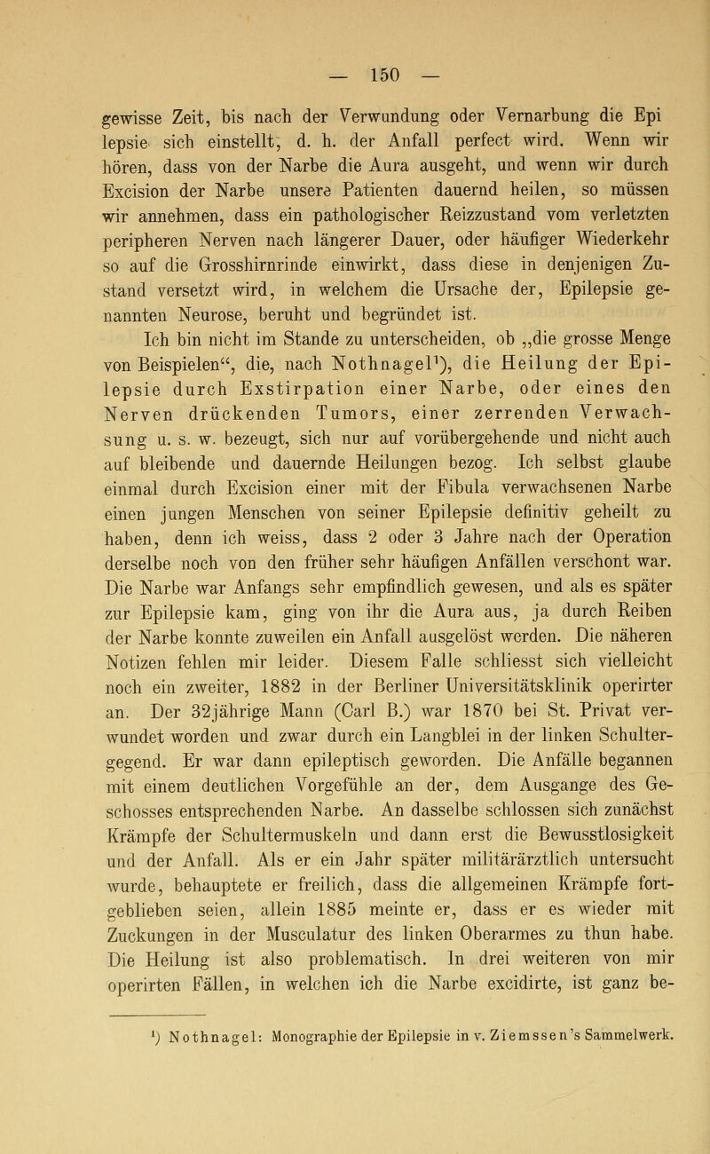 gewisse Zeit, bis nach der Verwundung oder Vernarbung die Epi lepsie sich einstellt, d. h. der Anfall perfect wird. Wenn wir hören, dass von der Narbe die Aura ausgeht, und wenn wir durch Excision der Narbe unsere Patienten dauernd heilen, so müssen wir annehmen, dass ein pathologischer Reizzustand vom verletzten peripheren Nerven nach längerer Dauer, oder häufiger Wiederkehr so auf die Grosshirnrinde einwirkt, dass diese in denjenigen Zu- stand versetzt wird, in welchem die Ursache der, Epilepsie ge- nannten Neurose, beruht und begründet ist. Ich bin nicht im Stande zu unterscheiden, ob „die grosse Menge von Beispielen, die, nach NothnageP), die Heilung der Epi- lepsie durch Exstirpation einer Narbe, oder eines den Nerven drückenden Tumors, einer zerrenden Verwach- sung u. s. w. bezeugt, sich nur auf vorübergehende und nicht auch auf bleibende und dauernde Heilungen bezog. Ich selbst glaube einmal durch Excision einer mit der Fibula verwachsenen Narbe einen jungen Menschen von seiner Epilepsie definitiv geheilt zu haben, denn ich weiss, dass 2 oder 3 Jahre nach der Operation derselbe noch vou den früher sehr häufigen Anfällen verschont war. Die Narbe war Anfangs sehr empfindlich gewesen, und als es später zur Epilepsie kam, ging von ihr die Aura aus, ja durch Reiben der Narbe konnte zuweilen ein Anfall ausgelöst werden. Die näheren Notizen fehlen mir leider. Diesem Falle schliesst sich vielleicht noch ein zweiter, 1882 in der Berliner Universitätsklinik operirter an. Der 32jährige Mann (Carl B.) war 1870 bei St. Privat ver- wundet worden und zwar durch ein Langblei in der linken Schulter- gegend. Er war dann epileptisch geworden. Die Anfälle begannen mit einem deutlichen Vorgefühle an der, dem Ausgange des Ge- schosses entsprechenden Narbe. An dasselbe schlössen sich zunächst Krämpfe der Schultermuskeln und dann erst die Bewusstlosigkeit und der Anfall. Als er ein Jahr später militärärztlich untersucht wurde, behauptete er freilich, dass die allgemeinen Krämpfe fort- geblieben seien, allein 1885 meinte er, dass er es wieder mit Zuckungen in der Musculatur des linken Oberarmes zu thun habe. Die Heilung ist also problematisch. In drei weiteren von mir operirten Fällen, in welchen ich die Narbe excidirte, ist ganz be- *; Nothnagel: Monographie der Epilepsie in v. Ziemssen's Sammelwerk.