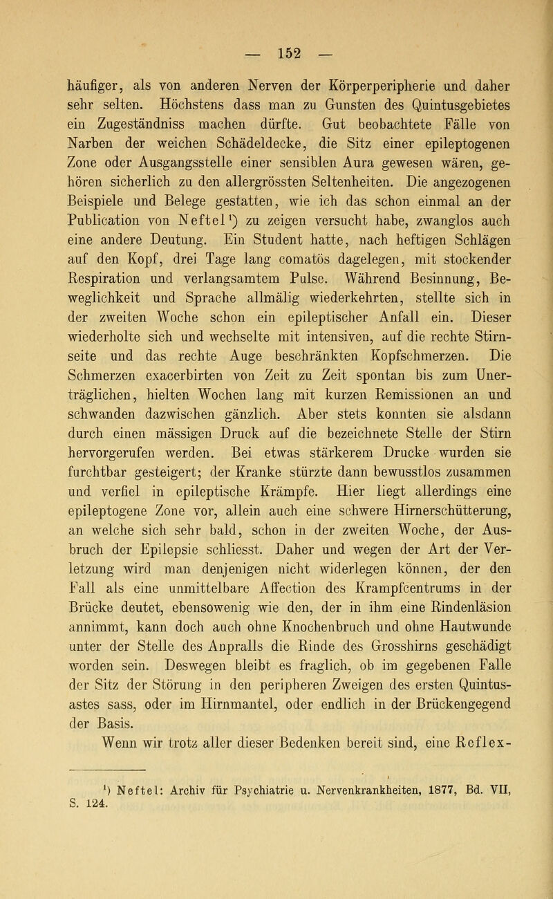 häufiger, als von anderen Nerven der Körperperipherie und daher sehr selten. Höchstens dass man zu Gunsten des Quintusgehietes ein Zugeständniss machen dürfte. Gut beobachtete Fälle von Narhen der weichen Schädeldecke, die Sitz einer epileptogenen Zone oder Ausgangsstelle einer sensiblen Aura gewesen wären, ge- hören sicherlich zu den allergrössten Seltenheiten. Die angezogenen Beispiele und Belege gestatten, wie ich das schon einmal an der Publication von Neftel') zu zeigen versucht habe, zwanglos auch eine andere Deutung. Ein Student hatte, nach heftigen Schlägen auf den Kopf, drei Tage lang comatös dagelegen, mit stockender Respiration und verlangsamtem Pulse. Während Besinnung, Be- weglichkeit und Sprache allmälig wiederkehrten, stellte sich in der zweiten Woche schon ein epileptischer Anfall ein. Dieser wiederholte sich und wechselte mit intensiven, auf die rechte Stirn- seite und das rechte Auge beschränkten Kopfschmerzen. Die Schmerzen exacerbirten von Zeit zu Zeit spontan bis zum Uner- träglichen, hielten Wochen lang mit kurzen Remissionen an und schwanden dazwischen gänzlich. Aber stets konnten sie alsdann durch einen massigen Druck auf die bezeichnete Stelle der Stirn hervorgerufen werden. Bei etwas stärkerem Drucke wurden sie furchtbar gesteigert; der Kranke stürzte dann bewusstlos zusammen und verfiel in epileptische Krämpfe. Hier liegt allerdings eine epileptogene Zone vor, allein auch eine schwere Hirnerschütterung, an welche sich sehr bald, schon in der zweiten Woche, der Aus- bruch der Epilepsie schliesst. Daher und wegen der Art der Ver- letzung wird man denjenigen nicht widerlegen können, der den Fall als eine unmittelbare Affection des Krampfcentrums in der Brücke deutet, ebensowenig wie den, der in ihm eine Rindenläsion annimmt, kann doch auch ohne Knochenbruch und ohne Hautwunde unter der Stelle des Anpralls die Rinde des Grosshirns geschädigt worden sein. Deswegen bleibt es fraglich, ob im gegebenen Falle der Sitz der Störung in den peripheren Zweigen des ersten Quintus- astes sass, oder im Hirnmantel, oder endlich in der Brückengegend der Basis. Wenn wir trotz aller dieser Bedenken bereit sind, eine Reflex- ') Neftel: Archiv für Psychiatrie u. Nervenkrankheiten, 1877, Bd. VII, S. 124.