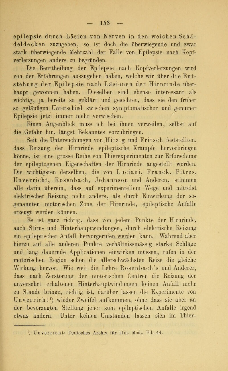 epilepsie durch Läsion von Nerven in den weichen Schä- deldecken zuzugeben, so ist doch die überwiegende und zwar stark überwiegende Mehrzahl der Fälle von Epilepsie nach Kopf- verletzungen anders zu begründen. Die Beurtheilung der Epilepsie nach Kopfverletzungen wird von den Erfahrungen auszugehen haben, welche wir über die Ent- stehung der Epilepsie nach Läsionen der Hirnrinde über- haupt gewonnen haben. Dieselben sind ebenso interessant als wichtig, ja bereits so geklärt und gesichtet, dass sie den früher so geläufigen Unterschied zwischen symptomatischer und genuiner Epilepsie jetzt immer mehr verwischen. Einen Augenblick muss ich bei ihnen verweilen, selbst auf die Gefahr hin, längst Bekanntes vorzubringen. Seit die Untersuchungen von Hitzig und Fritsch feststellten, dass Reizung der Hirnrinde epileptische Krämpfe hervorbringen könne, ist eine grosse Reihe von Thierexperimenten zur Erforschung der epileptogenen Eigenschaften der Hirnrinde angestellt worden. Die wichtigsten derselben, die von Luciani, Franck, Pitres, Unverricht, Rosenbach, Johannson und Anderen, stimmen alle darin überein, dass auf experimentellem Wege und mittelst elektrischer Reizung nicht anders, als durch Einwirkung der so- genannten motorischen Zone der Hirnrinde, epileptische Anfälle erzeugt werden können. Es ist ganz richtig, dass von jedem Punkte der Hirnrinde, auch Stirn- und Hinterhauptwindungen, durch elektrische Reizung ein epileptischer Anfall hervorgerufen werden kann. Während aber hierzu auf alle anderen Punkte verhältnissmässig starke Schläge und lang dauernde Applicationen einwirken müssen, rufen in der motorischen Region schon die allerschwächsten Reize die gleiche Wirkung hervor. Wie weit die Lehre Rosenbach's und Anderer, dass nach Zerstörung der motorischen Centren die Reizung der unversehrt erhaltenen Hinterhauptwindungen keinen Anfall mehr zu Stande bringe, richtig ist, darüber lassen die Experimente von Unverricht') wieder Zweifel aufkommen, ohne dass sie aber an der bevorzugten Stellung jener zum epileptischen Anfalle irgend etwas ändern. Unter keinen Umständen lassen sich im Thier- 0 Unverricht: Deutsches Archiv für klin. Med., Bd. 44.