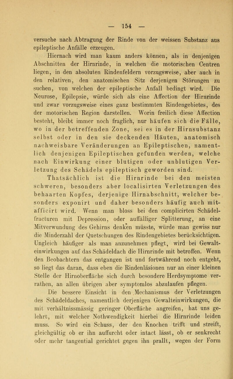 versuche nach Abtragung der Rinde von der weissen Substanz aus epileptische Anfälle erzeugen. Hiernach wird man kaum anders können, als in denjenigen Abschnitten der Hirnrinde, in welchen die motorischen Oentren liegen, in den absoluten Rindenfeldern vorzugsweise, aber auch in den relativen, den anatomischen Sitz derjenigen Störungen zu suchen, von welchen der epileptische Anfall bedingt wird. Die Neurose, Epilepsie, würde sich als eine Affection der Hirnrinde und zwar vorzugsweise eines ganz bestimmten Rindengebietes, des der motorischen Region darstellen. Worin freilich diese Affection besteht, bleibt immer noch fraglich, nur häufen sich die Fälle, wo in der betreffenden Zone, sei es in der Hirnsubstanz selbst oder in den sie deckenden Häuten, anatomisch nachweisbare Veränderungen an Epileptischen, nament- lich denjenigen Epileptischen gefunden werden, welche nach Einwirkung einer blutigen oder unblutigen Ver- letzung des Schädels epileptisch geworden sind. Thatsächlich ist die Hirnrinde bei den meisten schweren, besonders aber localisirten Verletzungen des behaarten Kopfes, derjenige Hirnabschnitt, welcher be- sonders exponirt und daher besonders häufig auch mit- afficirt wird. Wenn man bloss bei den complicirten Schädel- fracturen mit Depression, oder auffälliger Splitterung, an eine Mitverwundung des Gehirns denken müsste, würde man gewiss nur die Minderzahl der Quetschungen des Rindengebietes berücksichtigen. Ungleich häufiger als man anzunehmen pflegt, wird bei Gewalt- einwirkungen auf das Schädeldach die Hirnrinde mit betroffen. Wenn den Beobachtern das entgangen ist und fortwährend noch entgeht, so liegt das daran, dass eben die Rindenläsionen nur an einer kleinen Stelle der Hirnoberfläche sich durch besondere Herdsymptome ver- rathen, an allen übrigen aber symptomlos abzulaufen pflegen. Die bessere Einsicht in den .Mechanismus der Verletzungen des Schädeldaches, namentlich derjenigen Gewalteinwirkungen, die mit verhältnissmässig geringer Oberfläche angreifen, hat uns ge- lehrt, mit welcher Nothwendigkeit hierbei die Hirnrinde leiden muss. So wird ein Schuss, der den Knochen trifft und streift, gleichgültig ob er ihn auffurcht oder intact lässt, ob er senkrecht oder mehr tangential gerichtet gegen ihn prallt, wegen der Form