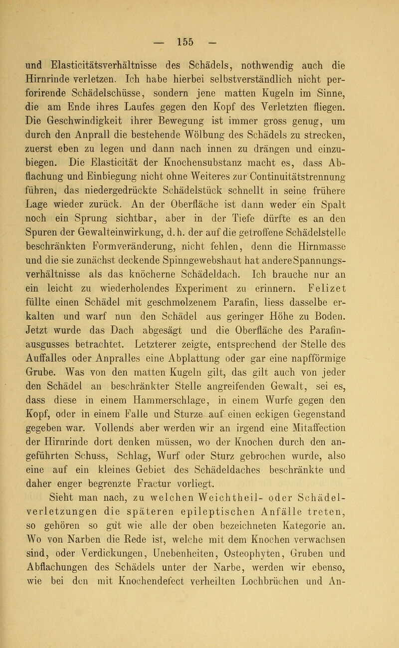 und Elasticitätsverhältnisse des Schädels, nothwendig auch die Hirnrinde verletzen. Ich habe hierbei selbstverständlich nicht per- forirende Schädelschüsse, sondern jene matten Kugeln im Sinne, die am Ende ihres Laufes gegen den Kopf des Verletzten fliegen. Die Geschwindigkeit ihrer Bewegung ist immer gross genug, um durch den Anprall die bestehende Wölbung des Schädels zu strecken, zuerst eben zu legen und dann nach innen zu drängen und einzu- biegen. Die Elasticität der Knochensubstanz macht es, dass Ab- flachung und Einbiegung nicht ohne Weiteres zur Continuitätstrennung führen, das niedergedrückte Schädelstück schnellt in seine frühere Lage wieder zurück. An der Oberfläche ist dann weder ein Spalt noch ein Sprung sichtbar, aber in der Tiefe dürfte es an den Spuren der Gewalteinwirkung, d.h. der auf die getroffene Schädelstelle beschränkten Form Veränderung, nicht fehlen, denn die Hirnmasse und die sie zunächst deckende Spinngewebshaut hat andere Spannungs- verhältnisse als das knöcherne Schädeldach. Ich brauche nur an ein leicht zu wiederholendes Experiment zu erinnern. Felizet füllte einen Schädel mit geschmolzenem Parafin, Hess dasselbe er- kalten und warf nun den Schädel aus geringer Höhe zu Boden. Jetzt wurde das Dach abgesägt und die Oberfläche des Parafin- ausgusses betrachtet. Letzterer zeigte, entsprechend der Stelle des Auffalles oder Anpralles eine Abplattung oder gar eine napfförmige Grube. Was von den matten Kugeln gilt, das gilt auch von jeder den Schädel an beschränkter Stelle angreifenden Gewalt, sei es, dass diese in einem Hammerschlage, in einem Wurfe gegen den Kopf, oder in einem Falle und Sturze auf einen eckigen Gegenstand gegeben war. Vollends aber werden wir an irgend eine Mitaffection der Hirnrinde dort denken müssen, wo der Knochen durch den an- geführten Schuss, Schlag, Wurf oder Sturz gebrochen wurde, also eine auf ein kleines Gebiet des Schädeldaches beschränkte und daher enger begrenzte Fractur vorliegt. Sieht man nach, zu welchen Weichtheil- oder Schädel- verletzungen die späteren epileptischen Anfälle treten, so gehören so gut wie alle der oben bezeichneten Kategorie an. Wo von Narben die Rede ist, welche mit dem Knochen verwachsen sind, oder Verdickungen, Unebenheiten, Osteophyten, Gruben und Abflachungen des Schädels unter der Narbe, werden wir ebenso, wie bei den mit Knochendefect verheilten Lochbrüchen und An-