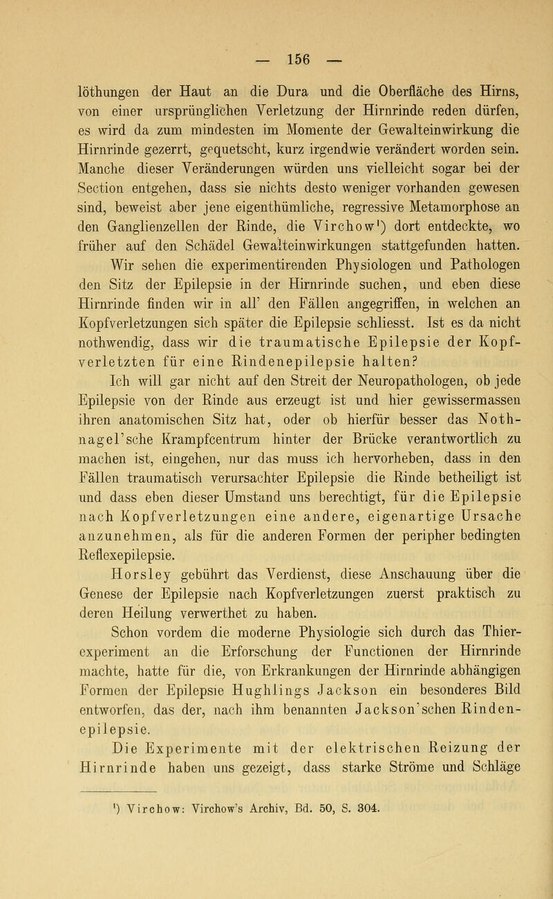 löthungen der Haut an die Dura und die Oberfläche des Hirns, von einer ursprünglichen Verletzung der Hirnrinde reden dürfen, es wird da zum mindesten im Momente der Gewalteinwirkung die Hirnrinde gezerrt, gequetscht, kurz irgendwie verändert worden sein. Manche dieser Veränderungen würden uns vielleicht sogar bei der Section entgehen, dass sie nichts desto weniger vorhanden gewesen sind, beweist aber jene eigenthümliche, regressive Metamorphose an den Ganglienzellen der Rinde, die Virchow') dort entdeckte, wo früher auf den Schädel Gewalteinwirkungen stattgefunden hatten. Wir sehen die experimentirenden Physiologen und Pathologen den Sitz der Epilepsie in der Hirnrinde suchen, und eben diese Hirnrinde finden wir in all' den Fällen angegriffen, in welchen an Kopfverletzungen sich später die Epilepsie schliesst. Ist es da nicht nothwendig, dass wir die traumatische Epilepsie der Kopf- verletzten für eine Rindenepilepsie halten? Ich will gar nicht auf den Streit der Neuropathologen, ob jede Epilepsie von der Rinde aus erzeugt ist und hier gewissermassen ihren anatomischen Sitz hat, oder ob hierfür besser das Noth- nagel'sehe Krampfcentrum hinter der Brücke verantwortlich zu machen ist, eingehen, nur das muss ich hervorheben, dass in den Fällen traumatisch verursachter Epilepsie die Rinde betheiligt ist und dass eben dieser Umstand uns berechtigt, für die Epilepsie nach Kopfverletzungen eine andere, eigenartige Ursache anzunehmen, als für die anderen Formen der peripher bedingten Reflexepilepsie. Horsley gebührt das Verdienst, diese Anschauung über die Genese der Epilepsie nach Kopfverletzungen zuerst praktisch zu deren Heilung verwerthet zu haben. Schon vordem die moderne Physiologie sich durch das Thier- experiment an die Erforschung der Functionen der Hirnrinde machte, hatte für die, von Erkrankungen der Hirnrinde abhängigen Formen der Epilepsie Hughlings Jackson ein besonderes Bild entworfen, das der, nach ihm benannten Jackson'sehen Rinden- epilepsie. Die Experimente mit der elektrischen Reizung der Hirnrinde haben uns gezeigt, dass starke Ströme und Schläge ') Virchow: Virchow's Archiv, Bd. 50, S. 304.