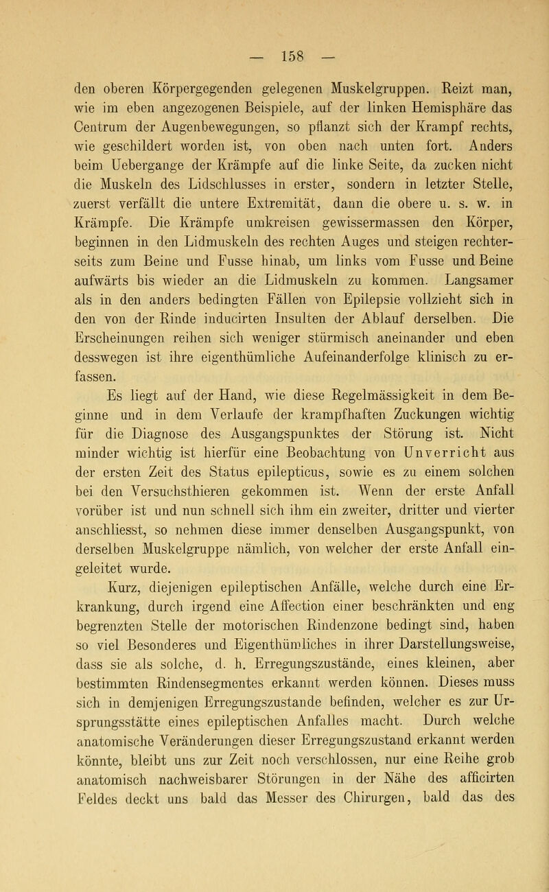den oberen Körpergegenden gelegenen Muskelgruppen. Reizt man, wie im eben angezogenen Beispiele, auf der linken Hemisphäre das Centrum der Augenbewegungen, so pflanzt sich der Krampf rechts, wie geschildert worden ist, von oben nach unten fort. Anders beim Uebergange der Krämpfe auf die linke Seite, da zucken nicht die Muskeln des Lidschlusses in erster, sondern in letzter Stelle, zuerst verfällt die untere Extremität, dann die obere u. s. w. in Krämpfe. Die Krämpfe umkreisen gewissermassen den Körper, beginnen in den Lidmuskeln des rechten Auges und steigen rechter- seits zum Beine und Fusse hinab, um links vom Fusse und Beine aufwärts bis wieder an die Lidmuskeln zu kommen. Langsamer als in den anders bedingten Fällen von Epilepsie vollzieht sich in den von der Rinde inducirten Insulten der Ablauf derselben. Die Erscheinungen reihen sich weniger stürmisch aneinander und eben desswegen ist ihre eigenthümliche Aufeinanderfolge klinisch zu er- fassen. Es liegt auf der Hand, wie diese Regelmässigkeit in dem Be- ginne und in dem Verlaufe der krampfhaften Zuckungen wichtig für die Diagnose des Ausgangspunktes der Störung ist. Mcht minder wichtig ist hierfür eine Beobachtung von Unverricht aus der ersten Zeit des Status epilepticus, sowie es zu einem solchen bei den Versuchsthieren gekommen ist. Wenn der erste Anfall vorüber ist und nun schnell sich ihm ein zweiter, dritter und vierter anschliesst, so nehmen diese immer denselben Ausgangspunkt, von derselben Muskelgruppe nämlich, von welcher der erste Anfall ein- geleitet wurde. Kurz, diejenigen epileptischen Anfälle, welche durch eine Er- krankung, durch irgend eine Affection einer beschränkten und eng begrenzten Stelle der motorischen Rindenzone bedingt sind, haben so viel Besonderes und Eigenthümliches in ihrer Darstellungsweise, dass sie als solche, d. h. Erregungszustände, eines kleinen, aber bestimmten Rindensegmentes erkannt werden können. Dieses muss sich in demjenigen Erregungszustande befinden, welcher es zur Ur- sprungsstätte eines epileptischen Anfalles macht. Durch welche anatomische Veränderungen dieser Erregungszustand erkannt werden könnte, bleibt uns zur Zeit noch verschlossen, nur eine Reihe grob anatomisch nachweisbarer Störungen in der Nähe des afficirten Feldes deckt uns bald das Messer des Chirurgen, bald das des