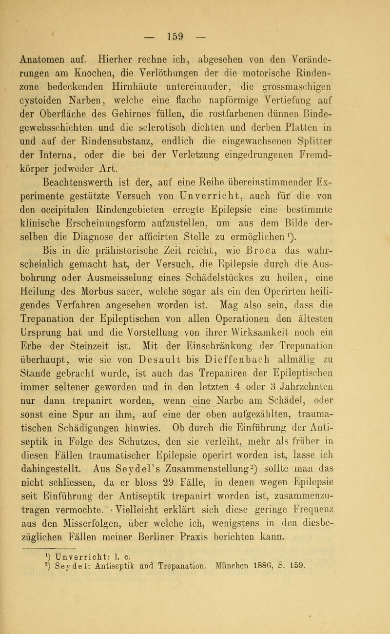 ' _ 159 — Anatomen auf. Hierher recline ich, abgesehen von den Verände- rungen am Knochen, die Verlöthangen der die motorische Rinden- zone bedeckenden Hirnhäute untereinander, die grossmaschigen cystoiden Narben, welche eine flache napförmige Vertiefung auf der Oberfläche des Gehirnes füllen, die rostfarbenen dünnen Binde- gewebsschichten und die sclerotisch dichten und derben Platten in und auf der Rindensubstanz, endlich die eingewachsenen Splitter der Interna, oder die bei der Verletzung eingedrungenen Fremd- körper jedweder Art. Beachtenswerth ist der, auf eine Reihe übereinstimmender Ex- perimente gestützte Versuch von Unverricht, auch für die von den occipitalen Rindengebieten erregte Epilepsie eine bestimmte klinische Erscheinungsform aufzustellen, um aus dem Bilde der- selben die Diagnose der afficirten Stelle zu ermöglichen '). Bis in die prähistorische Zeit reicht, wie Broca das wahr- scheinlich gemacht hat, der Versuch, die Epilepsie durch die Aus- bohrung oder Ausmeisselung eines Schädel Stückes zu heilen, eine Heilung des Morbus sacer, welche sogar als ein den Operirten heili- gendes Verfahren angesehen worden ist. Mag also sein, dass die Trepanation der Epileptischen von allen Operationen den ältesten Ursprung hat und die Vorstellung von ihrer Wirksamkeit noch ein Erbe der Steinzeit ist. Mit der Einschränkung der Trepanation überhaupt, wie sie von Desault bis Dieffenbach allmälig zu Stande gebracht wurde, ist auch das Trepaniren der Epileptischen immer seltener geworden und in den letzten 4 oder 3 Jahrzehnten nur dann trepanirt worden, wenn eine Narbe am Schädel, oder sonst eine Spur an ihm, auf eine der oben aufgezählten, trauma- tischen Schädigungen hinwies. Ob durch die Einführung der Anti- septik in Folge des Schutzes, den sie verleiht, mehr als früher in diesen Fällen traumatischer Epilepsie operirt worden ist, lasse ich dahingestellt. Aus Seydel's Zusammenstellung2) sollte man das nicht schliessen, da er bloss 29 Fälle, in denen wegen Epilepsie seit Einführung der Antiseptik trepanirt worden ist, zusammenzu- tragen vermochte. - Vielleicht erklärt sich diese geringe Frequenz aus den Misserfolgen, über welche ich, wenigstens in den diesbe- züglichen Fällen meiner Berliner Praxis berichten kann. *) Unverricht: 1, c.