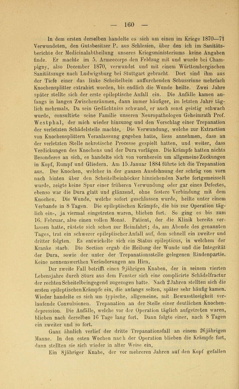 In dem ersten derselben handelte es sich um einen im Kriege 1870—71 Verwundeten, den Gutsbesitzer P. aus Schlesien, über den ich im Sanitäts- berichte der Medicinalabtheilung unseres Kriegsministeriums keine Angaben finde. Er machte im 5. Armeecorps den Feldzug mit und wurde bei Cham- pigny, also December 1870, verwundet und mit einem Württembergischen Sanitätszuge nach Ludwigsburg bei Stuttgart gebracht. Dort sind ihm aus der Tiefe einer das linke Scheitelbein auffurchenden Schussrinne mehrfach Knochensplitter extrahirt worden, bis endlich die Wunde heilte. Zwei Jahre später stellte sich der erste epileptische Anfall ein. Die Anfälle kamen an- fangs in langen Zwischenräumen, dann immer häufiger, im letzten Jahre täg- lich mehrmals. Da sein Gedächtniss schwand, er auch sonst geistig schwach wurde, consultirte seine Familie unseren Neuropathologen Geheimrath Prof. Westphal, der mich wieder hinzuzog und den Vorschlag einer Trepanation der verletzten Schädelstelle machte. Die Verwundung, welche zur Extraction von Knochensplittern Veranlassung gegeben hatte, Hess annehmen, dass an der verletzten Stelle nekrotische Processe gespielt hatten, und weiter, dass Verdickungen des Knochens und der Dura vorlägen. Die Krämpfe hatten nichts Besonderes an sich, es handelte sich von vornherein um allgemeine Zuckungen in Kopf, Rumpf und Gliedern. Am 15. Januar 1884 führte ich die Trepanation aus. Der Knochen, welcher in der ganzen Ausdehnung der schräg von vorn nach hinten über den Scheitelbeinhöcker hinziehenden Narbe fortgemeisselt wurde, zeigte keine Spur einer früheren Verwundung oder gar eines Defectes, ebenso war die Dura glatt und glänzend, ohne festere Verbindung mit dem Knochen. Die Wunde, welche sofort geschlossen wurde, heilte unter einem Verbände in 8 Tagen. Die epileptischen Krämpfe, die bis zur Operation täg- lich ein-, ja viermal eingetreten waren, blieben fort. So ging es bis zum 16. Februar, also einen vollen Monat. Patient, der die Klinik bereits ver- lassen hatte, rüstete sich schon zur Heimfahrt; da, am Abende des genannten Tages, trat ein schwerer epileptischer Anfall auf, dem schnell ein zweiter und dritter folgten. Es entwickelte sich ein Status epilepticus, in welchem der Kranke starb. Die Section ergab die Heilung der Wunde und die Integrität der Dura, sowie der unter der Trepanationsstelle gelegenen Rindenpartie. Keine nennenswerthen Veränderungen am Hirn. Der zweite Fall betrifft einen 9jährigen Knaben, der in seinem vierten Lebensjahre durch Sturz aus dem Fenster sich eine complicirte Schädelfractur der rechten Scheitelbeingegend zugezogen hatte. Nach 2 Jahren stellten sich die ersten epileptischen Krämpfe ein, die anfangs selten, später sehr häufig kamen. Wieder handelte es sich um typische, allgemeine, mit Bewusstlosigkeit ver- laufende Convulsionen. Trepanation an der Stelle einer deutlichen Knochen- depression. Die Anfälle, welche vor der Operation täglich aufgetreten waren, blieben nach derselben 16 Tage lang fort. Dann folgte einer, nach 8 Tagen ein zweiter und so fort. Ganz ähnlich verlief der dritte Trepanationsfall an einem 26jährigen Manne. In den esten Wochea nach der Operation blieben die Krämpfe fort, dann stellten sie sich wieder in alter Weise ein. Ein Bjähriger Knabe, der vor mehreren Jahren auf den Kopf gefallen