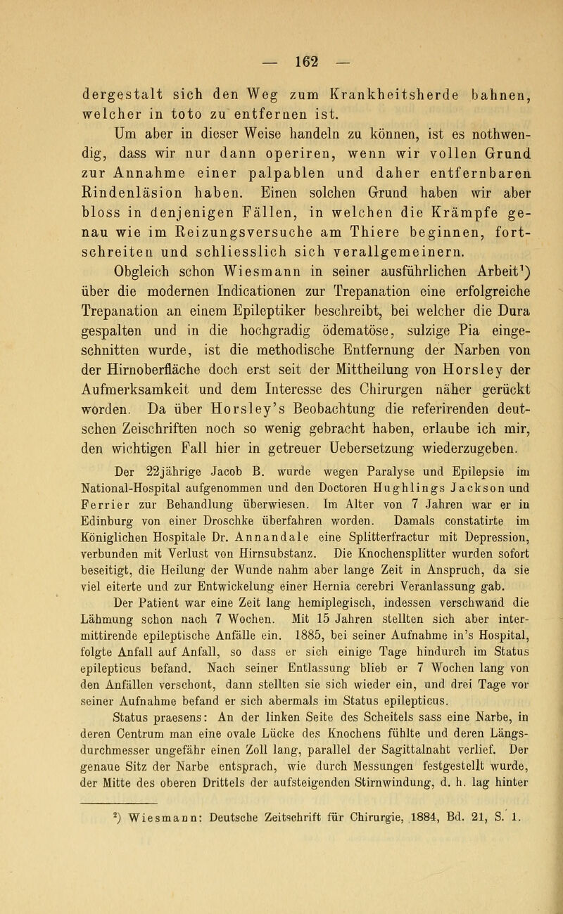 dergestalt sich den Weg zum Krankheitsherde bahnen, welcher in toto zu entfernen ist. Um aber in dieser Weise handeln zu können, ist es nothwen- dig, dass wir nur dann operiren, wenn wir vollen Grund zur Annahme einer palpablen und daher entfernbaren Rindenläsion haben. Einen solchen Grund haben wir aber bloss in denjenigen Fällen, in welchen die Krämpfe ge- nau wie im Reizungsversuche am Thiere beginnen, fort- schreiten und schliesslich sich verallgemeinern. Obgleich schon Wiesmann in seiner ausführlichen Arbeit^) über die modernen Indicationen zur Trepanation eine erfolgreiche Trepanation an einem Epileptiker beschreibt, bei welcher die Dura gespalten und in die hochgradig ödematöse, sulzige Pia einge- schnitten wurde, ist die methodische Entfernung der Narben von der Hirnoberfläche doch erst seit der Mittheilung von Horsley der Aufmerksamkeit und dem Interesse des Chirurgen näher gerückt worden. Da über Horsley's Beobachtung die referirenden deut- schen Zeischriften noch so wenig gebracht haben, erlaube ich mir, den wichtigen Fall hier in getreuer Uebersetzung wiederzugeben. Der 22jährige Jacob B. wurde wegen Paralyse und Epilepsie im National-Hospital aufgenommen und den Doctoren Hughlings Jackson und Ferrier zur Behandlung überwiesen. Im Alter von 7 Jahren war er in Edinburg von einer Droschke überfahren worden. Damals constatirte im Königlichen Hospitale Dr. Annandale eine Splitterfractur mit Depression, verbunden mit Verlust von Hirnsubstanz. Die Knochensplitter wurden sofort beseitigt, die Heilung der Wunde nahm aber lange Zeit in Anspruch, da sie viel eiterte und zur Entwickelung einer Hernia cerebri Veranlassung gab. Der Patient war eine Zeit lang hemiplegisch, indessen verschwand die Lähmung schon nach 7 Wochen. Mit 15 Jahren stellten sich aber inter- mittirende epileptische Anfälle ein. 1885, bei seiner Aufnahme in's Hospital, folgte Anfall auf Anfall, so dass er sich einige Tage hindurch im Status epilepticus befand. Nach seiner Entlassung blieb er 7 Wochen lang von den Anfällen verschont, dann stellten sie sich wieder ein, und drei Tage vor seiner Aufnahme befand er sich abermals im Status epilepticus. Status praesens: An der linken Seite des Scheitels sass eine Narbe, in deren Centrum man eine ovale Lücke des Knochens fühlte und deren Längs- durchmesser ungefähr einen Zoll lang, parallel der Sagittalnaht verlief. Der genaue Sitz der Narbe entsprach, wie durch Messungen festgestellt wurde, der Mitte des oberen Drittels der aufsteigenden Stirnwindung, d. h. lag hinter ^) Wiesmann: Deutsche Zeitschrift für Chirurgie, 1884, Bd. 21, S. 1.