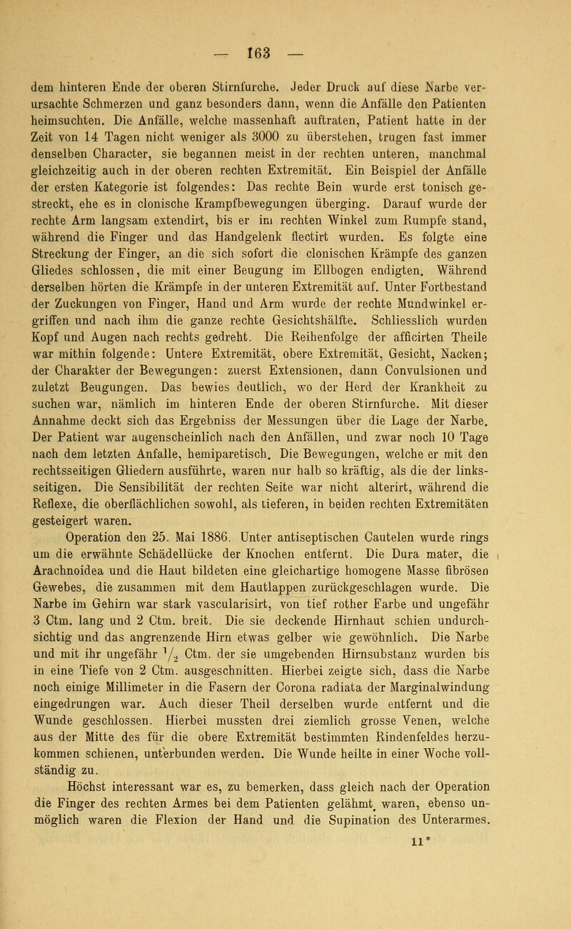 dem hinteren Ende der oberen Stirnfurche. Jeder Druck auf diese Narbe ver- ursachte Schmerzen und ganz besonders dann, wenn die Anfälle den Patienten heimsuchten. Die Anfälle, welche massenhaft auftraten, Patient hatte in der Zeit von 14 Tagen nicht weniger als 3000 zu überstehen, trugen fast immer denselben Character, sie begannen meist in der rechten unteren, manchmal gleichzeitig auch in der oberen rechten Extremität. Ein Beispiel der Anfälle der ersten Kategorie ist folgendes: Das rechte Bein wurde erst tonisch ge- streckt, ehe es in clonische Krampfbewegungen überging. Darauf wurde der rechte Arm langsam extendirt, bis er im rechten Winkel zum Rumpfe stand, während die Finger und das Handgelenk flectirt wurden. Es folgte eine Streckung der Finger, an die sich sofort die clonischen Krämpfe des ganzen Gliedes schlössen, die mit einer Beugung im Ellbogen endigten. Während derselben hörten die Krämpfe in der unteren Extremität auf. Unter Fortbestand der Zuckungen von Finger, Hand und Arm wurde der rechte Mundwinkel er- griffen und nach ihm die ganze rechte Gesichtshälfte. Schliesslich wurden Kopf und Augen nach rechts gedreht. Die Reihenfolge der afficirten Theile war mithin folgende: Untere Extremität, obere Extremität, Gesicht, Nacken; der Charakter der Bewegungen: zuerst Extensionen, dann Convulsionen und zuletzt Beugungen. Das bewies deutlich, wo der Herd der Krankheit zu suchen war, nämlich im hinteren Ende der oberen Stirnfurche. Mit dieser Annahme deckt sich das Ergebniss der Messungen über die Lage der Narbe. Der Patient war augenscheinlich nach den Anfällen, und zwar noch 10 Tage nach dem letzten Anfalle, hemiparetisch. Die Bewegungen, welche er mit den rechtsseitigen Gliedern ausführte, waren nur halb so kräftig, als die der links- seitigen. Die Sensibilität der rechten Seite war nicht alterirt, während die Reflexe, die oberflächlichen sowohl, als tieferen, in beiden rechten Extremitäten gesteigert waren. Operation den 25. Mai 1886. Unter antiseptischen Gautelen wurde rings um die erwähnte Schädellücke der Knochen entfernt. Die Dura mater, die Arachnoidea und die Haut bildeten eine gleichartige homogene Masse fibrösen Gewebes, die zusammen mit dem Hautlappen zurückgeschlagen wurde. Die Narbe im Gehirn war stark vascularisirt, von tief rother Farbe und ungefähr 3 Ctm. lang und 2 Gtm. breit. Die sie deckende Hirnhaut schien undurch- sichtig und das angrenzende Hirn etwas gelber wie gewöhnlich. Die Narbe und mit ihr ungefähr ^/^ Ctm. der sie umgebenden Hirnsubstanz wurden bis in eine Tiefe von 2 Ctm. ausgeschnitten. Hierbei zeigte sich, dass die Narbe noch einige Millimeter in die Fasern der Corona radiata der Marginalwindung eingedrungen war. Auch dieser Theil derselben wurde entfernt und die Wunde geschlossen. Hierbei mussten drei ziemlich grosse Venen, welche aus der Mitte des für die obere Extremität bestimmten Rindenfeldes herzu- kommen schienen, unterbunden werden. Die Wunde heilte in einer Woche voll- ständig zu. Höchst interessant war es, zu bemerken, dass gleich nach der Operation die Finger des rechten Armes bei dem Patienten gelähmt^ waren, ebenso un- möglich waren die Flexion der Hand und die Supination des Unterarmes. 11*