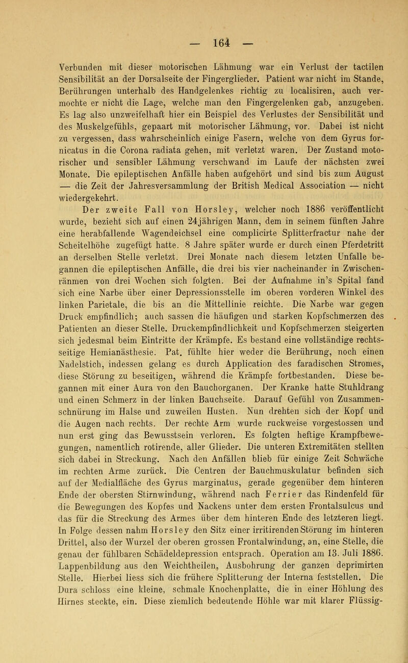 Verbunden mit dieser motorischen Lähmung war ein Verlust der tactilen Sensibilität an der Dorsalseite der Fingerglieder. Patient war nicht im Stande, Berührungen unterhalb des Handgelenkes richtig zu localisiren, auch ver- mochte er nicht die Lage, welche man den Fingergelenken gab, anzugeben. Es lag also unzweifelhaft hier ein Beispiel des Verlustes der Sensibilität und des Muskelgefühls, gepaart mit motorischer Lähmung, vor. Dabei ist nicht zu vergessen, dass wahrscheinlich einige Fasern, welche von dem Gyrus for- nicatus in die Corona radiata gehen, mit verletzt waren. Der Zustand moto- rischer und sensibler Lähmung verschwand im Laufe der nächsten zwei Monate. Die epileptischen Anfälle haben aufgehört und sind bis zum August — die Zeit der Jahresversammlung der British Medical Association — nicht wiedergekehrt. Der zweite Fall von Horsley, welcher noch 1886 veröffentlicht wurde, bezieht sich auf einen 24jährigen Mann, dem in seinem fünften Jahre eine herabfallende Wagendeichsel eine complicirte Splitterfractur nahe der Scheitelhöhe zugefügt hatte. 8 Jahre später wurde er durch einen Pferdetritt an derselben Stelle verletzt. Drei Monate nach diesem letzten Unfälle be- gannen die epileptischen Anfälle, die drei bis vier nacheinander in Zwischen- räumen von drei Wochen sich folgten. Bei der Aufnahme in's Spital fand sich eine Narbe über einer Depressionsstelle im oberen vorderen Winkel des linken Parietale, die bis an die Mittellinie reichte. Die Narbe war gegen Druck empfindlich; auch sassen die häufigen und starken Kopfschmerzen des Patienten an dieser Stelle. Druckempfindlichkeit und Kopfschmerzen steigerten sich jedesmal beim Eintritte der Krämpfe. Es bestand eine vollständige rechts- seitige Hemianästhesie. Pat. fühlte hier weder die Berührung, noch einen Nadelstich, indessen gelang es durch Application des faradischen Stromes, diese Störung zu beseitigen, während die Krämpfe fortbestanden. Diese be- gannen mit einer Aura von den Bauchorganen. Der Kranke hatte Stuhldrang und einen Schmerz in der linken Bauchseite. Darauf Gefühl von Zusammen- schnürung im Halse und zuweilen Husten. Nun drehten sich der Kopf und die Augen nach rechts. Der rechte Arm wurde ruckweise vorgestossen und nun erst ging das Bewusstsein verloren. Es folgten heftige Krampfbewe- gungen, namentlich rotirende, aller Glieder. Die unteren Extremitäten stellten sich dabei in Streckung. Nach den Anfällen blieb für einige Zeit Schwäche im rechten Arme zurück. Die Centren der Bauchmuskulatur befinden sich auf der Medialfläche des Gyrus marginatus, gerade gegenüber dem hinteren Ende der obersten Stirnwindung, während nach Ferrier das Rindenfeld für die Bewegungen des Kopfes und Nackens unter dem ersten Frontalsulcus und das für die Streckung des Armes über dem hinteren Ende des letzteren liegt. In Folge dessen nahm Horsley den Sitz einer irritirendenStörung im hinteren Drittel, also der Wurzel der oberen grossen Frontalwindung, an, eine Stelle, die genau der fühlbaren Schädeldepression entsprach. Operation am 13. Juli 1886. Lappenbildung aus den Weichtheilen, Ausbohrung der ganzen deprimirten Stelle. Hierbei Hess sich die frühere Splitterung der Interna feststellen. Die Dura schloss eine kleine, schmale Knochenplatte, die in einer Höhlung des Hirnes steckte, ein. Diese ziemlich bedeutende Höhle war mit klarer Flüssig-