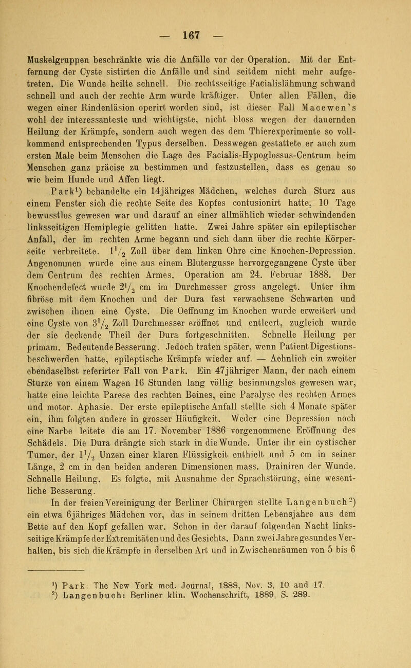 Maskelgruppen beschränkte wie die Anfälle vor der Operation. Mit der Ent- fernung der Cyste sistirten die Anfälle und sind seitdem nicht mehr aufge- treten. Die Wunde heilte schnell. Die rechtsseitige Facialislähmung schwand schnell und auch der rechte Arm wurde kräftiger. Unter allen Fällen, die wegen einer Rindenläsion operirt worden sind, ist dieser Fall Macewen's wohl der interessanteste und wichtigste, nicht bloss wegen der dauernden Heilung der Krämpfe, sondern auch wegen des dem Thierexperimente so voll- kommend entsprechenden Typus derselben. Desswegen gestattete er auch zum ersten Male beim Menschen die Lage des Facialis-Hypoglossus-Centrum beim Menschen ganz präcise zu bestimmen und festzustellen, dass es genau so wie beim Hunde und Aflfen liegt. Park*) behandelte ein 14jähriges Mädchen, welches durch Sturz aus einem Fenster sich die rechte Seite des Kopfes contusionirt hatte, 10 Tage bewusstlos gewesen war und darauf an einer allmählich wieder schwindenden linksseitigen Hemiplegie gelitten hatte. Zwei Jahre später ein epileptischer Anfall, der im rechten Arme begann und sich dann über die rechte Körper- seite verbreitete. V/^ Zoll über dem linken Ohre eine Knochen-Depression. Angenommen wurde eine aus einem Blutergusse hervorgegangene Cyste über dem Centrum des rechten Armes. Operation am 24. Februar 1888. Der Knochendefect wurde 2^/.^ cm im Durchmesser gross angelegt. Unter ihm fibröse mit dem Knochen und der Dura fest verwachsene Schwarten und zwischen ihnen eine Cyste. Die Oeffnung im Knochen wurde erweitert und eine Cyste von S'/g Zoll Durchmesser eröffnet und entleert, zugleich wurde der sie deckende Theil der Dura fortgeschnitten. Schnelle Heilung per primam. Bedeutende Besserung. Jedoch traten später, wenn Patient Digestions- beschwerden hatte, epileptische Krämpfe wieder auf. — Aehnlich ein zweiter ebendaselbst referirter Fall von Park. Ein 47jähriger Mann, der nach einem Sturze von einem Wagen 16 Stunden lang völlig besinnungslos gewesen war, hatte eine leichte Parese des rechten Beines, eine Paralyse des rechten Armes und motor. Aphasie. Der erste epileptische Anfall stellte sich 4 Monate später ein, ihm folgten andere in grosser Häufigkeit. Weder eine Depression noch eine Narbe leitete die am 17. ISfovember 1886 vorgenommene Eröffnung des Schädels. Die Dura drängte sich stark in die Wunde. Unter ihr ein cystischer Tumor, der V/^ Unzen einer klaren Flüssigkeit enthielt und 5 cm in seiner Länge, 2 cm in den beiden anderen Dimensionen mass. Drainiren der Wunde. Schnelle Heilung. Es folgte, mit Ausnahme der Sprachstörung, eine wesent- liche Besserung. In der freien Vereinigung der Berliner Chirurgen stellte Langenbuch-) ein etwa 6jähriges Mädchen vor, das in seinem dritten Lebensjahre aus dem Bette auf den Kopf gefallen war. Schon in der darauf folgenden Nacht links- seitige Krämpfe der Extremitäten und des Gesichts. Dann zwei Jahre gesundes Ver- halten, bis sich dieKrämpfe in derselben Art und in Zwischenräumen von 5 bis 6 *) Park: The New York med. Journal, 1888, Nov. 3, 10 and 17. ^) Langenbuch: Berliner klin. Wochenschrift, 1889, S. 289.