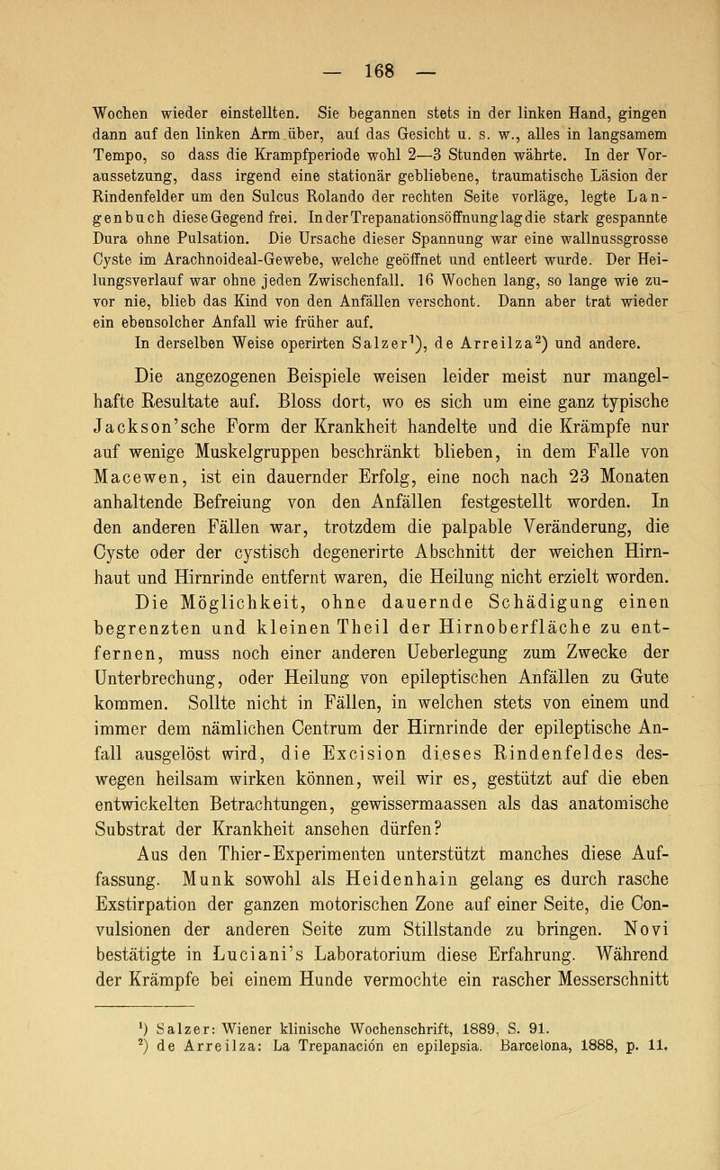 Wochen wieder einstellten. Sie begannen stets in der linken Hand, gingen dann auf den linken Arm über, auf das Gesicht u. s. w., alles in langsamem Tempo, so dass die Krampfperiode wohl 2—3 Stunden währte. In der Vor- aussetzung, dass irgend eine stationär gebliebene, traumatische Läsion der Rindenfelder um den Sulcus Rolando der rechten Seite vorläge, legte Lan- genbuch diese Gegend frei. In der Trepanationsöffnung lag die stark gespannte Dura ohne Pulsation. Die Ursache dieser Spannung war eine wallnussgrosse Cyste im Arachnoideal-Gewebe, welche geöffnet und entleert wurde. Der Hei- lungsverlauf war ohne jeden Zwischenfall. 16 Wochen lang, so lange wie zu- vor nie, blieb das Kind von den Anfällen verschont. Dann aber trat wieder ein ebensolcher Anfall wie früher auf. In derselben Weise operirten Salzer^), de Arreilza^) und andere. Die angezogenen Beispiele weisen leider meist nur mangel- hafte Resultate auf. Bloss dort, wo es sich um eine ganz typische Jackson'sehe Form der Krankheit handelte und die Krämpfe nur auf wenige Muskelgruppen beschränkt blieben, in dem Falle von Macewen, ist ein dauernder Erfolg, eine noch nach 23 Monaten anhaltende Befreiung von den Anfällen festgestellt worden. In den anderen Fällen war, trotzdem die palpable Veränderung, die Cyste oder der cystisch degenerirte Abschnitt der weichen Hirn- haut und Hirnrinde entfernt waren, die Heilung nicht erzielt worden. Die Möglichkeit, ohne dauernde Schädigung einen begrenzten und kleinen Theil der Hirnoberfläche zu ent- fernen, muss noch einer anderen üeberlegung zum Zwecke der Unterbrechung, oder Heilung von epileptischen Anfällen zu Gute kommen. Sollte nicht in Fällen, in welchen stets von einem und immer dem nämlichen Centrum der Hirnrinde der epileptische An- fall ausgelöst wird, die Excision dieses Rindenfeldes des- wegen heilsam wirken können, weil wir es, gestützt auf die eben entwickelten Betrachtungen, gewissermaassen als das anatomische Substrat der Krankheit ansehen dürfen? Aus den Thier-Experimenten unterstützt manches diese Auf- fassung. Munk sowohl als Heidenhain gelang es durch rasche Exstirpation der ganzen motorischen Zone auf einer Seite, die Con- vulsionen der anderen Seite zum Stillstande zu bringen. Novi bestätigte in Luciani's Laboratorium diese Erfahrung. Während der Krämpfe bei einem Hunde vermochte ein rascher Messerschnitt ') Salzer: Wiener klinische Wochenschrift, 1889, S. 91. '^) de Arreilza: La Trepanaciön en epilepsia. Barcelona, 1888, p. 11,